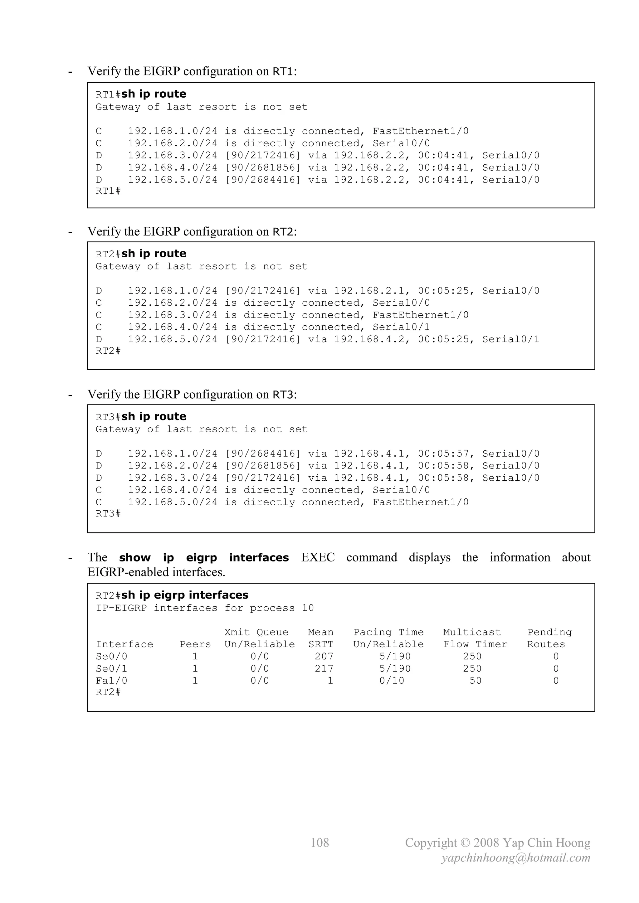 -   Verify the EIGRP configuration on RT1:
     RT1#sh ip route
     Gateway of last resort is not set

     C      192.168.1.0/24   is directly connected, FastEthernet1/0
     C      192.168.2.0/24   is directly connected, Serial0/0
     D      192.168.3.0/24   [90/2172416] via 192.168.2.2, 00:04:41, Serial0/0
     D      192.168.4.0/24   [90/2681856] via 192.168.2.2, 00:04:41, Serial0/0
     D      192.168.5.0/24   [90/2684416] via 192.168.2.2, 00:04:41, Serial0/0
     RT1#


-   Verify the EIGRP configuration on RT2:
     RT2#sh ip route
     Gateway of last resort is not set

     D      192.168.1.0/24   [90/2172416] via 192.168.2.1, 00:05:25, Serial0/0
     C      192.168.2.0/24   is directly connected, Serial0/0
     C      192.168.3.0/24   is directly connected, FastEthernet1/0
     C      192.168.4.0/24   is directly connected, Serial0/1
     D      192.168.5.0/24   [90/2172416] via 192.168.4.2, 00:05:25, Serial0/1
     RT2#



-   Verify the EIGRP configuration on RT3:
     RT3#sh ip route
     Gateway of last resort is not set

     D      192.168.1.0/24   [90/2684416] via 192.168.4.1, 00:05:57, Serial0/0
     D      192.168.2.0/24   [90/2681856] via 192.168.4.1, 00:05:58, Serial0/0
     D      192.168.3.0/24   [90/2172416] via 192.168.4.1, 00:05:58, Serial0/0
     C      192.168.4.0/24   is directly connected, Serial0/0
     C      192.168.5.0/24   is directly connected, FastEthernet1/0
     RT3#



-   The show ip eigrp interfaces EXEC command displays the information about
    EIGRP-enabled interfaces.
     RT2#sh ip eigrp interfaces
     IP-EIGRP interfaces for process 10

                             Xmit Queue      Mean   Pacing Time   Multicast     Pending
     Interface      Peers    Un/Reliable     SRTT   Un/Reliable   Flow Timer    Routes
     Se0/0            1          0/0          207       5/190        250            0
     Se0/1            1          0/0          217       5/190        250            0
     Fa1/0            1          0/0            1       0/10          50            0
     RT2#




                                             108            Copyright © 2008 Yap Chin Hoong
                                                                  yapchinhoong@hotmail.com
 