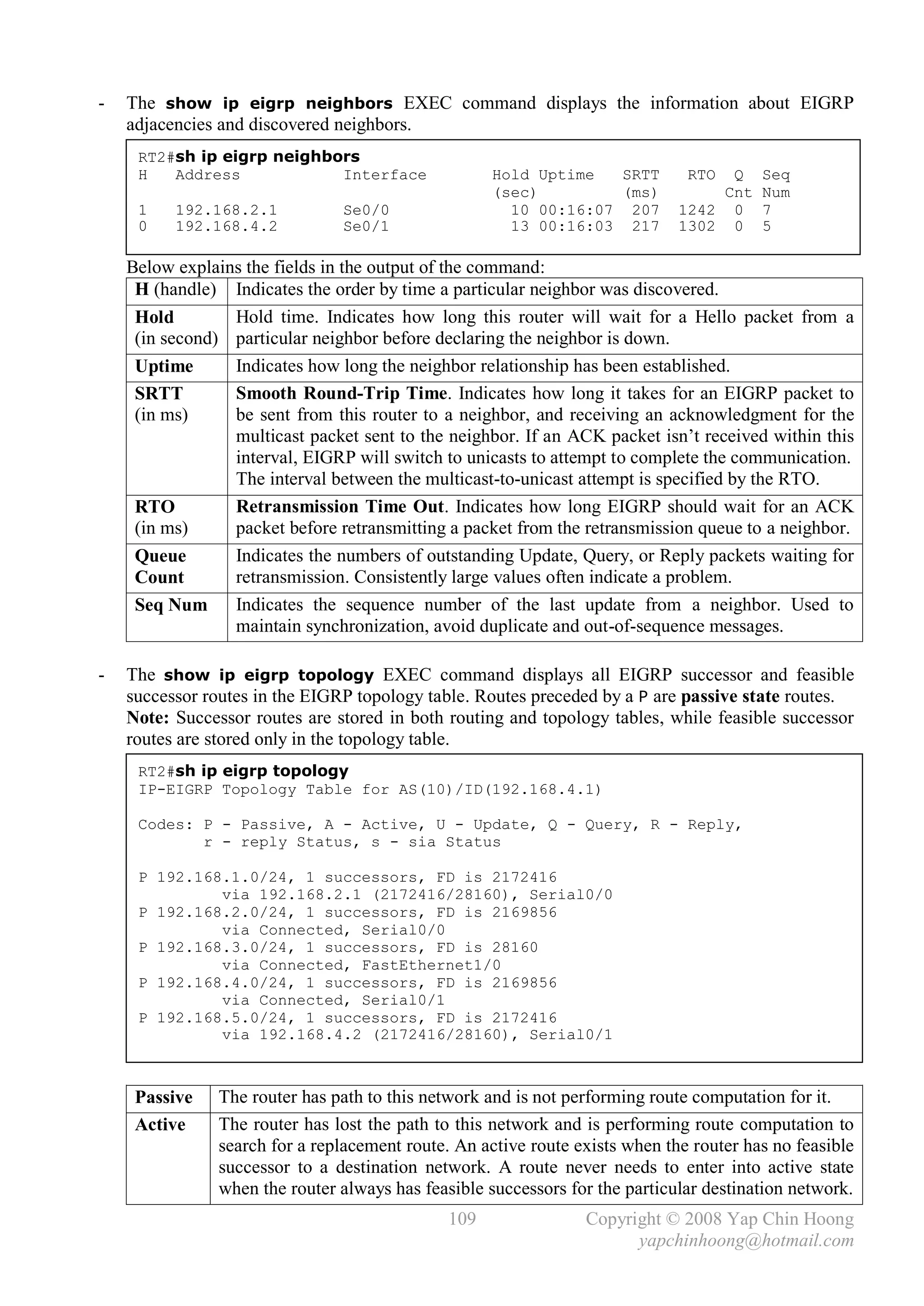 -   The show ip eigrp neighbors EXEC command displays the information about EIGRP
    adjacencies and discovered neighbors.
     RT2#sh ip eigrp neighbors
     H   Address            Interface                Hold Uptime  SRTT         RTO Q     Seq
                                                     (sec)        (ms)            Cnt    Num
     1    192.168.2.1           Se0/0                  10 00:16:07 207        1242 0     7
     0    192.168.4.2           Se0/1                  13 00:16:03 217        1302 0     5

    Below explains the fields in the output of the command:
     H (handle) Indicates the order by time a particular neighbor was discovered.
     Hold        Hold time. Indicates how long this router will wait for a Hello packet from a
     (in second) particular neighbor before declaring the neighbor is down.
     Uptime      Indicates how long the neighbor relationship has been established.
     SRTT        Smooth Round-Trip Time. Indicates how long it takes for an EIGRP packet to
     (in ms)     be sent from this router to a neighbor, and receiving an acknowledgment for the
                 multicast packet sent to the neighbor. If an ACK packet isn’t received within this
                 interval, EIGRP will switch to unicasts to attempt to complete the communication.
                 The interval between the multicast-to-unicast attempt is specified by the RTO.
     RTO         Retransmission Time Out. Indicates how long EIGRP should wait for an ACK
     (in ms)     packet before retransmitting a packet from the retransmission queue to a neighbor.
     Queue       Indicates the numbers of outstanding Update, Query, or Reply packets waiting for
     Count       retransmission. Consistently large values often indicate a problem.
     Seq Num     Indicates the sequence number of the last update from a neighbor. Used to
                 maintain synchronization, avoid duplicate and out-of-sequence messages.

-   The show ip eigrp topology EXEC command displays all EIGRP successor and feasible
    successor routes in the EIGRP topology table. Routes preceded by a P are passive state routes.
    Note: Successor routes are stored in both routing and topology tables, while feasible successor
    routes are stored only in the topology table.
     RT2#sh ip eigrp topology
     IP-EIGRP Topology Table for AS(10)/ID(192.168.4.1)

     Codes: P - Passive, A - Active, U - Update, Q - Query, R - Reply,
            r - reply Status, s - sia Status

     P 192.168.1.0/24, 1 successors, FD is 2172416
              via 192.168.2.1 (2172416/28160), Serial0/0
     P 192.168.2.0/24, 1 successors, FD is 2169856
              via Connected, Serial0/0
     P 192.168.3.0/24, 1 successors, FD is 28160
              via Connected, FastEthernet1/0
     P 192.168.4.0/24, 1 successors, FD is 2169856
              via Connected, Serial0/1
     P 192.168.5.0/24, 1 successors, FD is 2172416
              via 192.168.4.2 (2172416/28160), Serial0/1



     Passive    The router has path to this network and is not performing route computation for it.
     Active     The router has lost the path to this network and is performing route computation to
                search for a replacement route. An active route exists when the router has no feasible
                successor to a destination network. A route never needs to enter into active state
                when the router always has feasible successors for the particular destination network.
                                               109               Copyright © 2008 Yap Chin Hoong
                                                                       yapchinhoong@hotmail.com
 