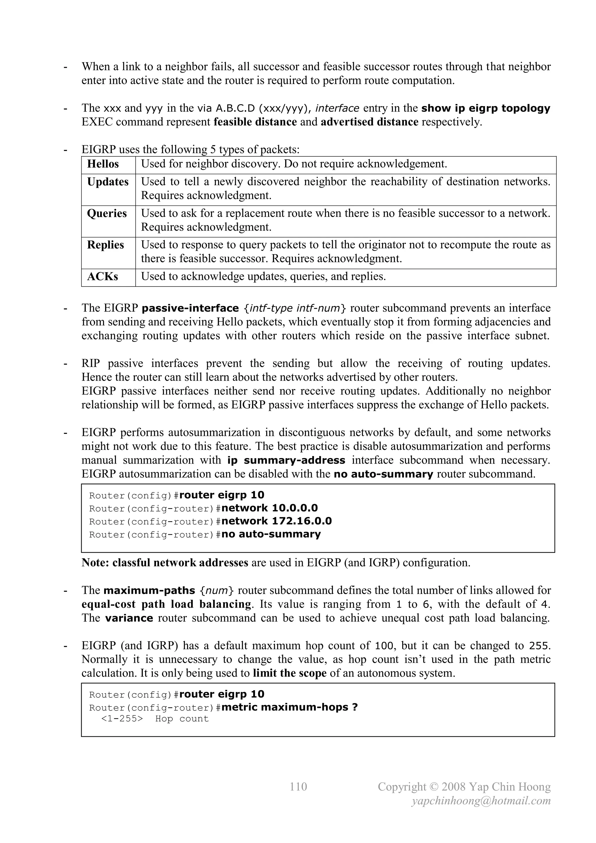 -   When a link to a neighbor fails, all successor and feasible successor routes through that neighbor
    enter into active state and the router is required to perform route computation.

-   The xxx and yyy in the via A.B.C.D (xxx/yyy), interface entry in the show ip eigrp topology
    EXEC command represent feasible distance and advertised distance respectively.

-   EIGRP uses the following 5 types of packets:
     Hellos   Used for neighbor discovery. Do not require acknowledgement.
     Updates Used to tell a newly discovered neighbor the reachability of destination networks.
              Requires acknowledgment.
     Queries Used to ask for a replacement route when there is no feasible successor to a network.
              Requires acknowledgment.
     Replies Used to response to query packets to tell the originator not to recompute the route as
              there is feasible successor. Requires acknowledgment.
     ACKs     Used to acknowledge updates, queries, and replies.

-   The EIGRP passive-interface {intf-type intf-num} router subcommand prevents an interface
    from sending and receiving Hello packets, which eventually stop it from forming adjacencies and
    exchanging routing updates with other routers which reside on the passive interface subnet.

-   RIP passive interfaces prevent the sending but allow the receiving of routing updates.
    Hence the router can still learn about the networks advertised by other routers.
    EIGRP passive interfaces neither send nor receive routing updates. Additionally no neighbor
    relationship will be formed, as EIGRP passive interfaces suppress the exchange of Hello packets.

-   EIGRP performs autosummarization in discontiguous networks by default, and some networks
    might not work due to this feature. The best practice is disable autosummarization and performs
    manual summarization with ip summary-address interface subcommand when necessary.
    EIGRP autosummarization can be disabled with the no auto-summary router subcommand.
     Router(config)#router eigrp 10
     Router(config-router)#network 10.0.0.0
     Router(config-router)#network 172.16.0.0
     Router(config-router)#no auto-summary

    Note: classful network addresses are used in EIGRP (and IGRP) configuration.

-   The maximum-paths {num} router subcommand defines the total number of links allowed for
    equal-cost path load balancing. Its value is ranging from 1 to 6, with the default of 4.
    The variance router subcommand can be used to achieve unequal cost path load balancing.

-   EIGRP (and IGRP) has a default maximum hop count of 100, but it can be changed to 255.
    Normally it is unnecessary to change the value, as hop count isn’t used in the path metric
    calculation. It is only being used to limit the scope of an autonomous system.
     Router(config)#router eigrp 10
     Router(config-router)#metric maximum-hops ?
       <1-255> Hop count




                                               110               Copyright © 2008 Yap Chin Hoong
                                                                       yapchinhoong@hotmail.com
 