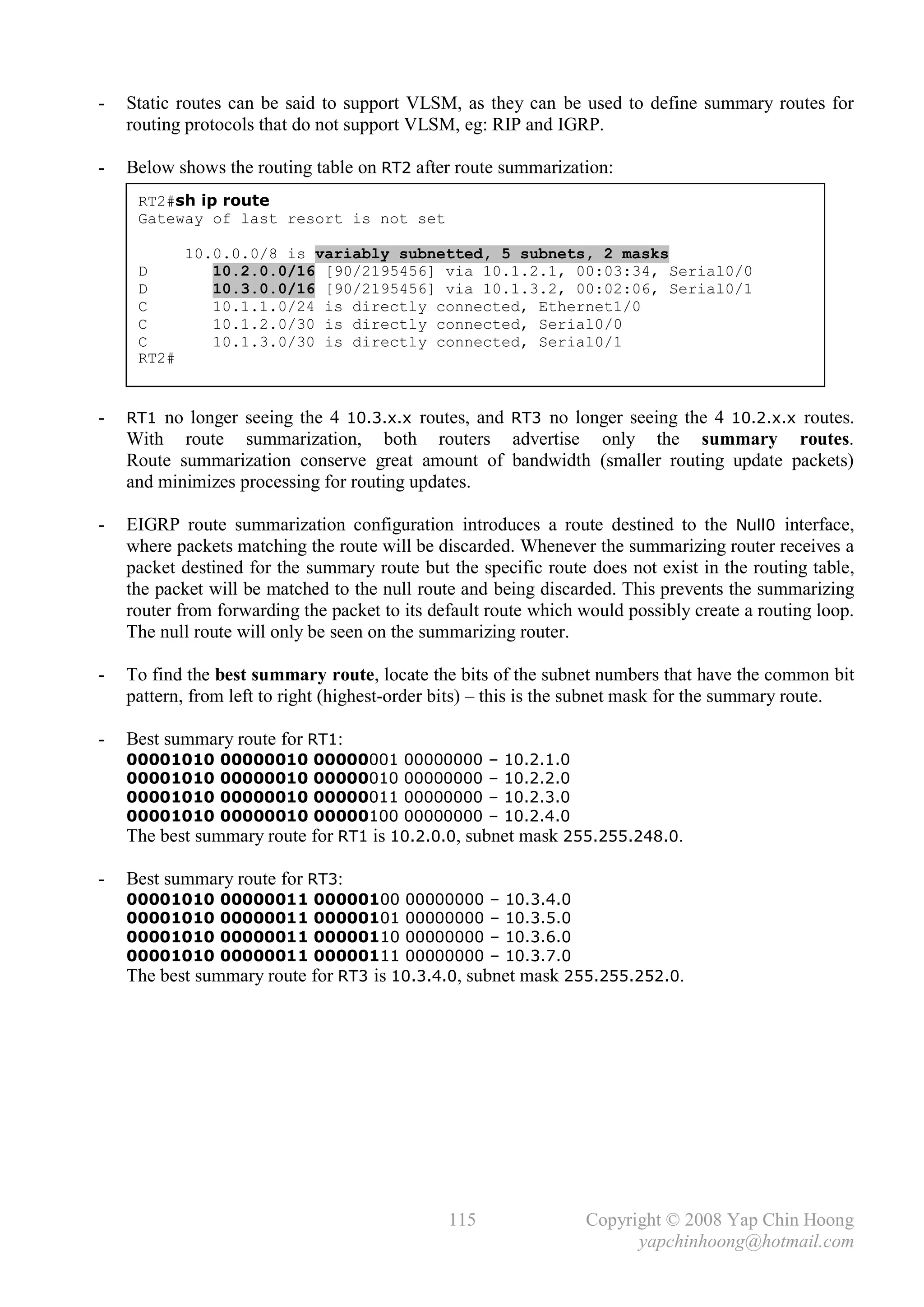 -   Static routes can be said to support VLSM, as they can be used to define summary routes for
    routing protocols that do not support VLSM, eg: RIP and IGRP.

-   Below shows the routing table on RT2 after route summarization:
     RT2#sh ip route
     Gateway of last resort is not set

            10.0.0.0/8 is variably subnetted, 5 subnets, 2 masks
     D         10.2.0.0/16 [90/2195456] via 10.1.2.1, 00:03:34, Serial0/0
     D         10.3.0.0/16 [90/2195456] via 10.1.3.2, 00:02:06, Serial0/1
     C         10.1.1.0/24 is directly connected, Ethernet1/0
     C         10.1.2.0/30 is directly connected, Serial0/0
     C         10.1.3.0/30 is directly connected, Serial0/1
     RT2#


-   RT1 no longer seeing the 4 10.3.x.x routes, and RT3 no longer seeing the 4 10.2.x.x routes.
    With route summarization, both routers advertise only the summary routes.
    Route summarization conserve great amount of bandwidth (smaller routing update packets)
    and minimizes processing for routing updates.

-   EIGRP route summarization configuration introduces a route destined to the Null0 interface,
    where packets matching the route will be discarded. Whenever the summarizing router receives a
    packet destined for the summary route but the specific route does not exist in the routing table,
    the packet will be matched to the null route and being discarded. This prevents the summarizing
    router from forwarding the packet to its default route which would possibly create a routing loop.
    The null route will only be seen on the summarizing router.

-   To find the best summary route, locate the bits of the subnet numbers that have the common bit
    pattern, from left to right (highest-order bits) – this is the subnet mask for the summary route.

-   Best summary route for RT1:
    00001010    00000010   00000001 00000000 – 10.2.1.0
    00001010    00000010   00000010 00000000 – 10.2.2.0
    00001010    00000010   00000011 00000000 – 10.2.3.0
    00001010    00000010   00000100 00000000 – 10.2.4.0
    The best summary route for RT1 is 10.2.0.0, subnet mask 255.255.248.0.

-   Best summary route for RT3:
    00001010    00000011   00000100 00000000 – 10.3.4.0
    00001010    00000011   00000101 00000000 – 10.3.5.0
    00001010    00000011   00000110 00000000 – 10.3.6.0
    00001010    00000011   00000111 00000000 – 10.3.7.0
    The best summary route for RT3 is 10.3.4.0, subnet mask 255.255.252.0.




                                               115               Copyright © 2008 Yap Chin Hoong
                                                                       yapchinhoong@hotmail.com
 