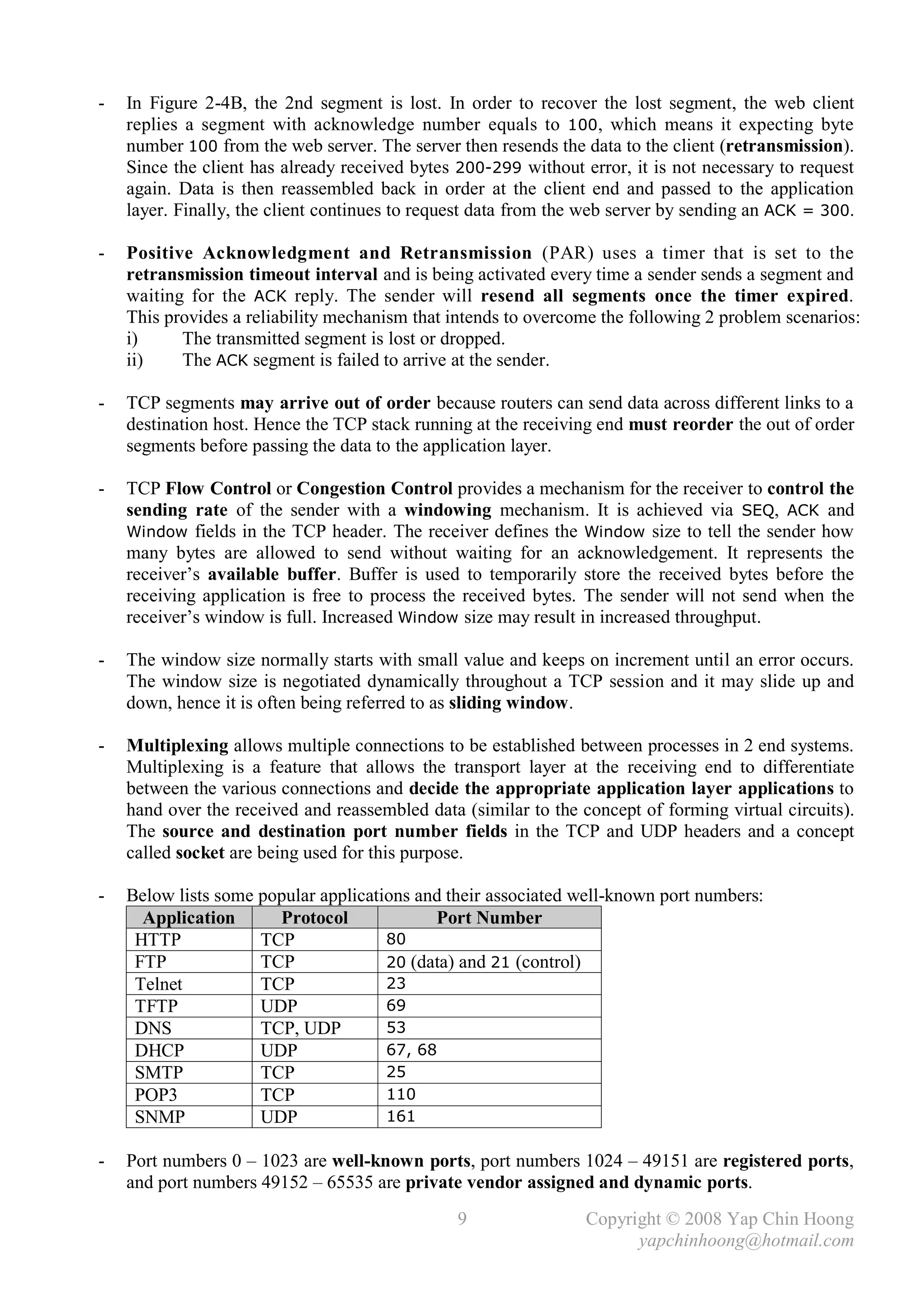 -   In Figure 2-4B, the 2nd segment is lost. In order to recover the lost segment, the web client
    replies a segment with acknowledge number equals to 100, which means it expecting byte
    number 100 from the web server. The server then resends the data to the client (retransmission).
    Since the client has already received bytes 200-299 without error, it is not necessary to request
    again. Data is then reassembled back in order at the client end and passed to the application
    layer. Finally, the client continues to request data from the web server by sending an ACK = 300.

-   Positive Acknowledgment and Retransmission (PAR) uses a timer that is set to the
    retransmission timeout interval and is being activated every time a sender sends a segment and
    waiting for the ACK reply. The sender will resend all segments once the timer expired.
    This provides a reliability mechanism that intends to overcome the following 2 problem scenarios:
    i)     The transmitted segment is lost or dropped.
    ii)    The ACK segment is failed to arrive at the sender.

-   TCP segments may arrive out of order because routers can send data across different links to a
    destination host. Hence the TCP stack running at the receiving end must reorder the out of order
    segments before passing the data to the application layer.

-   TCP Flow Control or Congestion Control provides a mechanism for the receiver to control the
    sending rate of the sender with a windowing mechanism. It is achieved via SEQ, ACK and
    Window fields in the TCP header. The receiver defines the Window size to tell the sender how
    many bytes are allowed to send without waiting for an acknowledgement. It represents the
    receiver’s available buffer. Buffer is used to temporarily store the received bytes before the
    receiving application is free to process the received bytes. The sender will not send when the
    receiver’s window is full. Increased Window size may result in increased throughput.

-   The window size normally starts with small value and keeps on increment until an error occurs.
    The window size is negotiated dynamically throughout a TCP session and it may slide up and
    down, hence it is often being referred to as sliding window.

-   Multiplexing allows multiple connections to be established between processes in 2 end systems.
    Multiplexing is a feature that allows the transport layer at the receiving end to differentiate
    between the various connections and decide the appropriate application layer applications to
    hand over the received and reassembled data (similar to the concept of forming virtual circuits).
    The source and destination port number fields in the TCP and UDP headers and a concept
    called socket are being used for this purpose.

-   Below lists some popular applications and their associated well-known port numbers:
      Application      Protocol             Port Number
     HTTP            TCP              80
     FTP             TCP              20 (data) and 21 (control)
     Telnet          TCP              23
     TFTP            UDP              69
     DNS             TCP, UDP         53
     DHCP            UDP              67, 68
     SMTP            TCP              25
     POP3            TCP              110
     SNMP            UDP              161

-   Port numbers 0 – 1023 are well-known ports, port numbers 1024 – 49151 are registered ports,
    and port numbers 49152 – 65535 are private vendor assigned and dynamic ports.
                                                9                Copyright © 2008 Yap Chin Hoong
                                                                       yapchinhoong@hotmail.com
 