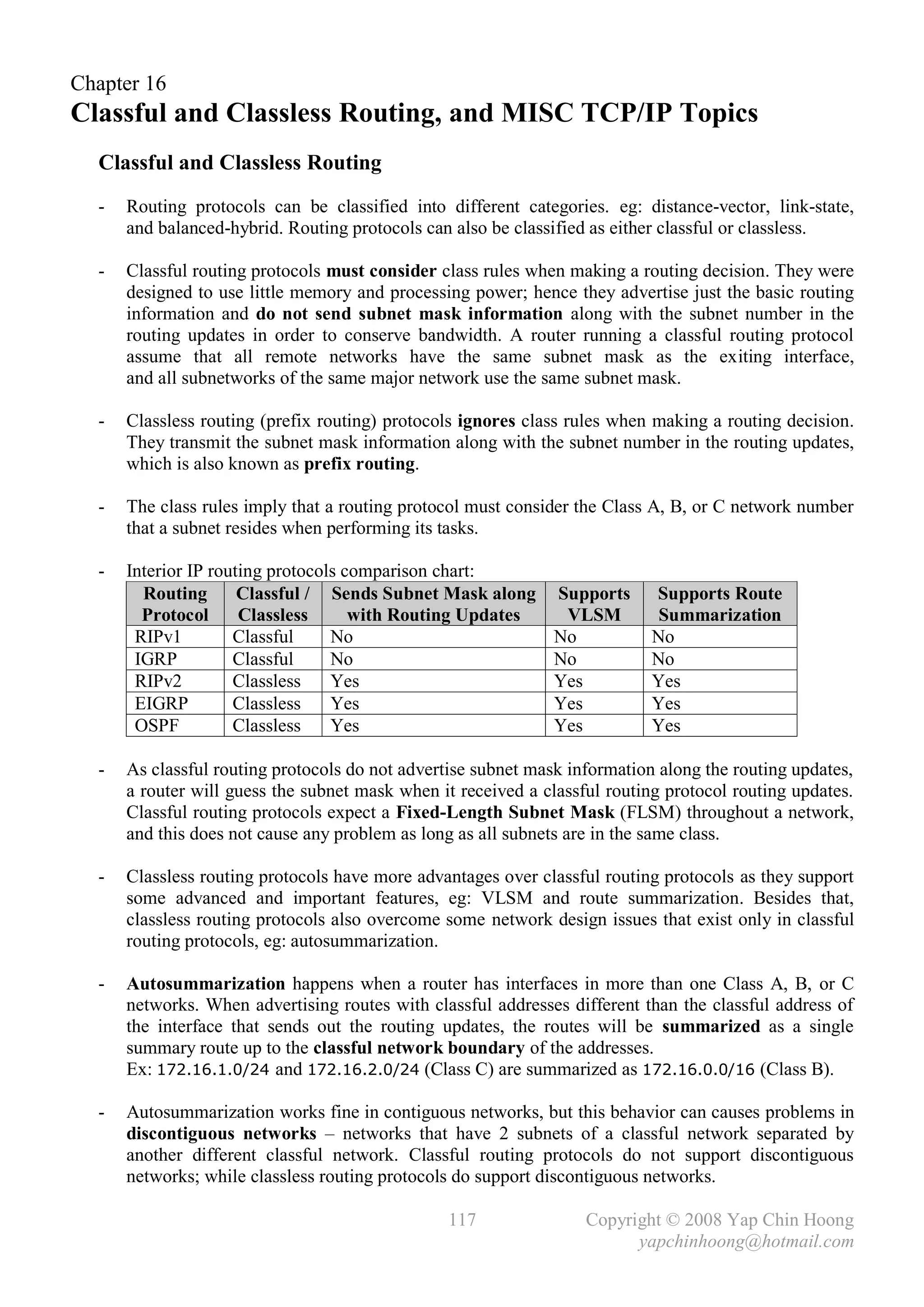Chapter 16
Classful and Classless Routing, and MISC TCP/IP Topics
  Classful and Classless Routing
  -   Routing protocols can be classified into different categories. eg: distance-vector, link-state,
      and balanced-hybrid. Routing protocols can also be classified as either classful or classless.

  -   Classful routing protocols must consider class rules when making a routing decision. They were
      designed to use little memory and processing power; hence they advertise just the basic routing
      information and do not send subnet mask information along with the subnet number in the
      routing updates in order to conserve bandwidth. A router running a classful routing protocol
      assume that all remote networks have the same subnet mask as the exiting interface,
      and all subnetworks of the same major network use the same subnet mask.

  -   Classless routing (prefix routing) protocols ignores class rules when making a routing decision.
      They transmit the subnet mask information along with the subnet number in the routing updates,
      which is also known as prefix routing.

  -   The class rules imply that a routing protocol must consider the Class A, B, or C network number
      that a subnet resides when performing its tasks.

  -   Interior IP routing protocols comparison chart:
        Routing       Classful / Sends Subnet Mask along      Supports      Supports Route
        Protocol      Classless      with Routing Updates      VLSM          Summarization
       RIPv1         Classful     No                          No            No
       IGRP          Classful     No                          No            No
       RIPv2         Classless    Yes                         Yes           Yes
       EIGRP         Classless    Yes                         Yes           Yes
       OSPF          Classless    Yes                         Yes           Yes

  -   As classful routing protocols do not advertise subnet mask information along the routing updates,
      a router will guess the subnet mask when it received a classful routing protocol routing updates.
      Classful routing protocols expect a Fixed-Length Subnet Mask (FLSM) throughout a network,
      and this does not cause any problem as long as all subnets are in the same class.

  -   Classless routing protocols have more advantages over classful routing protocols as they support
      some advanced and important features, eg: VLSM and route summarization. Besides that,
      classless routing protocols also overcome some network design issues that exist only in classful
      routing protocols, eg: autosummarization.

  -   Autosummarization happens when a router has interfaces in more than one Class A, B, or C
      networks. When advertising routes with classful addresses different than the classful address of
      the interface that sends out the routing updates, the routes will be summarized as a single
      summary route up to the classful network boundary of the addresses.
      Ex: 172.16.1.0/24 and 172.16.2.0/24 (Class C) are summarized as 172.16.0.0/16 (Class B).

  -   Autosummarization works fine in contiguous networks, but this behavior can causes problems in
      discontiguous networks – networks that have 2 subnets of a classful network separated by
      another different classful network. Classful routing protocols do not support discontiguous
      networks; while classless routing protocols do support discontiguous networks.

                                                117                Copyright © 2008 Yap Chin Hoong
                                                                         yapchinhoong@hotmail.com
 