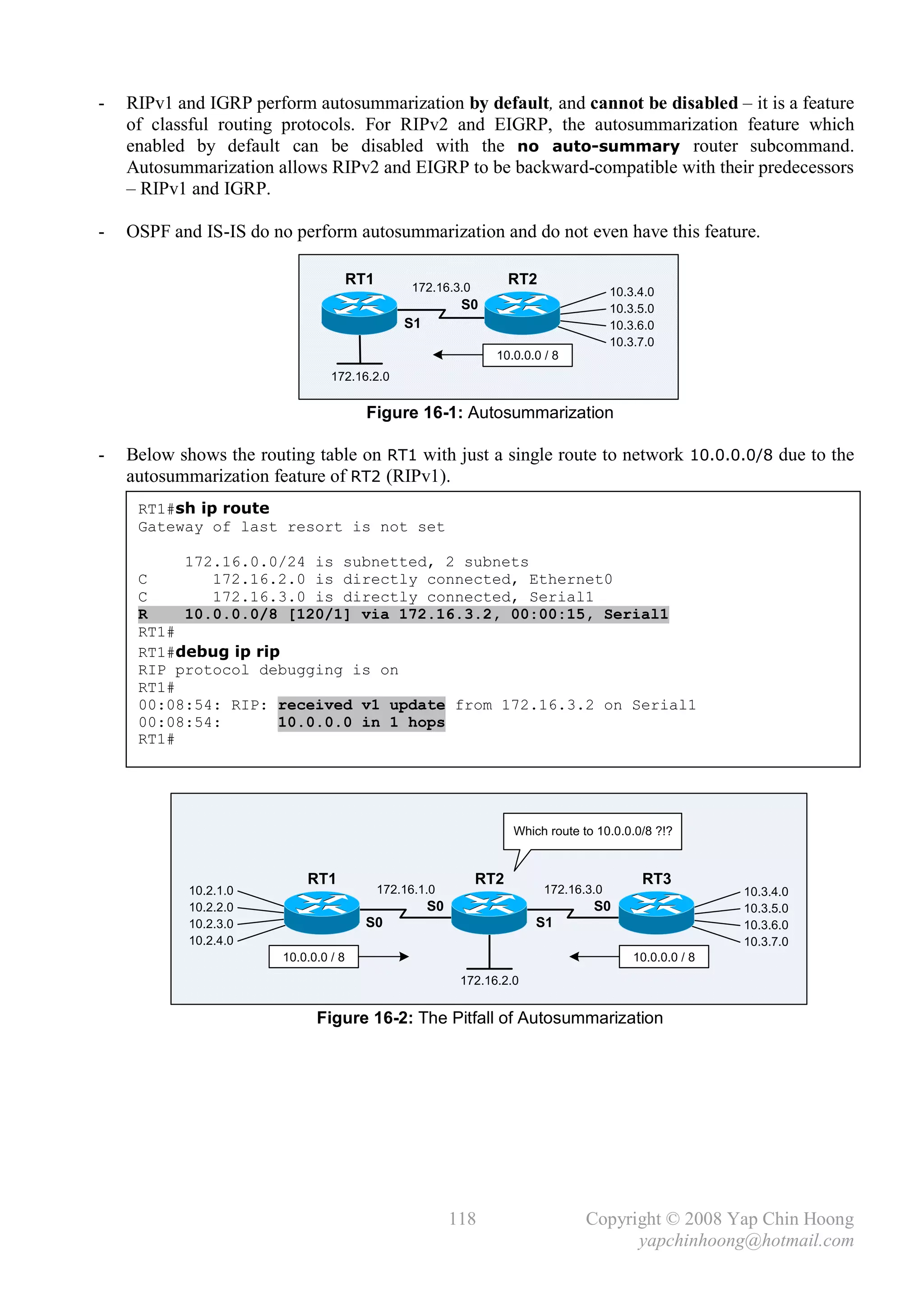 -   RIPv1 and IGRP perform autosummarization by default, and cannot be disabled – it is a feature
    of classful routing protocols. For RIPv2 and EIGRP, the autosummarization feature which
    enabled by default can be disabled with the no auto-summary router subcommand.
    Autosummarization allows RIPv2 and EIGRP to be backward-compatible with their predecessors
    – RIPv1 and IGRP.

-   OSPF and IS-IS do no perform autosummarization and do not even have this feature.

                                       RT1         172.16.3.0
                                                                      RT2
                                                                                         10.3.4.0
                                                            S0                           10.3.5.0
                                                 S1                                      10.3.6.0
                                                                                         10.3.7.0
                                                                  10.0.0.0 / 8
                                 172.16.2.0


                                         Figure 16-1: Autosummarization

-   Below shows the routing table on RT1 with just a single route to network 10.0.0.0/8 due to the
    autosummarization feature of RT2 (RIPv1).
     RT1#sh ip route
     Gateway of last resort is not set

          172.16.0.0/24 is subnetted, 2 subnets
     C       172.16.2.0 is directly connected, Ethernet0
     C       172.16.3.0 is directly connected, Serial1
     R    10.0.0.0/8 [120/1] via 172.16.3.2, 00:00:15, Serial1
     RT1#
     RT1#debug ip rip
     RIP protocol debugging is on
     RT1#
     00:08:54: RIP: received v1 update from 172.16.3.2 on Serial1
     00:08:54:       10.0.0.0 in 1 hops
     RT1#




                                                                      Which route to 10.0.0.0/8 ?!?


                            RT1                                 RT2                           RT3
            10.2.1.0                         172.16.1.0                     172.16.3.0                      10.3.4.0
            10.2.2.0                                  S0                            S0                      10.3.5.0
            10.2.3.0                     S0                               S1                                10.3.6.0
            10.2.4.0                                                                                        10.3.7.0
                        10.0.0.0 / 8                                                         10.0.0.0 / 8
                                                            172.16.2.0


                              Figure 16-2: The Pitfall of Autosummarization




                                                           118                     Copyright © 2008 Yap Chin Hoong
                                                                                         yapchinhoong@hotmail.com
 