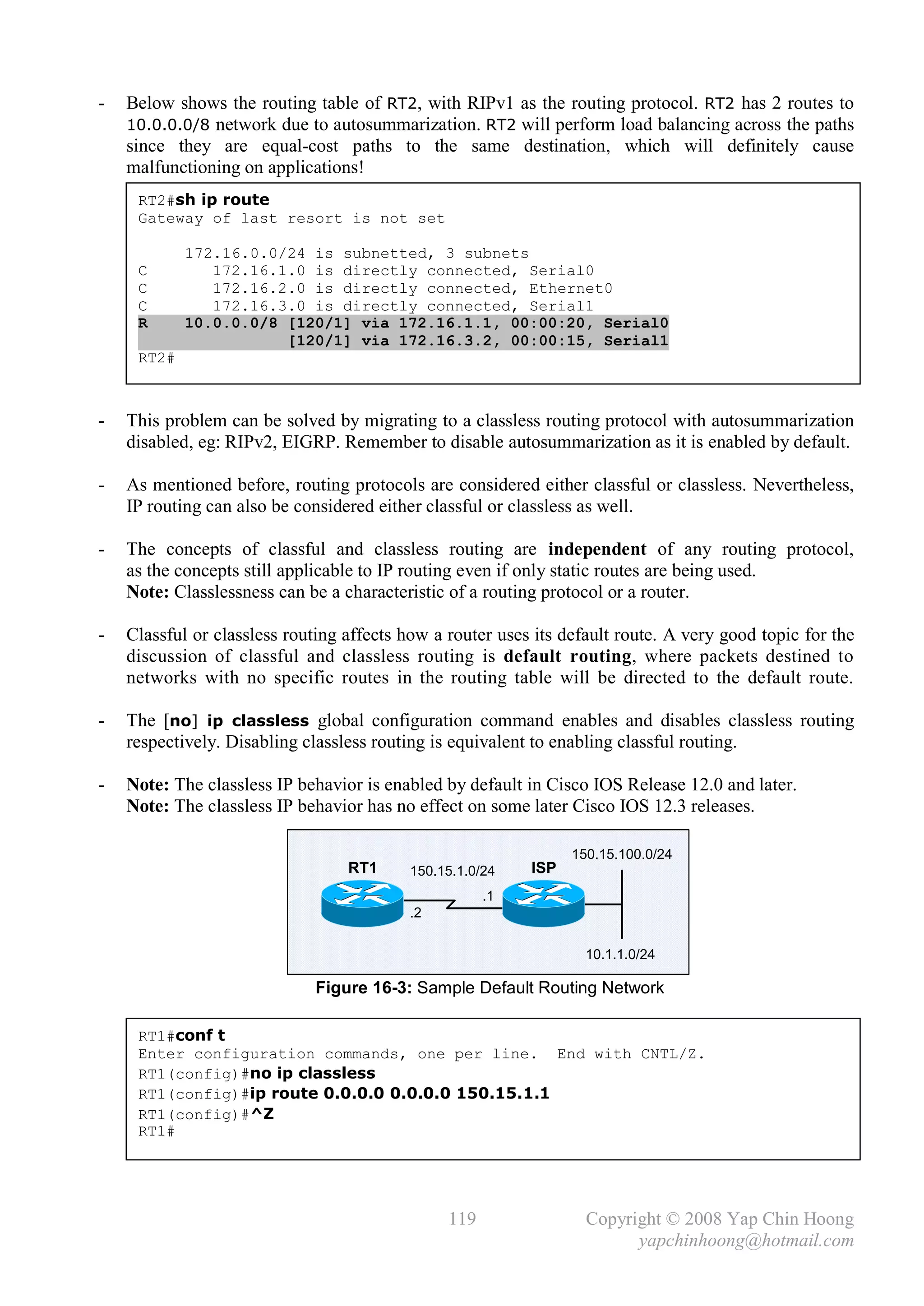 -   Below shows the routing table of RT2, with RIPv1 as the routing protocol. RT2 has 2 routes to
    10.0.0.0/8 network due to autosummarization. RT2 will perform load balancing across the paths
    since they are equal-cost paths to the same destination, which will definitely cause
    malfunctioning on applications!
     RT2#sh ip route
     Gateway of last resort is not set

            172.16.0.0/24 is subnetted, 3 subnets
     C         172.16.1.0 is directly connected, Serial0
     C         172.16.2.0 is directly connected, Ethernet0
     C         172.16.3.0 is directly connected, Serial1
     R      10.0.0.0/8 [120/1] via 172.16.1.1, 00:00:20, Serial0
                       [120/1] via 172.16.3.2, 00:00:15, Serial1
     RT2#



-   This problem can be solved by migrating to a classless routing protocol with autosummarization
    disabled, eg: RIPv2, EIGRP. Remember to disable autosummarization as it is enabled by default.

-   As mentioned before, routing protocols are considered either classful or classless. Nevertheless,
    IP routing can also be considered either classful or classless as well.

-   The concepts of classful and classless routing are independent of any routing protocol,
    as the concepts still applicable to IP routing even if only static routes are being used.
    Note: Classlessness can be a characteristic of a routing protocol or a router.

-   Classful or classless routing affects how a router uses its default route. A very good topic for the
    discussion of classful and classless routing is default routing, where packets destined to
    networks with no specific routes in the routing table will be directed to the default route.

-   The [no] ip classless global configuration command enables and disables classless routing
    respectively. Disabling classless routing is equivalent to enabling classful routing.

-   Note: The classless IP behavior is enabled by default in Cisco IOS Release 12.0 and later.
    Note: The classless IP behavior has no effect on some later Cisco IOS 12.3 releases.

                                                                 150.15.100.0/24
                                  RT1     150.15.1.0/24    ISP
                                                      .1
                                          .2


                                                                   10.1.1.0/24

                             Figure 16-3: Sample Default Routing Network

     RT1#conf t
     Enter configuration commands, one per line. End with CNTL/Z.
     RT1(config)#no ip classless
     RT1(config)#ip route 0.0.0.0 0.0.0.0 150.15.1.1
     RT1(config)#^Z
     RT1#




                                                119                Copyright © 2008 Yap Chin Hoong
                                                                         yapchinhoong@hotmail.com
 