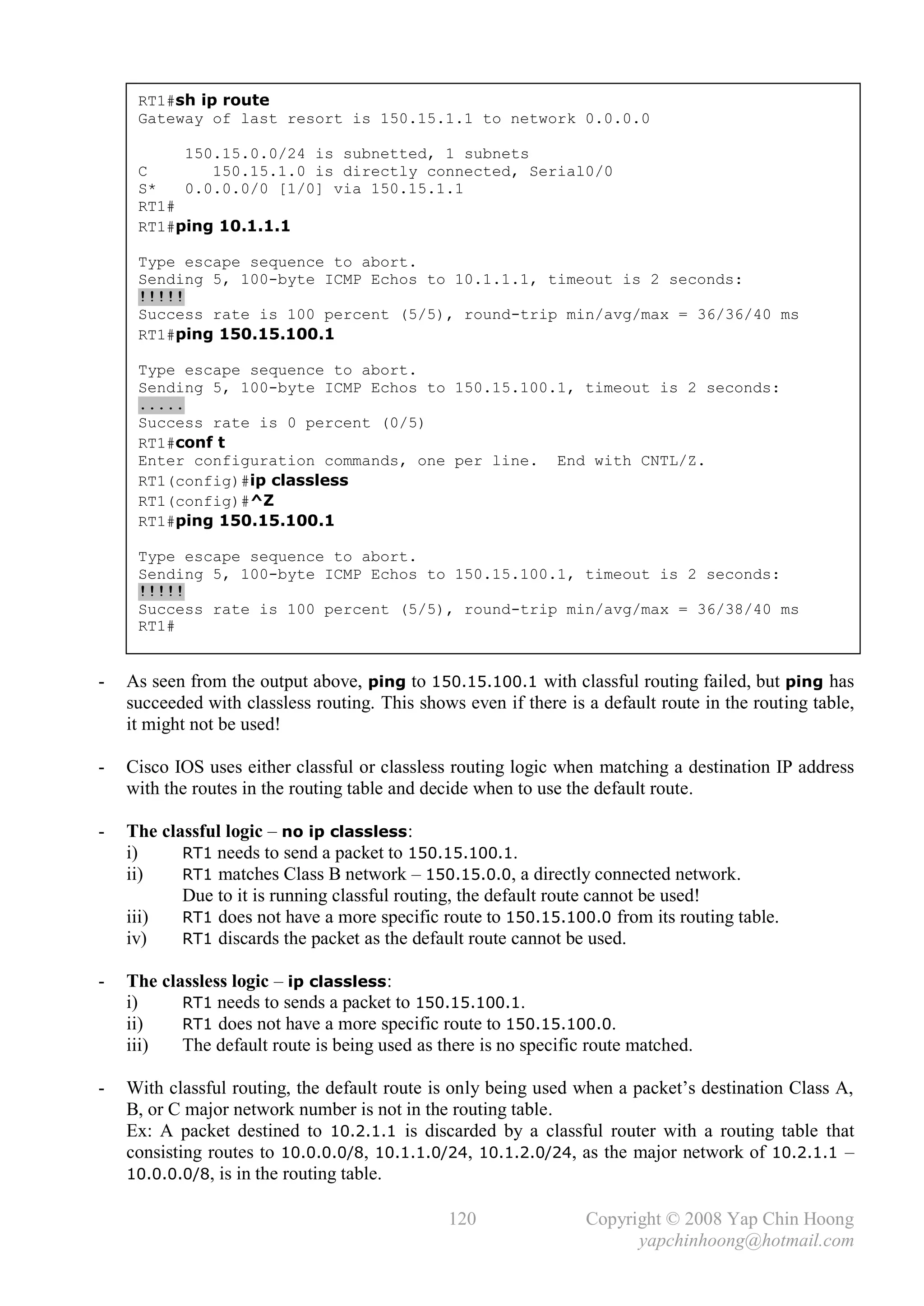 RT1#sh ip route
     Gateway of last resort is 150.15.1.1 to network 0.0.0.0

          150.15.0.0/24 is subnetted, 1 subnets
     C       150.15.1.0 is directly connected, Serial0/0
     S*   0.0.0.0/0 [1/0] via 150.15.1.1
     RT1#
     RT1#ping 10.1.1.1

     Type escape sequence to abort.
     Sending 5, 100-byte ICMP Echos to 10.1.1.1, timeout is 2 seconds:
     !!!!!
     Success rate is 100 percent (5/5), round-trip min/avg/max = 36/36/40 ms
     RT1#ping 150.15.100.1

     Type escape sequence to abort.
     Sending 5, 100-byte ICMP Echos to 150.15.100.1, timeout is 2 seconds:
     .....
     Success rate is 0 percent (0/5)
     RT1#conf t
     Enter configuration commands, one per line. End with CNTL/Z.
     RT1(config)#ip classless
     RT1(config)#^Z
     RT1#ping 150.15.100.1

     Type escape sequence to abort.
     Sending 5, 100-byte ICMP Echos to 150.15.100.1, timeout is 2 seconds:
     !!!!!
     Success rate is 100 percent (5/5), round-trip min/avg/max = 36/38/40 ms
     RT1#


-   As seen from the output above, ping to 150.15.100.1 with classful routing failed, but ping has
    succeeded with classless routing. This shows even if there is a default route in the routing table,
    it might not be used!

-   Cisco IOS uses either classful or classless routing logic when matching a destination IP address
    with the routes in the routing table and decide when to use the default route.

-   The classful logic – no ip classless:
    i)     RT1 needs to send a packet to 150.15.100.1.
    ii)    RT1 matches Class B network – 150.15.0.0, a directly connected network.
           Due to it is running classful routing, the default route cannot be used!
    iii)   RT1 does not have a more specific route to 150.15.100.0 from its routing table.
    iv)    RT1 discards the packet as the default route cannot be used.

-   The classless logic – ip classless:
    i)     RT1 needs to sends a packet to 150.15.100.1.
    ii)    RT1 does not have a more specific route to 150.15.100.0.
    iii)   The default route is being used as there is no specific route matched.

-   With classful routing, the default route is only being used when a packet’s destination Class A,
    B, or C major network number is not in the routing table.
    Ex: A packet destined to 10.2.1.1 is discarded by a classful router with a routing table that
    consisting routes to 10.0.0.0/8, 10.1.1.0/24, 10.1.2.0/24, as the major network of 10.2.1.1 –
    10.0.0.0/8, is in the routing table.

                                               120                Copyright © 2008 Yap Chin Hoong
                                                                        yapchinhoong@hotmail.com
 
