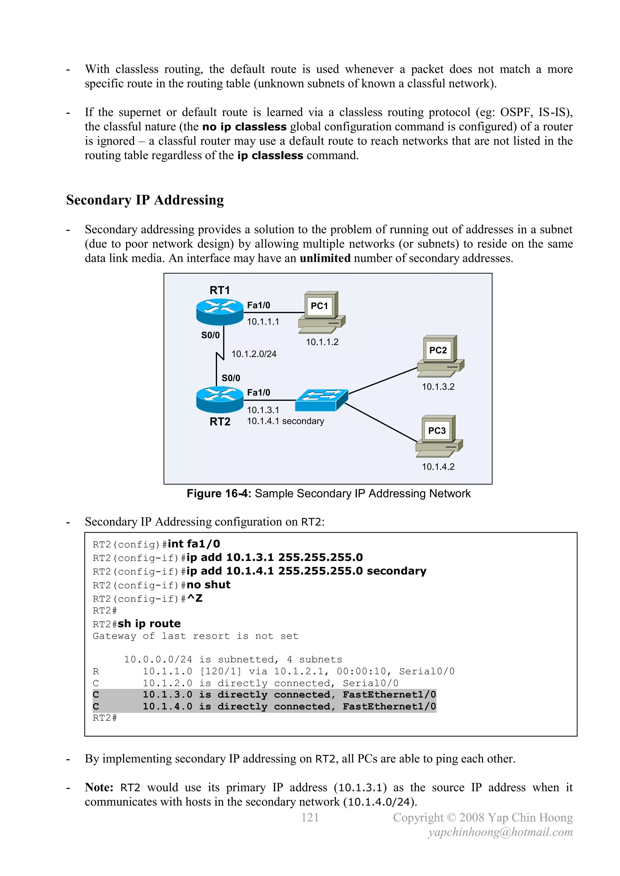 -   With classless routing, the default route is used whenever a packet does not match a more
    specific route in the routing table (unknown subnets of known a classful network).

-   If the supernet or default route is learned via a classless routing protocol (eg: OSPF, IS-IS),
    the classful nature (the no ip classless global configuration command is configured) of a router
    is ignored – a classful router may use a default route to reach networks that are not listed in the
    routing table regardless of the ip classless command.


Secondary IP Addressing
-   Secondary addressing provides a solution to the problem of running out of addresses in a subnet
    (due to poor network design) by allowing multiple networks (or subnets) to reside on the same
    data link media. An interface may have an unlimited number of secondary addresses.

                             RT1
                                         Fa1/0         PC1
                                         10.1.1.1
                           S0/0
                                                      10.1.1.2
                                    10.1.2.0/24                          PC2


                                  S0/0
                                                                        10.1.3.2
                                         Fa1/0
                                         10.1.3.1
                             RT2         10.1.4.1 secondary
                                                                         PC3


                                                                        10.1.4.2


                        Figure 16-4: Sample Secondary IP Addressing Network

-   Secondary IP Addressing configuration on RT2:
     RT2(config)#int fa1/0
     RT2(config-if)#ip add 10.1.3.1 255.255.255.0
     RT2(config-if)#ip add 10.1.4.1 255.255.255.0 secondary
     RT2(config-if)#no shut
     RT2(config-if)#^Z
     RT2#
     RT2#sh ip route
     Gateway of last resort is not set

            10.0.0.0/24    is subnetted, 4 subnets
     R         10.1.1.0    [120/1] via 10.1.2.1, 00:00:10, Serial0/0
     C         10.1.2.0    is directly connected, Serial0/0
     C         10.1.3.0    is directly connected, FastEthernet1/0
     C         10.1.4.0    is directly connected, FastEthernet1/0
     RT2#



-   By implementing secondary IP addressing on RT2, all PCs are able to ping each other.

-   Note: RT2 would use its primary IP address (10.1.3.1) as the source IP address when it
    communicates with hosts in the secondary network (10.1.4.0/24).
                                             121              Copyright © 2008 Yap Chin Hoong
                                                                    yapchinhoong@hotmail.com
 