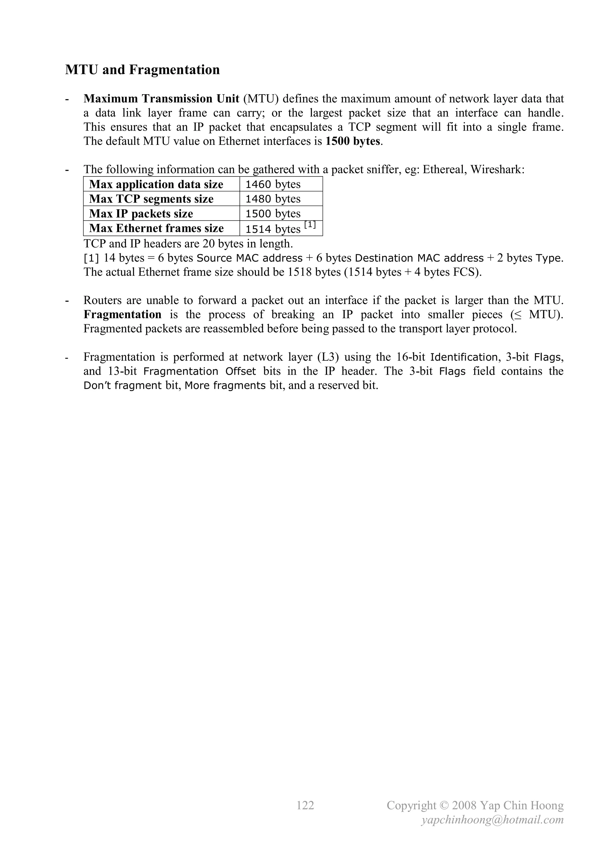MTU and Fragmentation
-   Maximum Transmission Unit (MTU) defines the maximum amount of network layer data that
    a data link layer frame can carry; or the largest packet size that an interface can handle.
    This ensures that an IP packet that encapsulates a TCP segment will fit into a single frame.
    The default MTU value on Ethernet interfaces is 1500 bytes.

-   The following information can be gathered with a packet sniffer, eg: Ethereal, Wireshark:
     Max application data size       1460 bytes
     Max TCP segments size           1480 bytes
     Max IP packets size             1500 bytes
                                                [1]
     Max Ethernet frames size        1514 bytes
    TCP and IP headers are 20 bytes in length.
    [1] 14 bytes = 6 bytes Source MAC address + 6 bytes Destination MAC address + 2 bytes Type.
    The actual Ethernet frame size should be 1518 bytes (1514 bytes + 4 bytes FCS).

-   Routers are unable to forward a packet out an interface if the packet is larger than the MTU.
    Fragmentation is the process of breaking an IP packet into smaller pieces (≤ MTU).
    Fragmented packets are reassembled before being passed to the transport layer protocol.

-   Fragmentation is performed at network layer (L3) using the 16-bit Identification, 3-bit Flags,
    and 13-bit Fragmentation Offset bits in the IP header. The 3-bit Flags field contains the
    Don’t fragment bit, More fragments bit, and a reserved bit.




                                             122               Copyright © 2008 Yap Chin Hoong
                                                                     yapchinhoong@hotmail.com
 