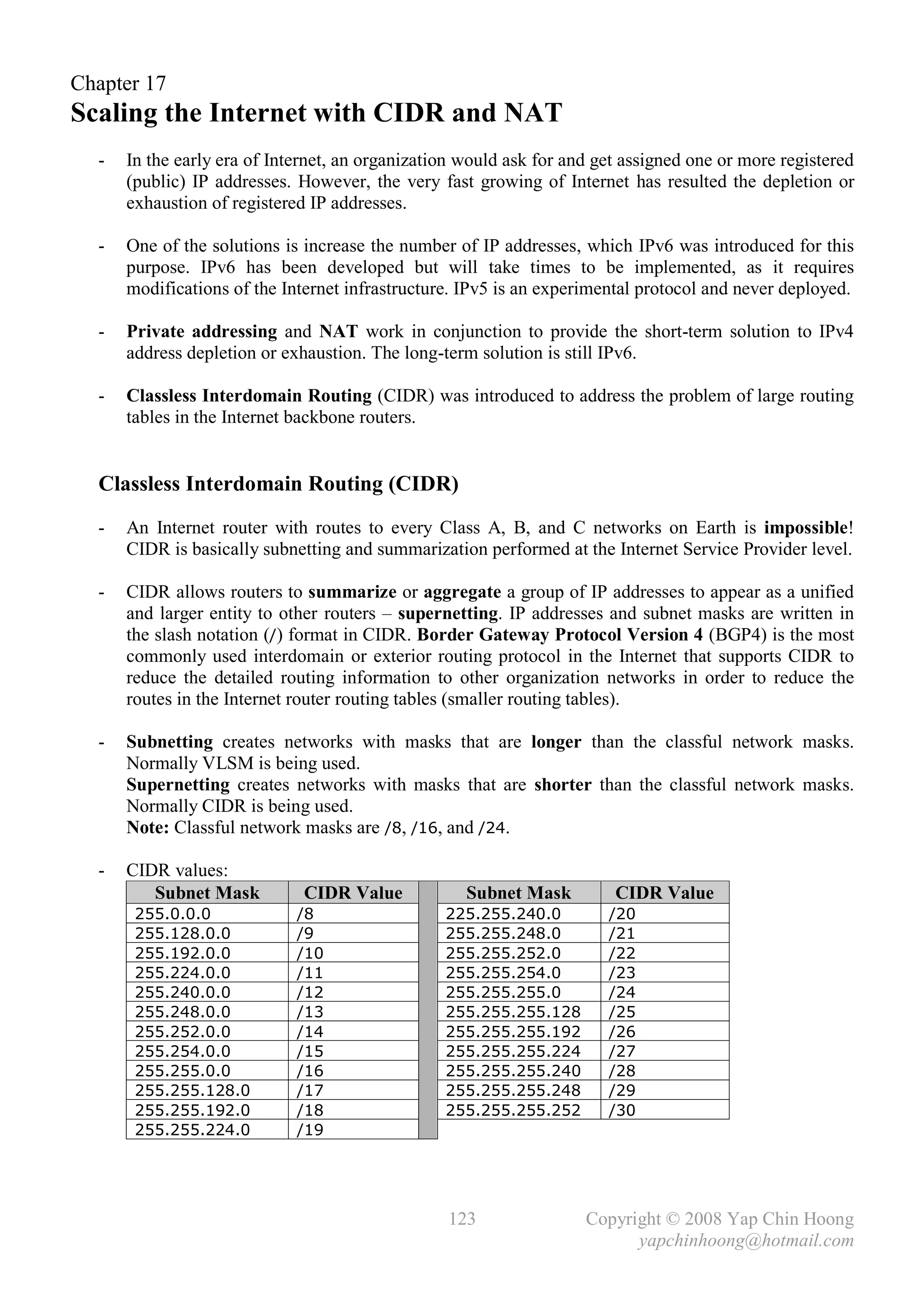 Chapter 17
Scaling the Internet with CIDR and NAT
  -   In the early era of Internet, an organization would ask for and get assigned one or more registered
      (public) IP addresses. However, the very fast growing of Internet has resulted the depletion or
      exhaustion of registered IP addresses.

  -   One of the solutions is increase the number of IP addresses, which IPv6 was introduced for this
      purpose. IPv6 has been developed but will take times to be implemented, as it requires
      modifications of the Internet infrastructure. IPv5 is an experimental protocol and never deployed.

  -   Private addressing and NAT work in conjunction to provide the short-term solution to IPv4
      address depletion or exhaustion. The long-term solution is still IPv6.

  -   Classless Interdomain Routing (CIDR) was introduced to address the problem of large routing
      tables in the Internet backbone routers.


  Classless Interdomain Routing (CIDR)
  -   An Internet router with routes to every Class A, B, and C networks on Earth is impossible!
      CIDR is basically subnetting and summarization performed at the Internet Service Provider level.

  -   CIDR allows routers to summarize or aggregate a group of IP addresses to appear as a unified
      and larger entity to other routers – supernetting. IP addresses and subnet masks are written in
      the slash notation (/) format in CIDR. Border Gateway Protocol Version 4 (BGP4) is the most
      commonly used interdomain or exterior routing protocol in the Internet that supports CIDR to
      reduce the detailed routing information to other organization networks in order to reduce the
      routes in the Internet router routing tables (smaller routing tables).

  -   Subnetting creates networks with masks that are longer than the classful network masks.
      Normally VLSM is being used.
      Supernetting creates networks with masks that are shorter than the classful network masks.
      Normally CIDR is being used.
      Note: Classful network masks are /8, /16, and /24.

  -   CIDR values:
         Subnet Mask          CIDR Value            Subnet Mask         CIDR Value
       255.0.0.0             /8                  225.255.240.0         /20
       255.128.0.0           /9                  255.255.248.0         /21
       255.192.0.0           /10                 255.255.252.0         /22
       255.224.0.0           /11                 255.255.254.0         /23
       255.240.0.0           /12                 255.255.255.0         /24
       255.248.0.0           /13                 255.255.255.128       /25
       255.252.0.0           /14                 255.255.255.192       /26
       255.254.0.0           /15                 255.255.255.224       /27
       255.255.0.0           /16                 255.255.255.240       /28
       255.255.128.0         /17                 255.255.255.248       /29
       255.255.192.0         /18                 255.255.255.252       /30
       255.255.224.0         /19




                                                 123                Copyright © 2008 Yap Chin Hoong
                                                                          yapchinhoong@hotmail.com
 