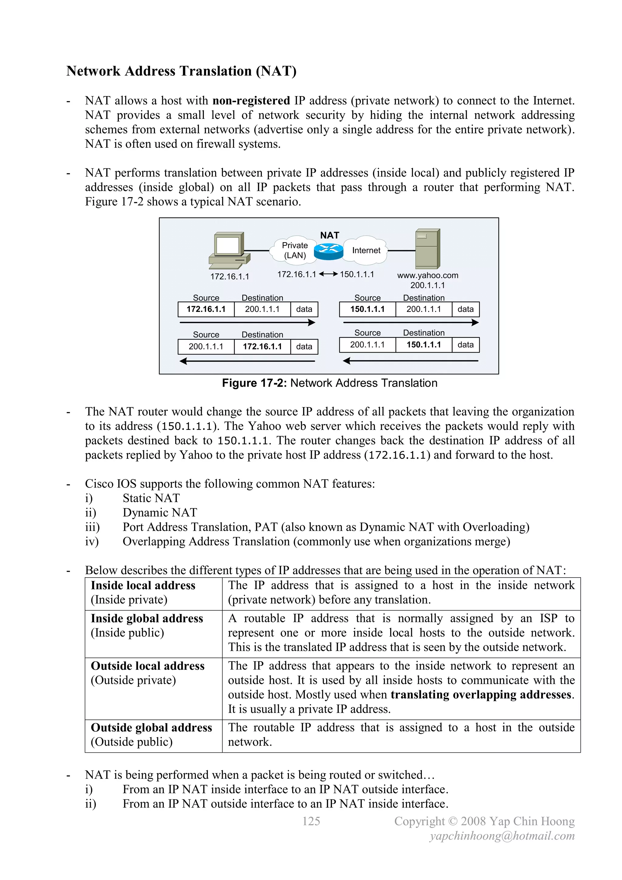 Network Address Translation (NAT)
-   NAT allows a host with non-registered IP address (private network) to connect to the Internet.
    NAT provides a small level of network security by hiding the internal network addressing
    schemes from external networks (advertise only a single address for the entire private network).
    NAT is often used on firewall systems.

-   NAT performs translation between private IP addresses (inside local) and publicly registered IP
    addresses (inside global) on all IP packets that pass through a router that performing NAT.
    Figure 17-2 shows a typical NAT scenario.

                                                           NAT
                                               Private
                                                                    Internet
                                               (LAN)

                             172.16.1.1       172.16.1.1         150.1.1.1     www.yahoo.com
                                                                                 200.1.1.1
                         Source      Destination                    Source      Destination
                        172.16.1.1    200.1.1.1    data            150.1.1.1     200.1.1.1    data


                         Source      Destination                    Source      Destination
                        200.1.1.1    172.16.1.1    data            200.1.1.1     150.1.1.1    data



                                Figure 17-2: Network Address Translation

-   The NAT router would change the source IP address of all packets that leaving the organization
    to its address (150.1.1.1). The Yahoo web server which receives the packets would reply with
    packets destined back to 150.1.1.1. The router changes back the destination IP address of all
    packets replied by Yahoo to the private host IP address (172.16.1.1) and forward to the host.

-   Cisco IOS supports the following common NAT features:
    i)     Static NAT
    ii)    Dynamic NAT
    iii)   Port Address Translation, PAT (also known as Dynamic NAT with Overloading)
    iv)    Overlapping Address Translation (commonly use when organizations merge)

-   Below describes the different types of IP addresses that are being used in the operation of NAT:
     Inside local address       The IP address that is assigned to a host in the inside network
     (Inside private)           (private network) before any translation.
     Inside global address      A routable IP address that is normally assigned by an ISP to
     (Inside public)            represent one or more inside local hosts to the outside network.
                                This is the translated IP address that is seen by the outside network.
     Outside local address      The IP address that appears to the inside network to represent an
     (Outside private)          outside host. It is used by all inside hosts to communicate with the
                                outside host. Mostly used when translating overlapping addresses.
                                It is usually a private IP address.
     Outside global address The routable IP address that is assigned to a host in the outside
     (Outside public)           network.

-   NAT is being performed when a packet is being routed or switched…
    i)    From an IP NAT inside interface to an IP NAT outside interface.
    ii)   From an IP NAT outside interface to an IP NAT inside interface.
                                             125               Copyright © 2008 Yap Chin Hoong
                                                                     yapchinhoong@hotmail.com
 