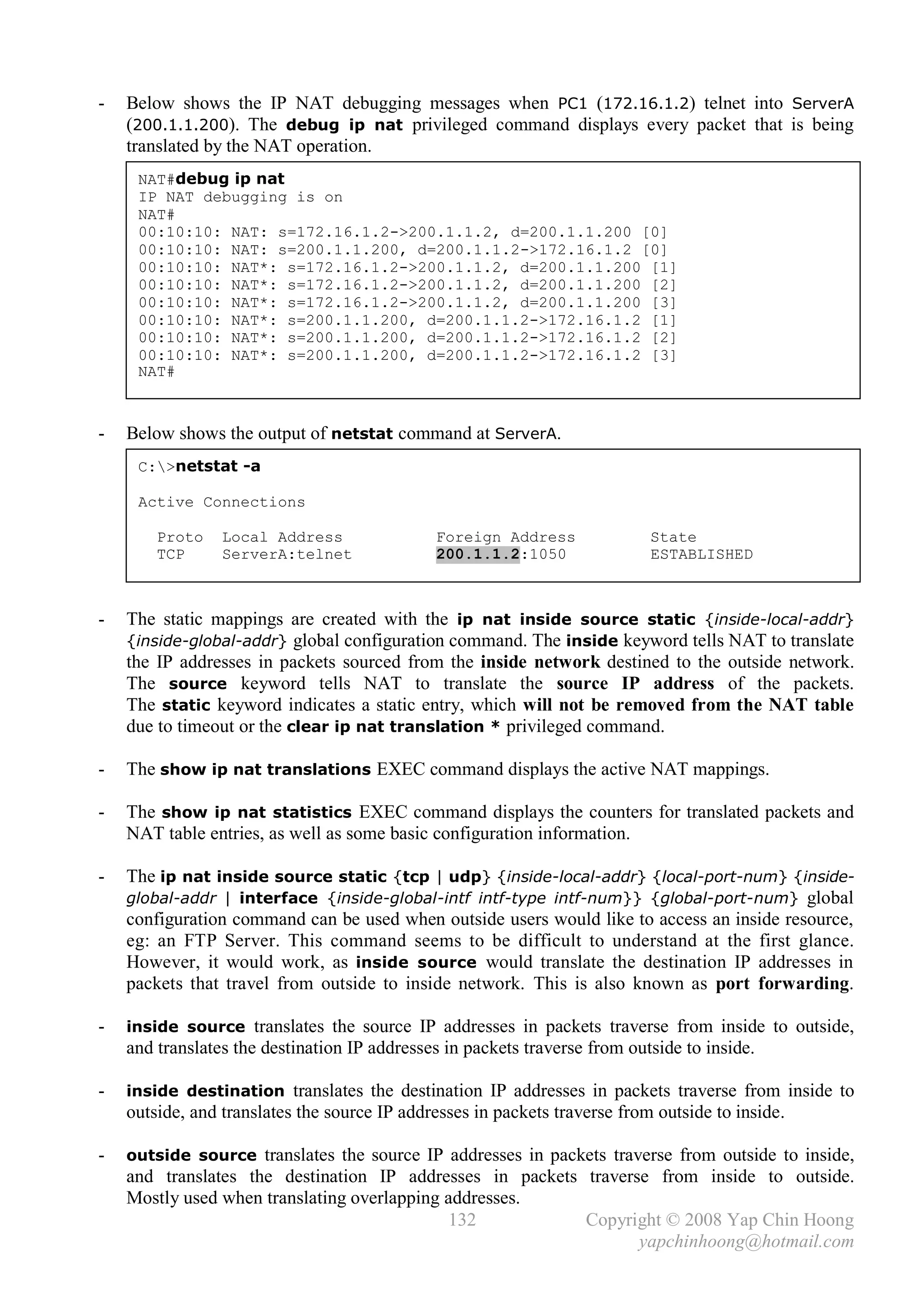 -   Below shows the IP NAT debugging messages when PC1 (172.16.1.2) telnet into ServerA
    (200.1.1.200). The debug ip nat privileged command displays every packet that is being
    translated by the NAT operation.
     NAT#debug ip nat
     IP NAT debugging is on
     NAT#
     00:10:10: NAT: s=172.16.1.2->200.1.1.2, d=200.1.1.200 [0]
     00:10:10: NAT: s=200.1.1.200, d=200.1.1.2->172.16.1.2 [0]
     00:10:10: NAT*: s=172.16.1.2->200.1.1.2, d=200.1.1.200 [1]
     00:10:10: NAT*: s=172.16.1.2->200.1.1.2, d=200.1.1.200 [2]
     00:10:10: NAT*: s=172.16.1.2->200.1.1.2, d=200.1.1.200 [3]
     00:10:10: NAT*: s=200.1.1.200, d=200.1.1.2->172.16.1.2 [1]
     00:10:10: NAT*: s=200.1.1.200, d=200.1.1.2->172.16.1.2 [2]
     00:10:10: NAT*: s=200.1.1.200, d=200.1.1.2->172.16.1.2 [3]
     NAT#



-   Below shows the output of netstat command at ServerA.
     C:>netstat -a

     Active Connections

        Proto    Local Address                Foreign Address               State
        TCP      ServerA:telnet               200.1.1.2:1050                ESTABLISHED



-   The static mappings are created with the ip nat inside source static {inside-local-addr}
    {inside-global-addr} global configuration command. The inside keyword tells NAT to translate
    the IP addresses in packets sourced from the inside network destined to the outside network.
    The source keyword tells NAT to translate the source IP address of the packets.
    The static keyword indicates a static entry, which will not be removed from the NAT table
    due to timeout or the clear ip nat translation * privileged command.

-   The show ip nat translations EXEC command displays the active NAT mappings.

-   The show ip nat statistics EXEC command displays the counters for translated packets and
    NAT table entries, as well as some basic configuration information.

-   The ip nat inside source static {tcp | udp} {inside-local-addr} {local-port-num} {inside-
    global-addr | interface {inside-global-intf intf-type intf-num}} {global-port-num} global
    configuration command can be used when outside users would like to access an inside resource,
    eg: an FTP Server. This command seems to be difficult to understand at the first glance.
    However, it would work, as inside source would translate the destination IP addresses in
    packets that travel from outside to inside network. This is also known as port forwarding.

-   inside source translates the source IP addresses in packets traverse from inside to outside,
    and translates the destination IP addresses in packets traverse from outside to inside.

-   inside destination translates the destination IP addresses in packets traverse from inside to
    outside, and translates the source IP addresses in packets traverse from outside to inside.

-   outside source translates the source IP addresses in packets traverse from outside to inside,
    and translates the destination IP addresses in packets traverse from inside to outside.
    Mostly used when translating overlapping addresses.
                                             132           Copyright © 2008 Yap Chin Hoong
                                                                  yapchinhoong@hotmail.com
 