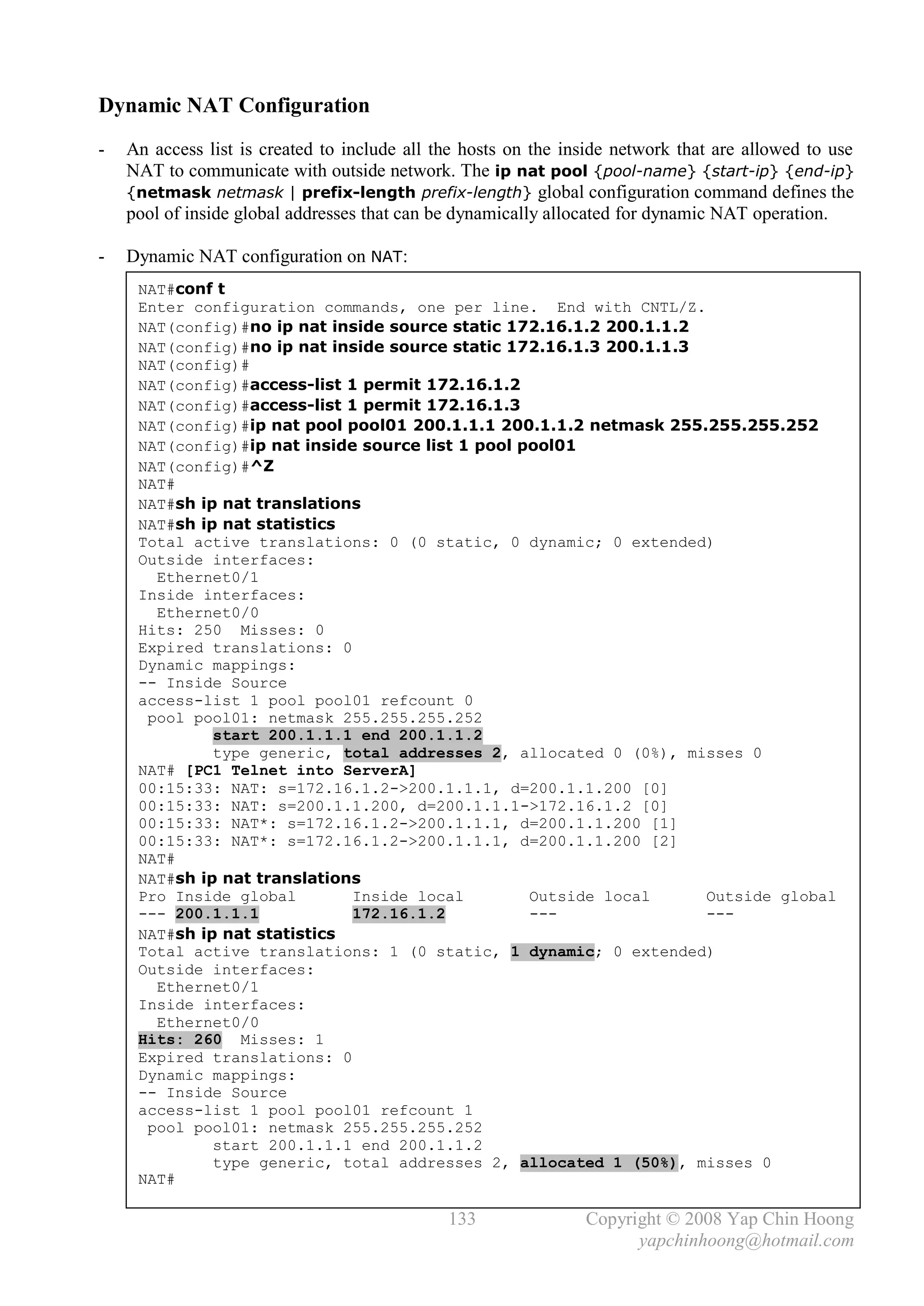 Dynamic NAT Configuration
-   An access list is created to include all the hosts on the inside network that are allowed to use
    NAT to communicate with outside network. The ip nat pool {pool-name} {start-ip} {end-ip}
    {netmask netmask | prefix-length prefix-length} global configuration command defines the
    pool of inside global addresses that can be dynamically allocated for dynamic NAT operation.

-   Dynamic NAT configuration on NAT:
     NAT#conf t
     Enter configuration commands, one per line. End with CNTL/Z.
     NAT(config)#no ip nat inside source static 172.16.1.2 200.1.1.2
     NAT(config)#no ip nat inside source static 172.16.1.3 200.1.1.3
     NAT(config)#
     NAT(config)#access-list 1 permit 172.16.1.2
     NAT(config)#access-list 1 permit 172.16.1.3
     NAT(config)#ip nat pool pool01 200.1.1.1 200.1.1.2 netmask 255.255.255.252
     NAT(config)#ip nat inside source list 1 pool pool01
     NAT(config)#^Z
     NAT#
     NAT#sh ip nat translations
     NAT#sh ip nat statistics
     Total active translations: 0 (0 static, 0 dynamic; 0 extended)
     Outside interfaces:
       Ethernet0/1
     Inside interfaces:
       Ethernet0/0
     Hits: 250 Misses: 0
     Expired translations: 0
     Dynamic mappings:
     -- Inside Source
     access-list 1 pool pool01 refcount 0
      pool pool01: netmask 255.255.255.252
              start 200.1.1.1 end 200.1.1.2
              type generic, total addresses 2, allocated 0 (0%), misses 0
     NAT# [PC1 Telnet into ServerA]
     00:15:33: NAT: s=172.16.1.2->200.1.1.1, d=200.1.1.200 [0]
     00:15:33: NAT: s=200.1.1.200, d=200.1.1.1->172.16.1.2 [0]
     00:15:33: NAT*: s=172.16.1.2->200.1.1.1, d=200.1.1.200 [1]
     00:15:33: NAT*: s=172.16.1.2->200.1.1.1, d=200.1.1.200 [2]
     NAT#
     NAT#sh ip nat translations
     Pro Inside global        Inside local         Outside local     Outside global
     --- 200.1.1.1            172.16.1.2           ---               ---
     NAT#sh ip nat statistics
     Total active translations: 1 (0 static, 1 dynamic; 0 extended)
     Outside interfaces:
       Ethernet0/1
     Inside interfaces:
       Ethernet0/0
     Hits: 260 Misses: 1
     Expired translations: 0
     Dynamic mappings:
     -- Inside Source
     access-list 1 pool pool01 refcount 1
      pool pool01: netmask 255.255.255.252
              start 200.1.1.1 end 200.1.1.2
              type generic, total addresses 2, allocated 1 (50%), misses 0
     NAT#

                                              133               Copyright © 2008 Yap Chin Hoong
                                                                      yapchinhoong@hotmail.com
 