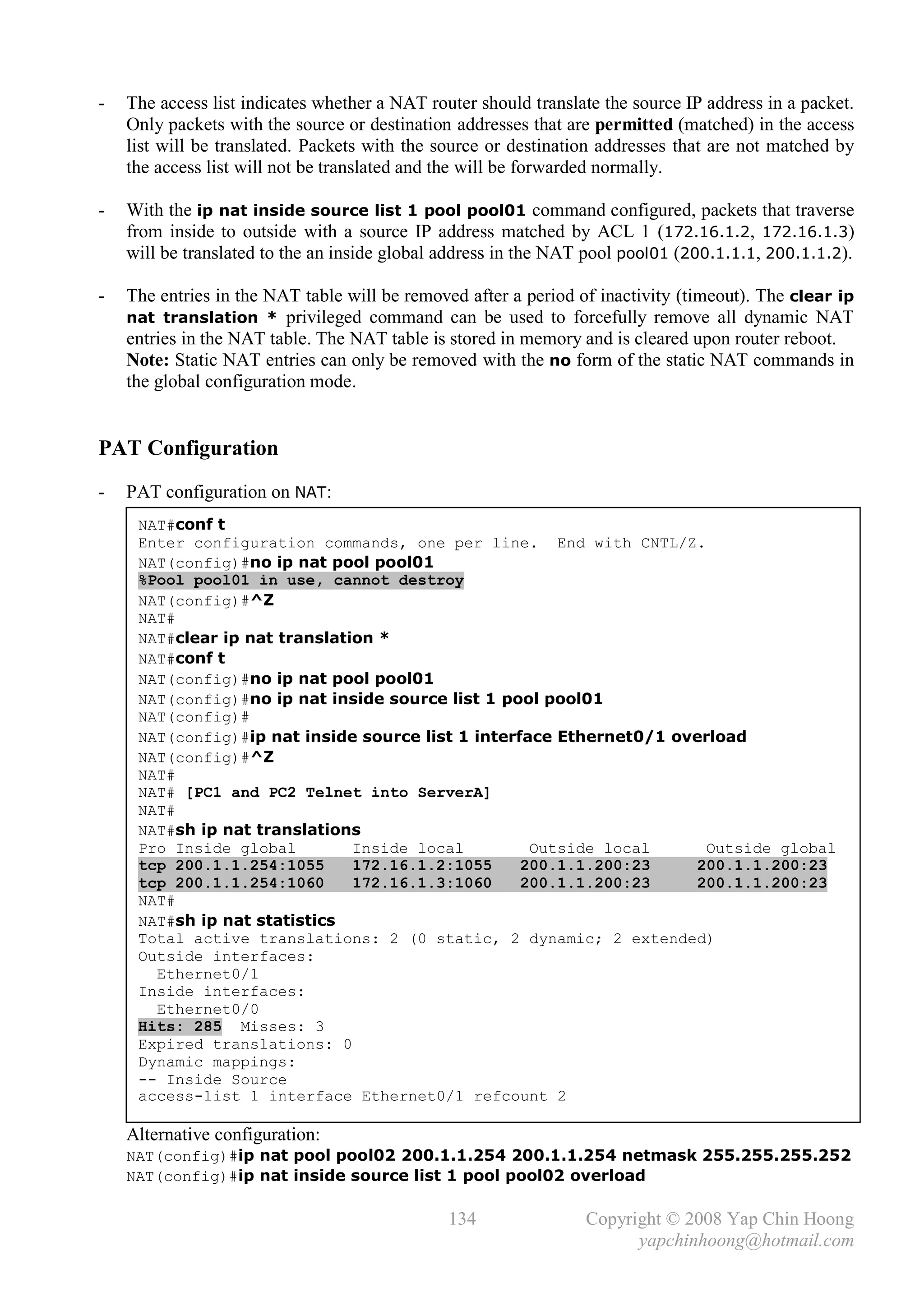 -   The access list indicates whether a NAT router should translate the source IP address in a packet.
    Only packets with the source or destination addresses that are permitted (matched) in the access
    list will be translated. Packets with the source or destination addresses that are not matched by
    the access list will not be translated and the will be forwarded normally.

-   With the ip nat inside source list 1 pool pool01 command configured, packets that traverse
    from inside to outside with a source IP address matched by ACL 1 (172.16.1.2, 172.16.1.3)
    will be translated to the an inside global address in the NAT pool pool01 (200.1.1.1, 200.1.1.2).

-   The entries in the NAT table will be removed after a period of inactivity (timeout). The clear ip
    nat translation * privileged command can be used to forcefully remove all dynamic NAT
    entries in the NAT table. The NAT table is stored in memory and is cleared upon router reboot.
    Note: Static NAT entries can only be removed with the no form of the static NAT commands in
    the global configuration mode.


PAT Configuration
-   PAT configuration on NAT:
     NAT#conf t
     Enter configuration commands, one per line. End with CNTL/Z.
     NAT(config)#no ip nat pool pool01
     %Pool pool01 in use, cannot destroy
     NAT(config)#^Z
     NAT#
     NAT#clear ip nat translation *
     NAT#conf t
     NAT(config)#no ip nat pool pool01
     NAT(config)#no ip nat inside source list 1 pool pool01
     NAT(config)#
     NAT(config)#ip nat inside source list 1 interface Ethernet0/1 overload
     NAT(config)#^Z
     NAT#
     NAT# [PC1 and PC2 Telnet into ServerA]
     NAT#
     NAT#sh ip nat translations
     Pro Inside global         Inside local         Outside local      Outside global
     tcp 200.1.1.254:1055      172.16.1.2:1055     200.1.1.200:23    200.1.1.200:23
     tcp 200.1.1.254:1060      172.16.1.3:1060     200.1.1.200:23    200.1.1.200:23
     NAT#
     NAT#sh ip nat statistics
     Total active translations: 2 (0 static, 2 dynamic; 2 extended)
     Outside interfaces:
       Ethernet0/1
     Inside interfaces:
       Ethernet0/0
     Hits: 285 Misses: 3
     Expired translations: 0
     Dynamic mappings:
     -- Inside Source
     access-list 1 interface Ethernet0/1 refcount 2

    Alternative configuration:
    NAT(config)#ip nat pool pool02 200.1.1.254 200.1.1.254 netmask 255.255.255.252
    NAT(config)#ip nat inside source list 1 pool pool02 overload

                                               134               Copyright © 2008 Yap Chin Hoong
                                                                       yapchinhoong@hotmail.com
 