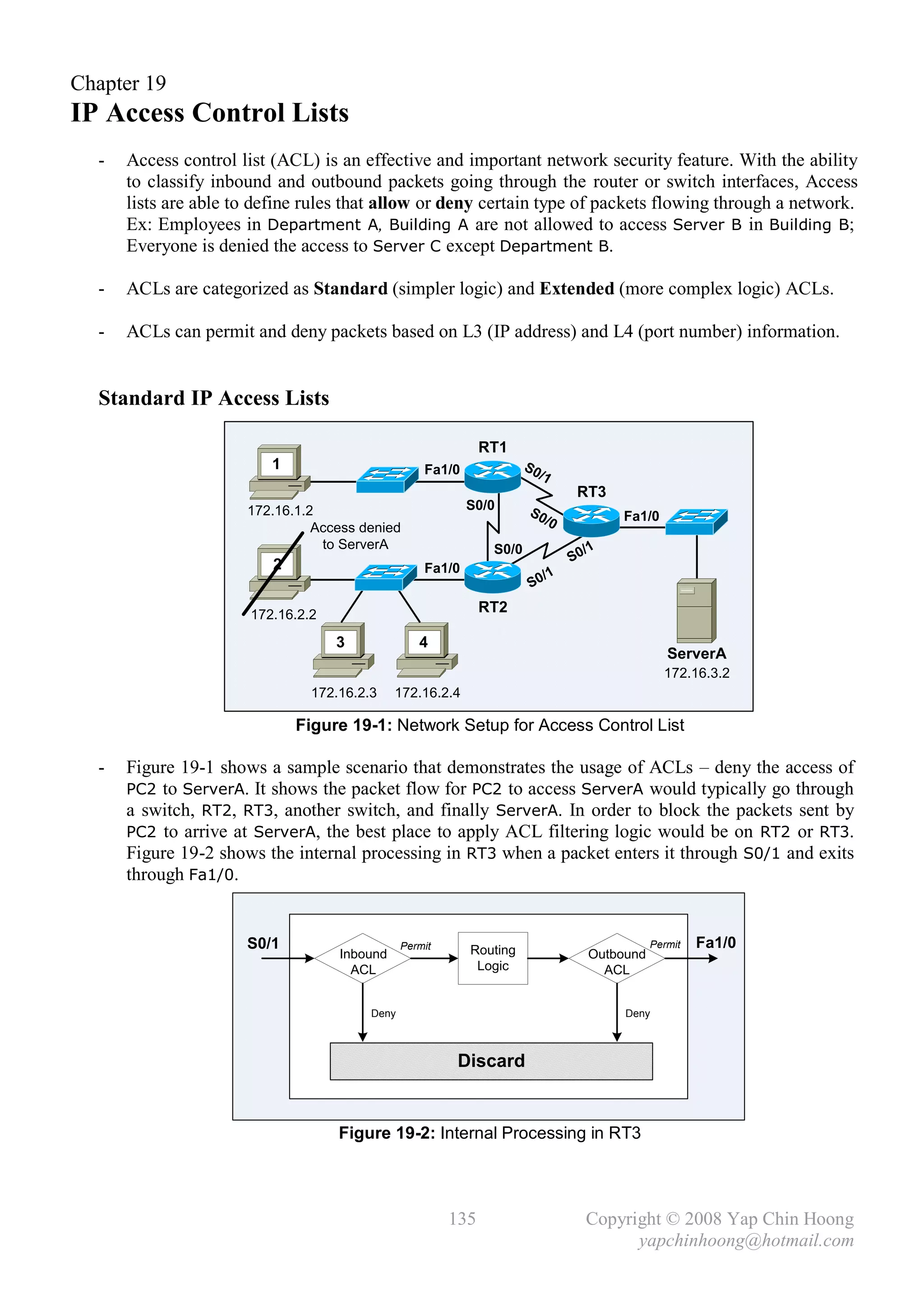 Chapter 19
IP Access Control Lists
  -   Access control list (ACL) is an effective and important network security feature. With the ability
      to classify inbound and outbound packets going through the router or switch interfaces, Access
      lists are able to define rules that allow or deny certain type of packets flowing through a network.
      Ex: Employees in Department A, Building A are not allowed to access Server B in Building B;
      Everyone is denied the access to Server C except Department B.

  -   ACLs are categorized as Standard (simpler logic) and Extended (more complex logic) ACLs.

  -   ACLs can permit and deny packets based on L3 (IP address) and L4 (port number) information.


  Standard IP Access Lists

                                                              RT1
                         1                         Fa1/0              S0
                                                                        /1
                                                                                RT3
                      172.16.1.2                           S0/0       S0
                                                                        /0            Fa1/0
                                Access denied
                                 to ServerA                    S0/0              /1
                          2                                                    S0
                                                   Fa1/0
                                                                          /1
                                                                       S0

                      172.16.2.2                              RT2

                                   3              4
                                                                                               ServerA
                                                                                              172.16.3.2
                               172.16.2.3    172.16.2.4

                              Figure 19-1: Network Setup for Access Control List

  -   Figure 19-1 shows a sample scenario that demonstrates the usage of ACLs – deny the access of
      PC2 to ServerA. It shows the packet flow for PC2 to access ServerA would typically go through
      a switch, RT2, RT3, another switch, and finally ServerA. In order to block the packets sent by
      PC2 to arrive at ServerA, the best place to apply ACL filtering logic would be on RT2 or RT3.
      Figure 19-2 shows the internal processing in RT3 when a packet enters it through S0/1 and exits
      through Fa1/0.


                      S0/1                     Permit      Routing                          Permit   Fa1/0
                                   Inbound                                       Outbound
                                     ACL                    Logic                  ACL


                                        Deny                                          Deny



                                                         Discard


                                   Figure 19-2: Internal Processing in RT3




                                                        135                      Copyright © 2008 Yap Chin Hoong
                                                                                       yapchinhoong@hotmail.com
 