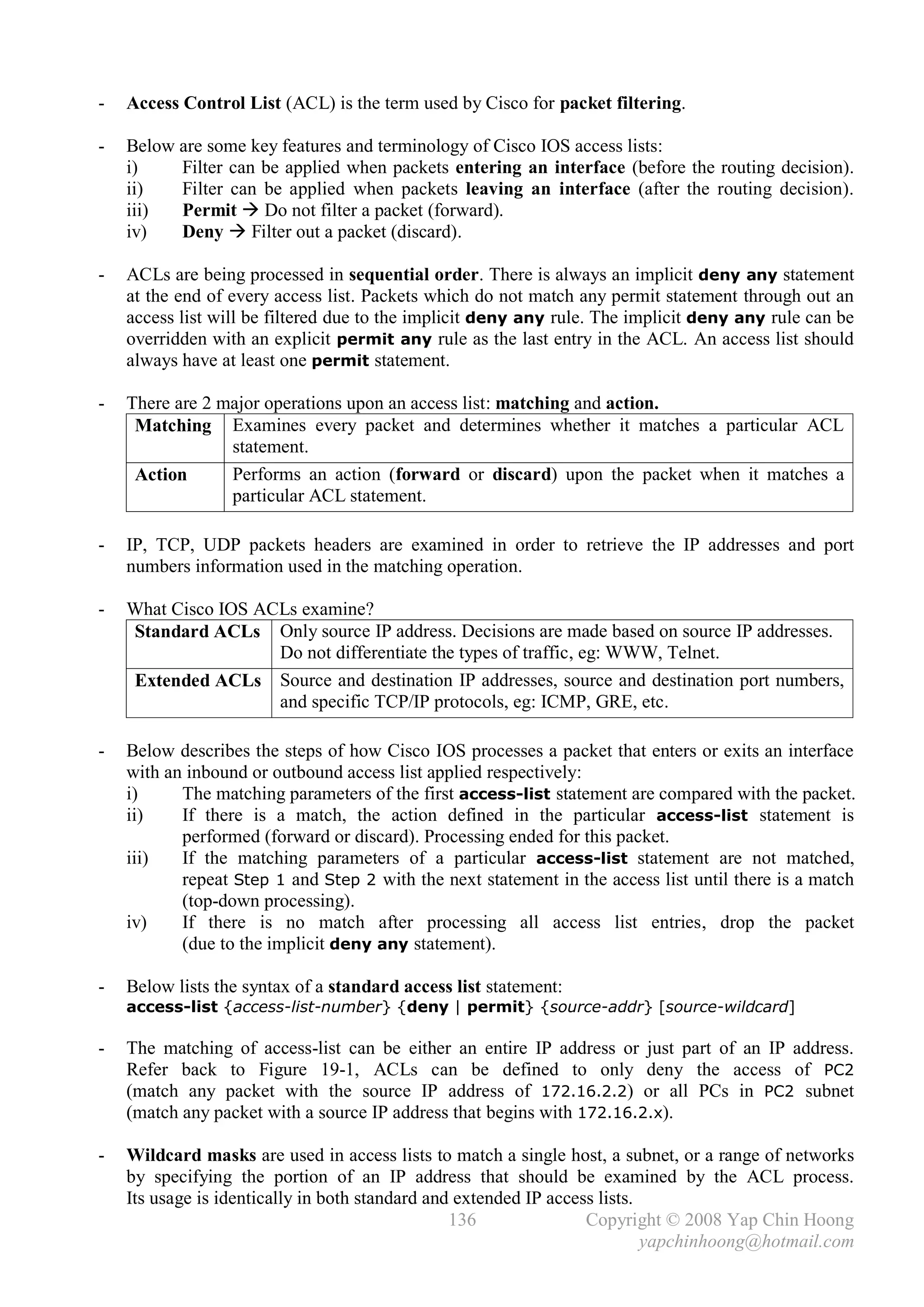 -   Access Control List (ACL) is the term used by Cisco for packet filtering.

-   Below are some key features and terminology of Cisco IOS access lists:
    i)    Filter can be applied when packets entering an interface (before the routing decision).
    ii)   Filter can be applied when packets leaving an interface (after the routing decision).
    iii)  Permit  Do not filter a packet (forward).
    iv)   Deny  Filter out a packet (discard).

-   ACLs are being processed in sequential order. There is always an implicit deny any statement
    at the end of every access list. Packets which do not match any permit statement through out an
    access list will be filtered due to the implicit deny any rule. The implicit deny any rule can be
    overridden with an explicit permit any rule as the last entry in the ACL. An access list should
    always have at least one permit statement.

-   There are 2 major operations upon an access list: matching and action.
     Matching Examines every packet and determines whether it matches a particular ACL
                 statement.
     Action      Performs an action (forward or discard) upon the packet when it matches a
                 particular ACL statement.

-   IP, TCP, UDP packets headers are examined in order to retrieve the IP addresses and port
    numbers information used in the matching operation.

-   What Cisco IOS ACLs examine?
    Standard ACLs Only source IP address. Decisions are made based on source IP addresses.
                     Do not differentiate the types of traffic, eg: WWW, Telnet.
    Extended ACLs Source and destination IP addresses, source and destination port numbers,
                     and specific TCP/IP protocols, eg: ICMP, GRE, etc.

-   Below describes the steps of how Cisco IOS processes a packet that enters or exits an interface
    with an inbound or outbound access list applied respectively:
    i)     The matching parameters of the first access-list statement are compared with the packet.
    ii)    If there is a match, the action defined in the particular access-list statement is
           performed (forward or discard). Processing ended for this packet.
    iii)   If the matching parameters of a particular access-list statement are not matched,
           repeat Step 1 and Step 2 with the next statement in the access list until there is a match
           (top-down processing).
    iv)    If there is no match after processing all access list entries, drop the packet
           (due to the implicit deny any statement).

-   Below lists the syntax of a standard access list statement:
    access-list {access-list-number} {deny | permit} {source-addr} [source-wildcard]

-   The matching of access-list can be either an entire IP address or just part of an IP address.
    Refer back to Figure 19-1, ACLs can be defined to only deny the access of PC2
    (match any packet with the source IP address of 172.16.2.2) or all PCs in PC2 subnet
    (match any packet with a source IP address that begins with 172.16.2.x).

-   Wildcard masks are used in access lists to match a single host, a subnet, or a range of networks
    by specifying the portion of an IP address that should be examined by the ACL process.
    Its usage is identically in both standard and extended IP access lists.
                                                 136               Copyright © 2008 Yap Chin Hoong
                                                                            yapchinhoong@hotmail.com
 