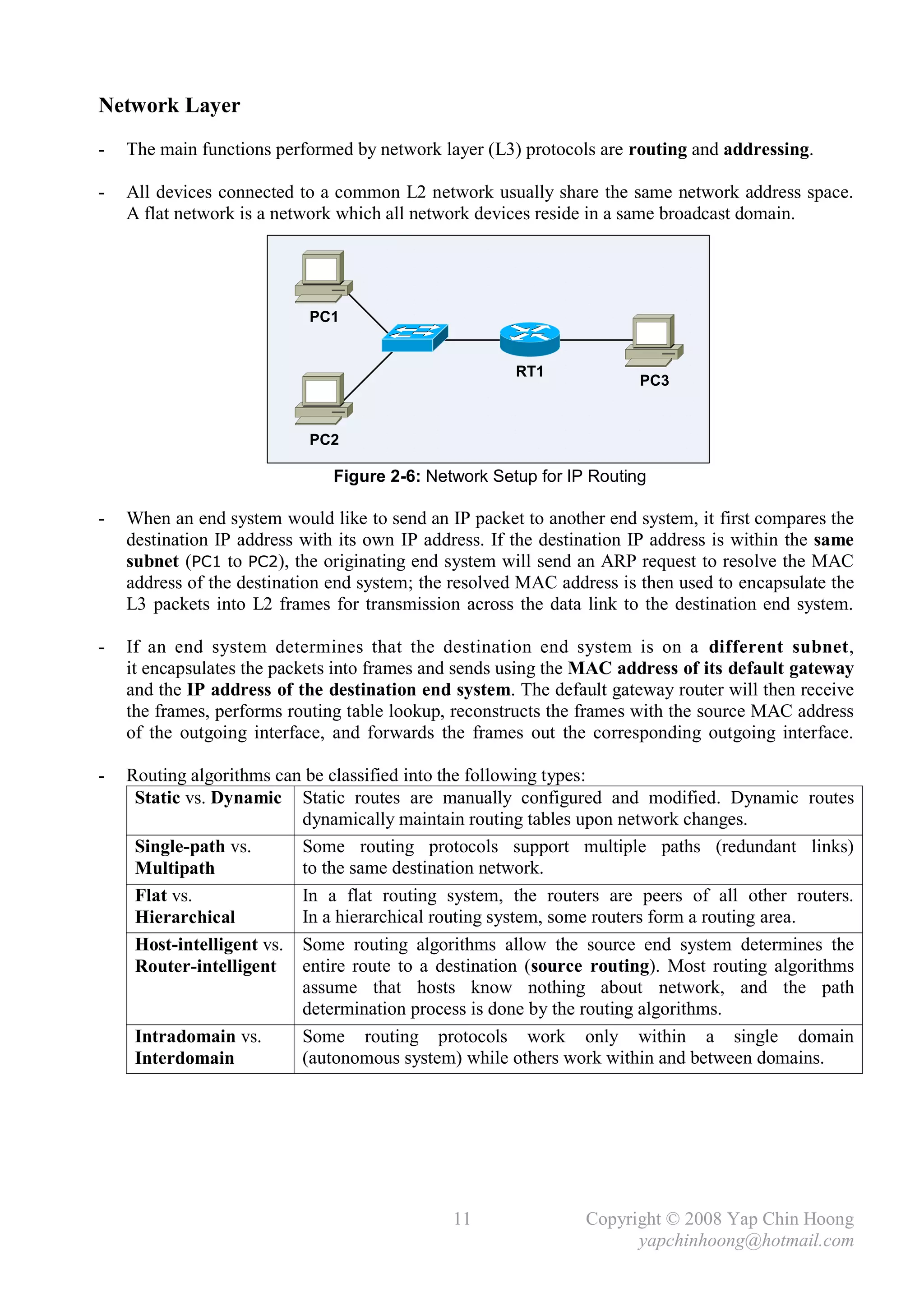 Network Layer
-   The main functions performed by network layer (L3) protocols are routing and addressing.

-   All devices connected to a common L2 network usually share the same network address space.
    A flat network is a network which all network devices reside in a same broadcast domain.




                            PC1


                                                       RT1
                                                                       PC3


                            PC2

                               Figure 2-6: Network Setup for IP Routing

-   When an end system would like to send an IP packet to another end system, it first compares the
    destination IP address with its own IP address. If the destination IP address is within the same
    subnet (PC1 to PC2), the originating end system will send an ARP request to resolve the MAC
    address of the destination end system; the resolved MAC address is then used to encapsulate the
    L3 packets into L2 frames for transmission across the data link to the destination end system.

-   If an end system determines that the destination end system is on a different subnet,
    it encapsulates the packets into frames and sends using the MAC address of its default gateway
    and the IP address of the destination end system. The default gateway router will then receive
    the frames, performs routing table lookup, reconstructs the frames with the source MAC address
    of the outgoing interface, and forwards the frames out the corresponding outgoing interface.

-   Routing algorithms can be classified into the following types:
     Static vs. Dynamic Static routes are manually configured and modified. Dynamic routes
                          dynamically maintain routing tables upon network changes.
     Single-path vs.      Some routing protocols support multiple paths (redundant links)
     Multipath            to the same destination network.
     Flat vs.             In a flat routing system, the routers are peers of all other routers.
     Hierarchical         In a hierarchical routing system, some routers form a routing area.
     Host-intelligent vs. Some routing algorithms allow the source end system determines the
     Router-intelligent entire route to a destination (source routing). Most routing algorithms
                          assume that hosts know nothing about network, and the path
                          determination process is done by the routing algorithms.
     Intradomain vs.      Some routing protocols work only within a single domain
     Interdomain          (autonomous system) while others work within and between domains.




                                               11               Copyright © 2008 Yap Chin Hoong
                                                                      yapchinhoong@hotmail.com
 