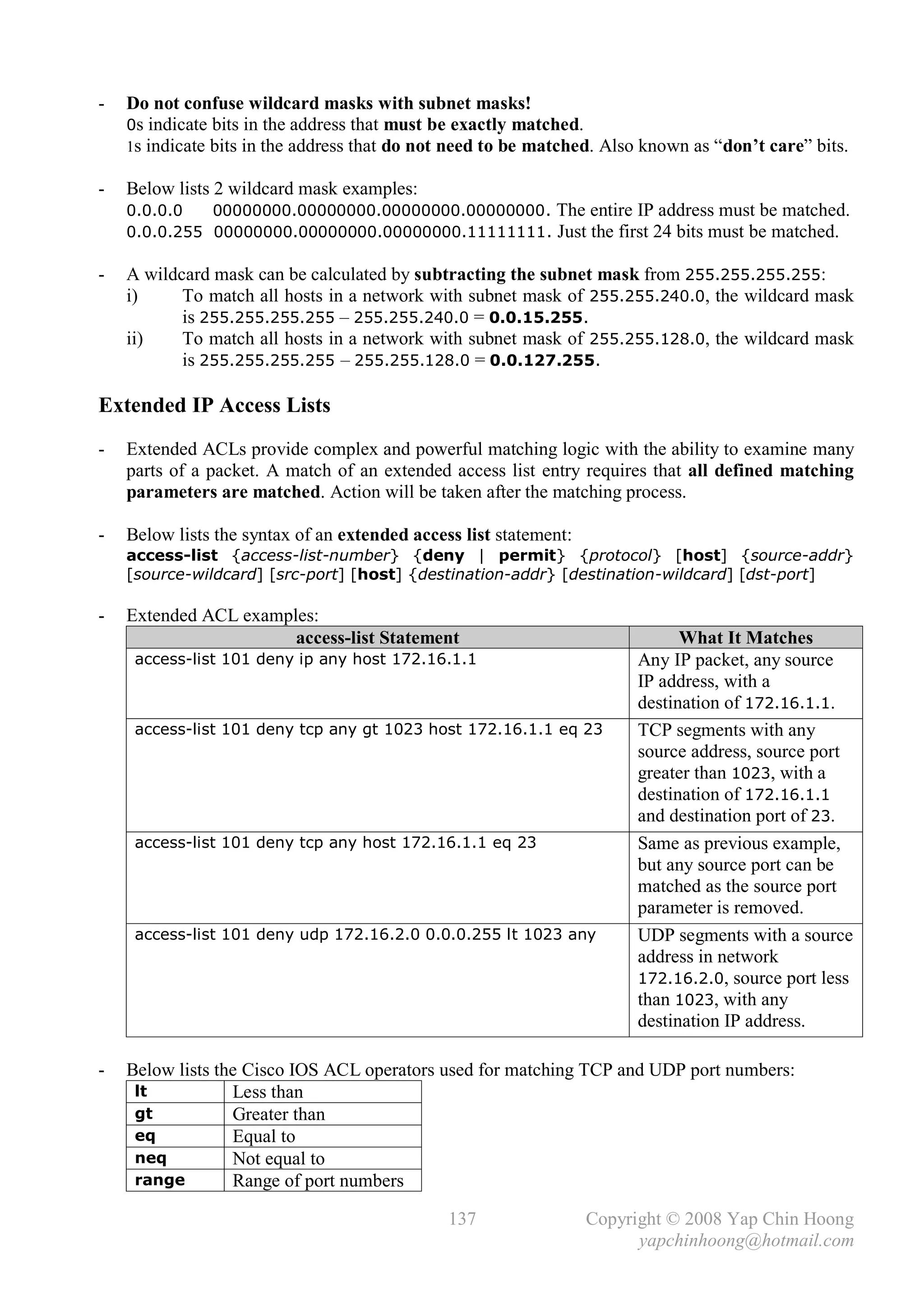 -   Do not confuse wildcard masks with subnet masks!
    0s indicate bits in the address that must be exactly matched.
    1s indicate bits in the address that do not need to be matched. Also known as “don’t care” bits.

-   Below lists 2 wildcard mask examples:
    0.0.0.0   00000000.00000000.00000000.00000000. The entire IP address must be matched.
               .


    0.0.0.255 00000000.00000000.00000000.11111111. Just the first 24 bits must be matched.

-   A wildcard mask can be calculated by subtracting the subnet mask from 255.255.255.255:
    i)     To match all hosts in a network with subnet mask of 255.255.240.0, the wildcard mask
           is 255.255.255.255 – 255.255.240.0 = 0.0.15.255.
    ii)    To match all hosts in a network with subnet mask of 255.255.128.0, the wildcard mask
           is 255.255.255.255 – 255.255.128.0 = 0.0.127.255.

Extended IP Access Lists
-   Extended ACLs provide complex and powerful matching logic with the ability to examine many
    parts of a packet. A match of an extended access list entry requires that all defined matching
    parameters are matched. Action will be taken after the matching process.

-   Below lists the syntax of an extended access list statement:
    access-list {access-list-number} {deny | permit} {protocol} [host] {source-addr}
    [source-wildcard] [src-port] [host] {destination-addr} [destination-wildcard] [dst-port]

-   Extended ACL examples:
                       access-list Statement                                  What It Matches
     access-list 101 deny ip any host 172.16.1.1                        Any IP packet, any source
                                                                        IP address, with a
                                                                        destination of 172.16.1.1.
     access-list 101 deny tcp any gt 1023 host 172.16.1.1 eq 23         TCP segments with any
                                                                        source address, source port
                                                                        greater than 1023, with a
                                                                        destination of 172.16.1.1
                                                                        and destination port of 23.
     access-list 101 deny tcp any host 172.16.1.1 eq 23                 Same as previous example,
                                                                        but any source port can be
                                                                        matched as the source port
                                                                        parameter is removed.
     access-list 101 deny udp 172.16.2.0 0.0.0.255 lt 1023 any          UDP segments with a source
                                                                        address in network
                                                                        172.16.2.0, source port less
                                                                        than 1023, with any
                                                                        destination IP address.

-   Below lists the Cisco IOS ACL operators used for matching TCP and UDP port numbers:
     lt           Less than
     gt           Greater than
     eq           Equal to
     neq          Not equal to
     range        Range of port numbers

                                               137                 Copyright © 2008 Yap Chin Hoong
                                                                         yapchinhoong@hotmail.com
 