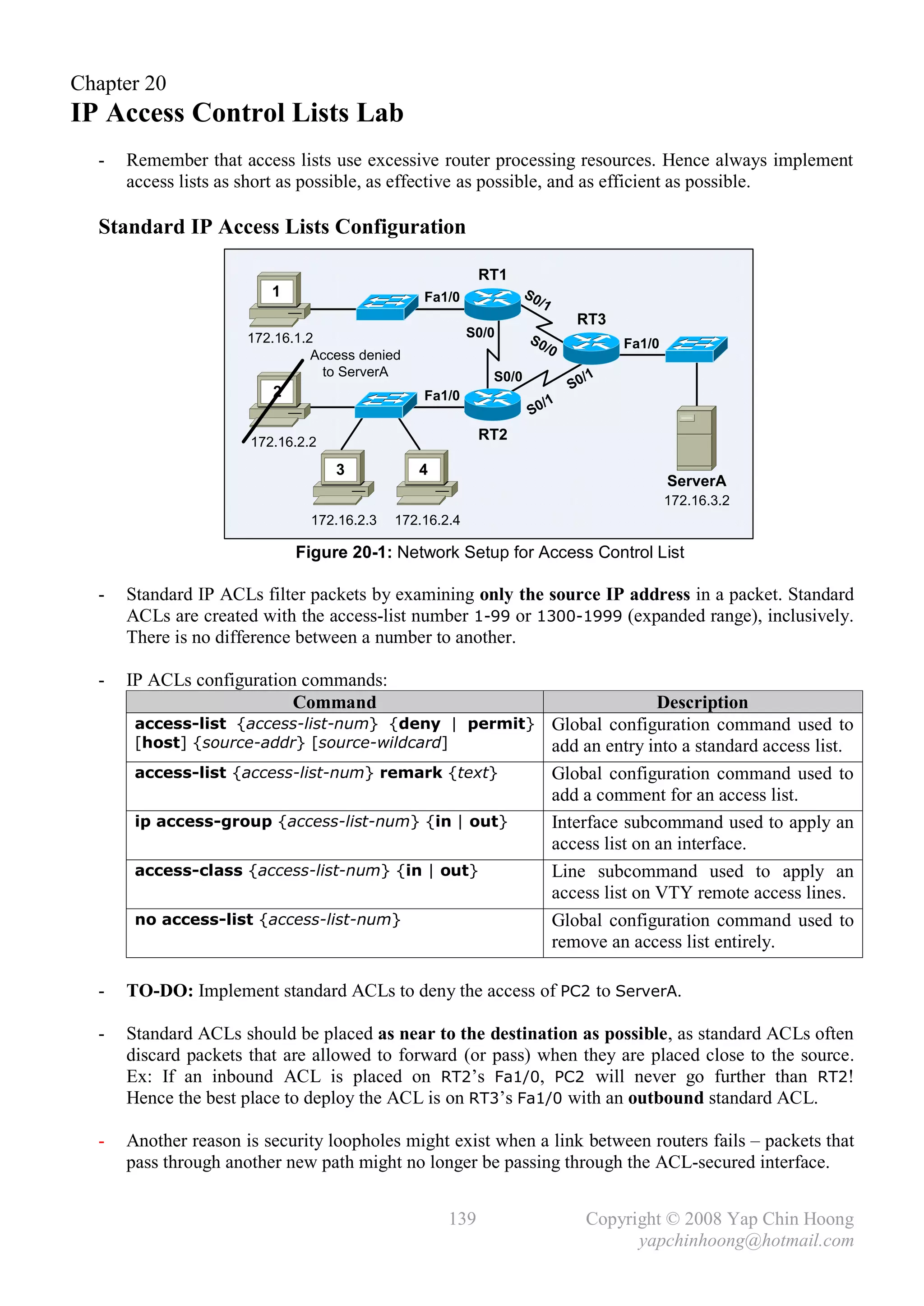 Chapter 20
IP Access Control Lists Lab
  -   Remember that access lists use excessive router processing resources. Hence always implement
      access lists as short as possible, as effective as possible, and as efficient as possible.

  Standard IP Access Lists Configuration

                                                          RT1
                         1                      Fa1/0              S0
                                                                     /1
                                                                             RT3
                      172.16.1.2                         S0/0      S0
                                                                     /0            Fa1/0
                                Access denied
                                 to ServerA                 S0/0              /1
                         2                                                  S0
                                                Fa1/0
                                                                       /1
                                                                    S0

                      172.16.2.2                          RT2

                                   3            4
                                                                                           ServerA
                                                                                           172.16.3.2
                               172.16.2.3   172.16.2.4

                             Figure 20-1: Network Setup for Access Control List

  -   Standard IP ACLs filter packets by examining only the source IP address in a packet. Standard
      ACLs are created with the access-list number 1-99 or 1300-1999 (expanded range), inclusively.
      There is no difference between a number to another.

  -   IP ACLs configuration commands:
                           Command                                                       Description
       access-list {access-list-num} {deny | permit}                      Global configuration command used to
       [host] {source-addr} [source-wildcard]                             add an entry into a standard access list.
       access-list {access-list-num} remark {text}                        Global configuration command used to
                                                                          add a comment for an access list.
       ip access-group {access-list-num} {in | out}                       Interface subcommand used to apply an
                                                                          access list on an interface.
       access-class {access-list-num} {in | out}                          Line subcommand used to apply an
                                                                          access list on VTY remote access lines.
       no access-list {access-list-num}                                   Global configuration command used to
                                                                          remove an access list entirely.

  -   TO-DO: Implement standard ACLs to deny the access of PC2 to ServerA.

  -   Standard ACLs should be placed as near to the destination as possible, as standard ACLs often
      discard packets that are allowed to forward (or pass) when they are placed close to the source.
      Ex: If an inbound ACL is placed on RT2’s Fa1/0, PC2 will never go further than RT2!
      Hence the best place to deploy the ACL is on RT3’s Fa1/0 with an outbound standard ACL.

  -   Another reason is security loopholes might exist when a link between routers fails – packets that
      pass through another new path might no longer be passing through the ACL-secured interface.


                                                    139                       Copyright © 2008 Yap Chin Hoong
                                                                                    yapchinhoong@hotmail.com
 
