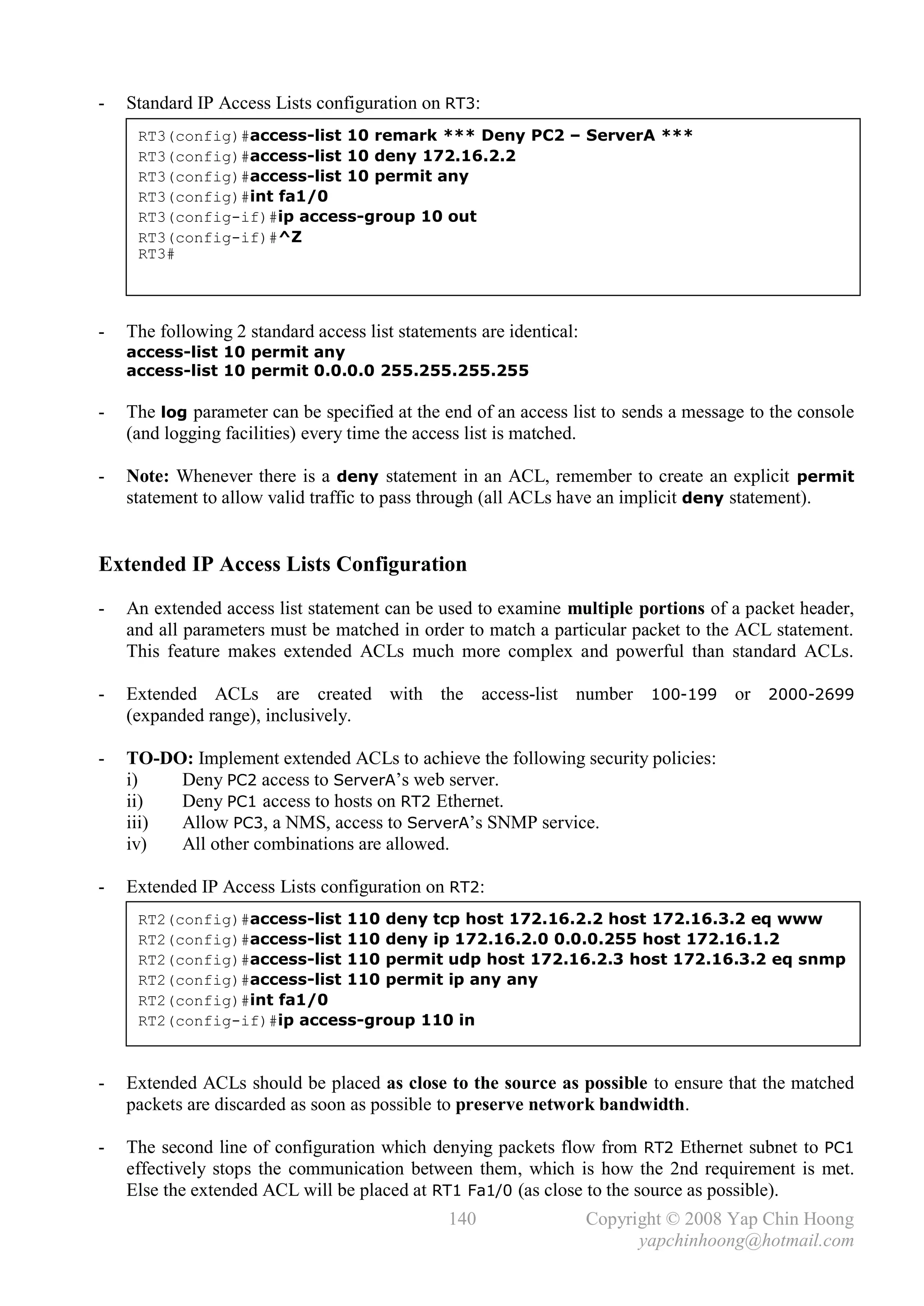 -   Standard IP Access Lists configuration on RT3:
     RT3(config)#access-list 10 remark *** Deny PC2 – ServerA ***
     RT3(config)#access-list 10 deny 172.16.2.2
     RT3(config)#access-list 10 permit any
     RT3(config)#int fa1/0
     RT3(config-if)#ip access-group 10 out
     RT3(config-if)#^Z
     RT3#




-   The following 2 standard access list statements are identical:
    access-list 10 permit any
    access-list 10 permit 0.0.0.0 255.255.255.255

-   The log parameter can be specified at the end of an access list to sends a message to the console
    (and logging facilities) every time the access list is matched.

-   Note: Whenever there is a deny statement in an ACL, remember to create an explicit permit
    statement to allow valid traffic to pass through (all ACLs have an implicit deny statement).


Extended IP Access Lists Configuration
-   An extended access list statement can be used to examine multiple portions of a packet header,
    and all parameters must be matched in order to match a particular packet to the ACL statement.
    This feature makes extended ACLs much more complex and powerful than standard ACLs.

-   Extended ACLs are created with the access-list number 100-199 or 2000-2699
    (expanded range), inclusively.

-   TO-DO: Implement extended ACLs to achieve the following security policies:
    i)   Deny PC2 access to ServerA’s web server.
    ii)  Deny PC1 access to hosts on RT2 Ethernet.
    iii) Allow PC3, a NMS, access to ServerA’s SNMP service.
    iv)  All other combinations are allowed.

-   Extended IP Access Lists configuration on RT2:
     RT2(config)#access-list 110 deny tcp host 172.16.2.2 host 172.16.3.2 eq www
     RT2(config)#access-list 110 deny ip 172.16.2.0 0.0.0.255 host 172.16.1.2
     RT2(config)#access-list 110 permit udp host 172.16.2.3 host 172.16.3.2 eq snmp
     RT2(config)#access-list 110 permit ip any any
     RT2(config)#int fa1/0
     RT2(config-if)#ip access-group 110 in



-   Extended ACLs should be placed as close to the source as possible to ensure that the matched
    packets are discarded as soon as possible to preserve network bandwidth.

-   The second line of configuration which denying packets flow from RT2 Ethernet subnet to PC1
    effectively stops the communication between them, which is how the 2nd requirement is met.
    Else the extended ACL will be placed at RT1 Fa1/0 (as close to the source as possible).
                                                140                  Copyright © 2008 Yap Chin Hoong
                                                                           yapchinhoong@hotmail.com
 