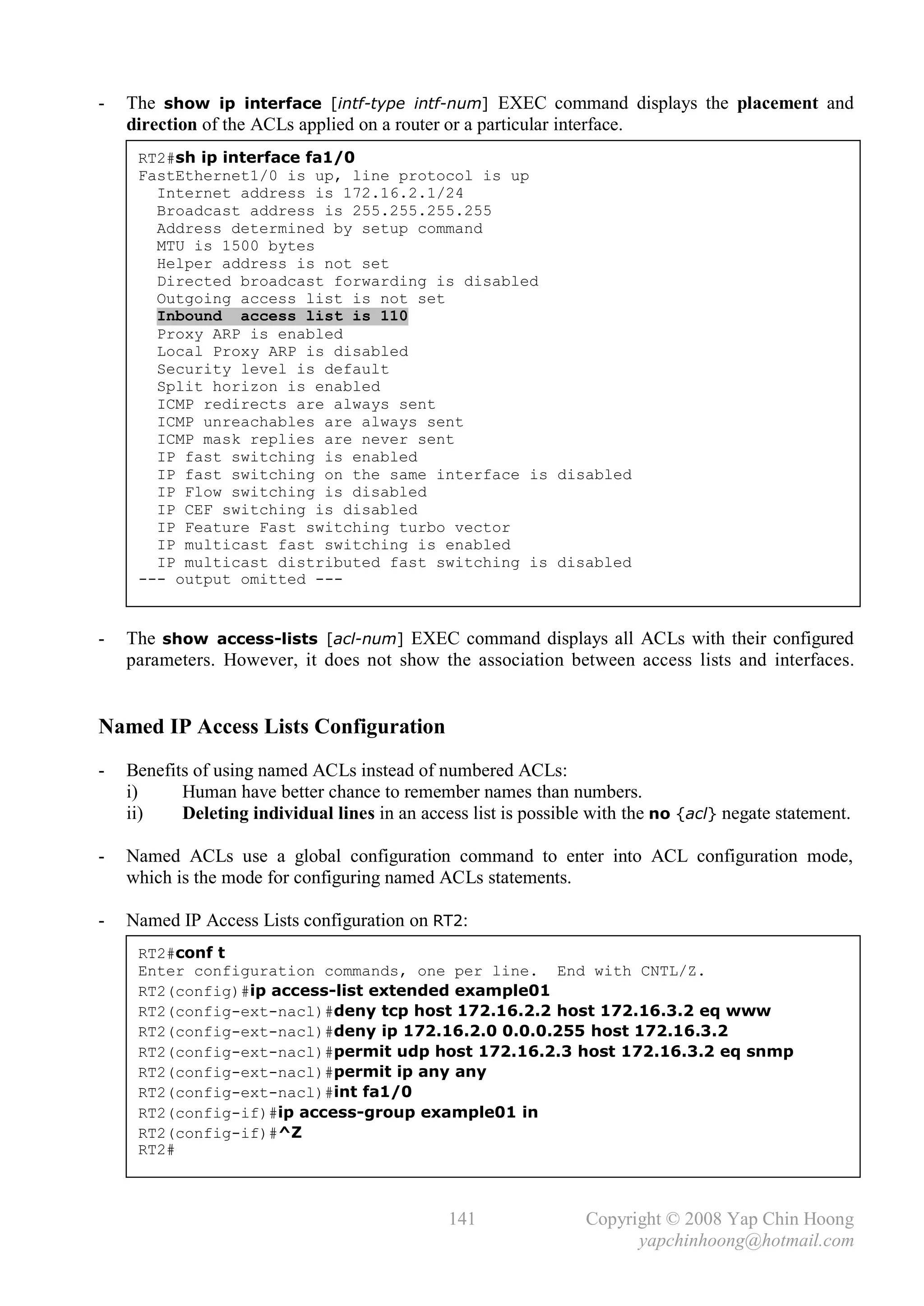 -   The show ip interface [intf-type intf-num] EXEC command displays the placement and
    direction of the ACLs applied on a router or a particular interface.
     RT2#sh ip interface fa1/0
     FastEthernet1/0 is up, line protocol is up
       Internet address is 172.16.2.1/24
       Broadcast address is 255.255.255.255
       Address determined by setup command
       MTU is 1500 bytes
       Helper address is not set
       Directed broadcast forwarding is disabled
       Outgoing access list is not set
       Inbound access list is 110
       Proxy ARP is enabled
       Local Proxy ARP is disabled
       Security level is default
       Split horizon is enabled
       ICMP redirects are always sent
       ICMP unreachables are always sent
       ICMP mask replies are never sent
       IP fast switching is enabled
       IP fast switching on the same interface is disabled
       IP Flow switching is disabled
       IP CEF switching is disabled
       IP Feature Fast switching turbo vector
       IP multicast fast switching is enabled
       IP multicast distributed fast switching is disabled
     --- output omitted ---


-   The show access-lists [acl-num] EXEC command displays all ACLs with their configured
    parameters. However, it does not show the association between access lists and interfaces.


Named IP Access Lists Configuration
-   Benefits of using named ACLs instead of numbered ACLs:
    i)     Human have better chance to remember names than numbers.
    ii)    Deleting individual lines in an access list is possible with the no {acl} negate statement.

-   Named ACLs use a global configuration command to enter into ACL configuration mode,
    which is the mode for configuring named ACLs statements.

-   Named IP Access Lists configuration on RT2:
     RT2#conf t
     Enter configuration commands, one per line. End with CNTL/Z.
     RT2(config)#ip access-list extended example01
     RT2(config-ext-nacl)#deny tcp host 172.16.2.2 host 172.16.3.2 eq www
     RT2(config-ext-nacl)#deny ip 172.16.2.0 0.0.0.255 host 172.16.3.2
     RT2(config-ext-nacl)#permit udp host 172.16.2.3 host 172.16.3.2 eq snmp
     RT2(config-ext-nacl)#permit ip any any
     RT2(config-ext-nacl)#int fa1/0
     RT2(config-if)#ip access-group example01 in
     RT2(config-if)#^Z
     RT2#



                                               141                Copyright © 2008 Yap Chin Hoong
                                                                        yapchinhoong@hotmail.com
 