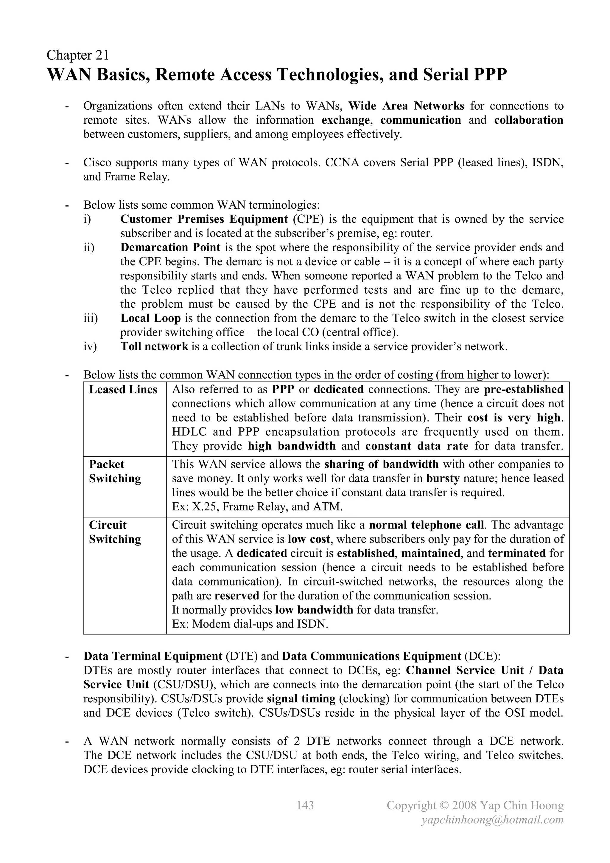 Chapter 21
WAN Basics, Remote Access Technologies, and Serial PPP
  -   Organizations often extend their LANs to WANs, Wide Area Networks for connections to
      remote sites. WANs allow the information exchange, communication and collaboration
      between customers, suppliers, and among employees effectively.

  -   Cisco supports many types of WAN protocols. CCNA covers Serial PPP (leased lines), ISDN,
      and Frame Relay.

  -   Below lists some common WAN terminologies:
      i)     Customer Premises Equipment (CPE) is the equipment that is owned by the service
             subscriber and is located at the subscriber’s premise, eg: router.
      ii)    Demarcation Point is the spot where the responsibility of the service provider ends and
             the CPE begins. The demarc is not a device or cable – it is a concept of where each party
             responsibility starts and ends. When someone reported a WAN problem to the Telco and
             the Telco replied that they have performed tests and are fine up to the demarc,
             the problem must be caused by the CPE and is not the responsibility of the Telco.
      iii)   Local Loop is the connection from the demarc to the Telco switch in the closest service
             provider switching office – the local CO (central office).
      iv)    Toll network is a collection of trunk links inside a service provider’s network.

  -   Below lists the common WAN connection types in the order of costing (from higher to lower):
       Leased Lines Also referred to as PPP or dedicated connections. They are pre-established
                        connections which allow communication at any time (hence a circuit does not
                        need to be established before data transmission). Their cost is very high.
                        HDLC and PPP encapsulation protocols are frequently used on them.
                        They provide high bandwidth and constant data rate for data transfer.
       Packet           This WAN service allows the sharing of bandwidth with other companies to
       Switching        save money. It only works well for data transfer in bursty nature; hence leased
                        lines would be the better choice if constant data transfer is required.
                        Ex: X.25, Frame Relay, and ATM.
       Circuit          Circuit switching operates much like a normal telephone call. The advantage
       Switching        of this WAN service is low cost, where subscribers only pay for the duration of
                        the usage. A dedicated circuit is established, maintained, and terminated for
                        each communication session (hence a circuit needs to be established before
                        data communication). In circuit-switched networks, the resources along the
                        path are reserved for the duration of the communication session.
                        It normally provides low bandwidth for data transfer.
                        Ex: Modem dial-ups and ISDN.

  -   Data Terminal Equipment (DTE) and Data Communications Equipment (DCE):
      DTEs are mostly router interfaces that connect to DCEs, eg: Channel Service Unit / Data
      Service Unit (CSU/DSU), which are connects into the demarcation point (the start of the Telco
      responsibility). CSUs/DSUs provide signal timing (clocking) for communication between DTEs
      and DCE devices (Telco switch). CSUs/DSUs reside in the physical layer of the OSI model.

  -   A WAN network normally consists of 2 DTE networks connect through a DCE network.
      The DCE network includes the CSU/DSU at both ends, the Telco wiring, and Telco switches.
      DCE devices provide clocking to DTE interfaces, eg: router serial interfaces.

                                                143                Copyright © 2008 Yap Chin Hoong
                                                                         yapchinhoong@hotmail.com
 