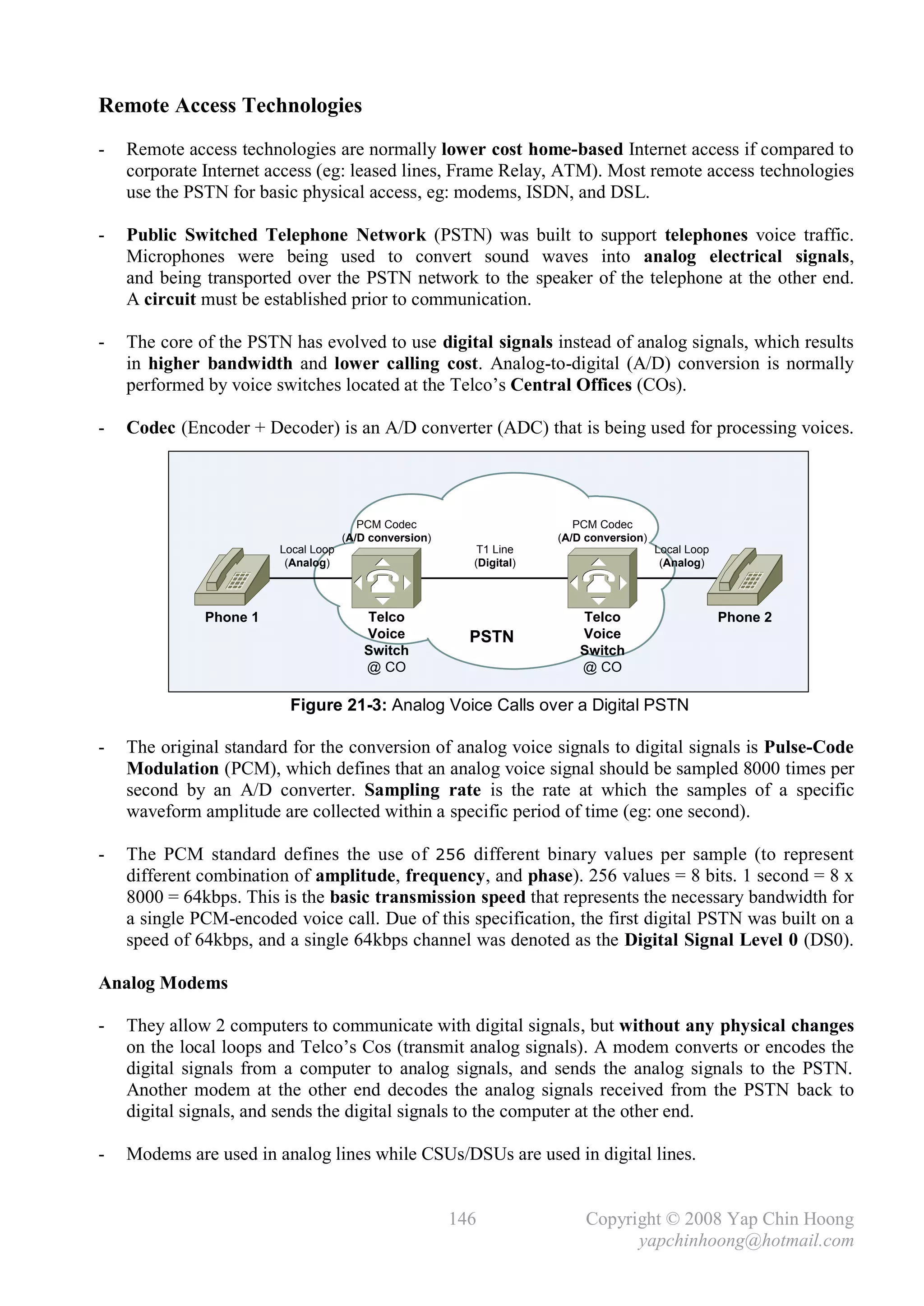 Remote Access Technologies
-   Remote access technologies are normally lower cost home-based Internet access if compared to
    corporate Internet access (eg: leased lines, Frame Relay, ATM). Most remote access technologies
    use the PSTN for basic physical access, eg: modems, ISDN, and DSL.

-   Public Switched Telephone Network (PSTN) was built to support telephones voice traffic.
    Microphones were being used to convert sound waves into analog electrical signals,
    and being transported over the PSTN network to the speaker of the telephone at the other end.
    A circuit must be established prior to communication.

-   The core of the PSTN has evolved to use digital signals instead of analog signals, which results
    in higher bandwidth and lower calling cost. Analog-to-digital (A/D) conversion is normally
    performed by voice switches located at the Telco’s Central Offices (COs).

-   Codec (Encoder + Decoder) is an A/D converter (ADC) that is being used for processing voices.




                                        PCM Codec                        PCM Codec
                                     (A/D conversion)                 (A/D conversion)
                        Local Loop                         T1 Line                       Local Loop
                         (Analog)                         (Digital)                       (Analog)



              Phone 1                   Telco                            Telco                        Phone 2
                                        Voice             PSTN           Voice
                                        Switch                           Switch
                                        @ CO                             @ CO

                         Figure 21-3: Analog Voice Calls over a Digital PSTN

-   The original standard for the conversion of analog voice signals to digital signals is Pulse-Code
    Modulation (PCM), which defines that an analog voice signal should be sampled 8000 times per
    second by an A/D converter. Sampling rate is the rate at which the samples of a specific
    waveform amplitude are collected within a specific period of time (eg: one second).

-   The PCM standard defines the use of 256 different binary values per sample (to represent
    different combination of amplitude, frequency, and phase). 256 values = 8 bits. 1 second = 8 x
    8000 = 64kbps. This is the basic transmission speed that represents the necessary bandwidth for
    a single PCM-encoded voice call. Due of this specification, the first digital PSTN was built on a
    speed of 64kbps, and a single 64kbps channel was denoted as the Digital Signal Level 0 (DS0).

Analog Modems

-   They allow 2 computers to communicate with digital signals, but without any physical changes
    on the local loops and Telco’s Cos (transmit analog signals). A modem converts or encodes the
    digital signals from a computer to analog signals, and sends the analog signals to the PSTN.
    Another modem at the other end decodes the analog signals received from the PSTN back to
    digital signals, and sends the digital signals to the computer at the other end.

-   Modems are used in analog lines while CSUs/DSUs are used in digital lines.


                                                        146                Copyright © 2008 Yap Chin Hoong
                                                                                 yapchinhoong@hotmail.com
 