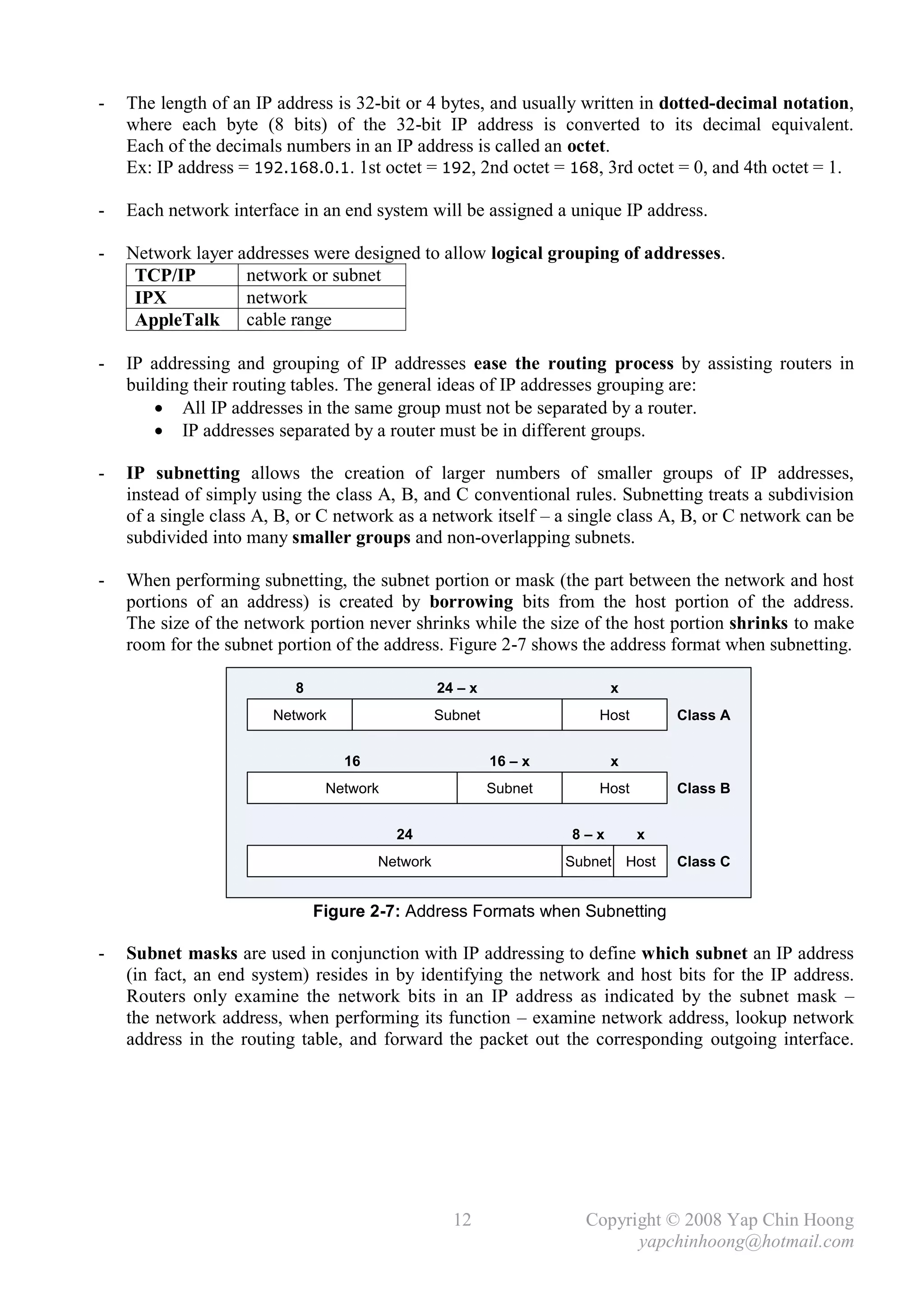 -   The length of an IP address is 32-bit or 4 bytes, and usually written in dotted-decimal notation,
    where each byte (8 bits) of the 32-bit IP address is converted to its decimal equivalent.
    Each of the decimals numbers in an IP address is called an octet.
    Ex: IP address = 192.168.0.1. 1st octet = 192, 2nd octet = 168, 3rd octet = 0, and 4th octet = 1.

-   Each network interface in an end system will be assigned a unique IP address.

-   Network layer addresses were designed to allow logical grouping of addresses.
     TCP/IP        network or subnet
     IPX           network
     AppleTalk cable range

-   IP addressing and grouping of IP addresses ease the routing process by assisting routers in
    building their routing tables. The general ideas of IP addresses grouping are:
         All IP addresses in the same group must not be separated by a router.
         IP addresses separated by a router must be in different groups.

-   IP subnetting allows the creation of larger numbers of smaller groups of IP addresses,
    instead of simply using the class A, B, and C conventional rules. Subnetting treats a subdivision
    of a single class A, B, or C network as a network itself – a single class A, B, or C network can be
    subdivided into many smaller groups and non-overlapping subnets.

-   When performing subnetting, the subnet portion or mask (the part between the network and host
    portions of an address) is created by borrowing bits from the host portion of the address.
    The size of the network portion never shrinks while the size of the host portion shrinks to make
    room for the subnet portion of the address. Figure 2-7 shows the address format when subnetting.

                           8                     24 – x                  x
                       Network                   Subnet                Host       Class A


                                  16                      16 – x         x
                                Network                   Subnet       Host       Class B


                                          24                       8–x        x
                                       Network                     Subnet Host    Class C


                               Figure 2-7: Address Formats when Subnetting

-   Subnet masks are used in conjunction with IP addressing to define which subnet an IP address
    (in fact, an end system) resides in by identifying the network and host bits for the IP address.
    Routers only examine the network bits in an IP address as indicated by the subnet mask –
    the network address, when performing its function – examine network address, lookup network
    address in the routing table, and forward the packet out the corresponding outgoing interface.




                                                   12                Copyright © 2008 Yap Chin Hoong
                                                                           yapchinhoong@hotmail.com
 