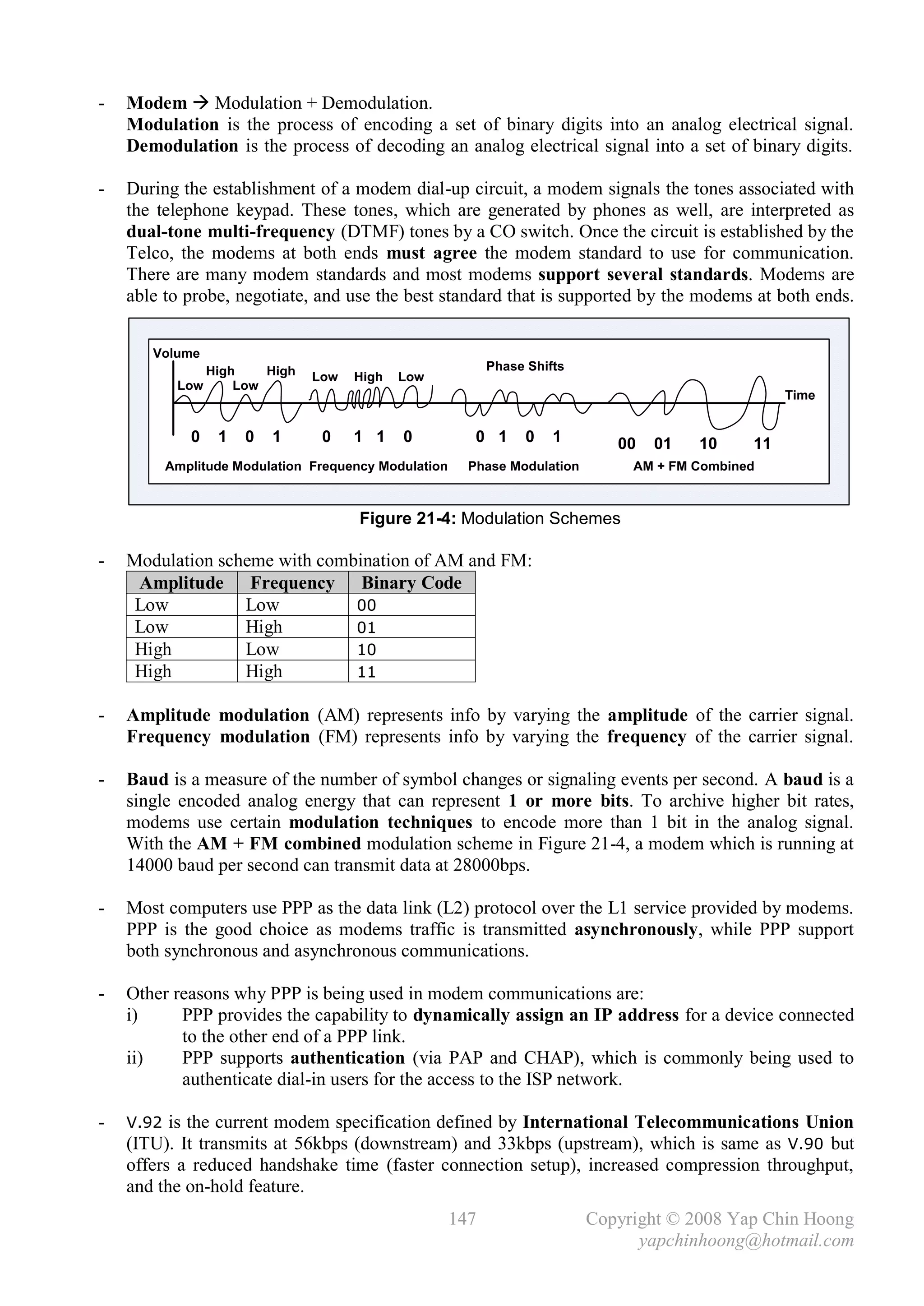 -   Modem  Modulation + Demodulation.
    Modulation is the process of encoding a set of binary digits into an analog electrical signal.
    Demodulation is the process of decoding an analog electrical signal into a set of binary digits.

-   During the establishment of a modem dial-up circuit, a modem signals the tones associated with
    the telephone keypad. These tones, which are generated by phones as well, are interpreted as
    dual-tone multi-frequency (DTMF) tones by a CO switch. Once the circuit is established by the
    Telco, the modems at both ends must agree the modem standard to use for communication.
    There are many modem standards and most modems support several standards. Modems are
    able to probe, negotiate, and use the best standard that is supported by the modems at both ends.


       Volume
                High    High                               Phase Shifts
                               Low   High   Low
          Low       Low
                                                                                                   Time


            0    1   0   1      0    1 1    0           0 1      0   1       00   01   10     11
         Amplitude Modulation Frequency Modulation     Phase Modulation        AM + FM Combined



                                     Figure 21-4: Modulation Schemes

-   Modulation scheme with combination of AM and FM:
     Amplitude Frequency Binary Code
     Low          Low          00
     Low          High         01
     High         Low          10
     High         High         11

-   Amplitude modulation (AM) represents info by varying the amplitude of the carrier signal.
    Frequency modulation (FM) represents info by varying the frequency of the carrier signal.

-   Baud is a measure of the number of symbol changes or signaling events per second. A baud is a
    single encoded analog energy that can represent 1 or more bits. To archive higher bit rates,
    modems use certain modulation techniques to encode more than 1 bit in the analog signal.
    With the AM + FM combined modulation scheme in Figure 21-4, a modem which is running at
    14000 baud per second can transmit data at 28000bps.

-   Most computers use PPP as the data link (L2) protocol over the L1 service provided by modems.
    PPP is the good choice as modems traffic is transmitted asynchronously, while PPP support
    both synchronous and asynchronous communications.

-   Other reasons why PPP is being used in modem communications are:
    i)     PPP provides the capability to dynamically assign an IP address for a device connected
           to the other end of a PPP link.
    ii)    PPP supports authentication (via PAP and CHAP), which is commonly being used to
           authenticate dial-in users for the access to the ISP network.

-   V.92 is the current modem specification defined by International Telecommunications Union
    (ITU). It transmits at 56kbps (downstream) and 33kbps (upstream), which is same as V.90 but
    offers a reduced handshake time (faster connection setup), increased compression throughput,
    and the on-hold feature.
                                                     147                  Copyright © 2008 Yap Chin Hoong
                                                                                yapchinhoong@hotmail.com
 