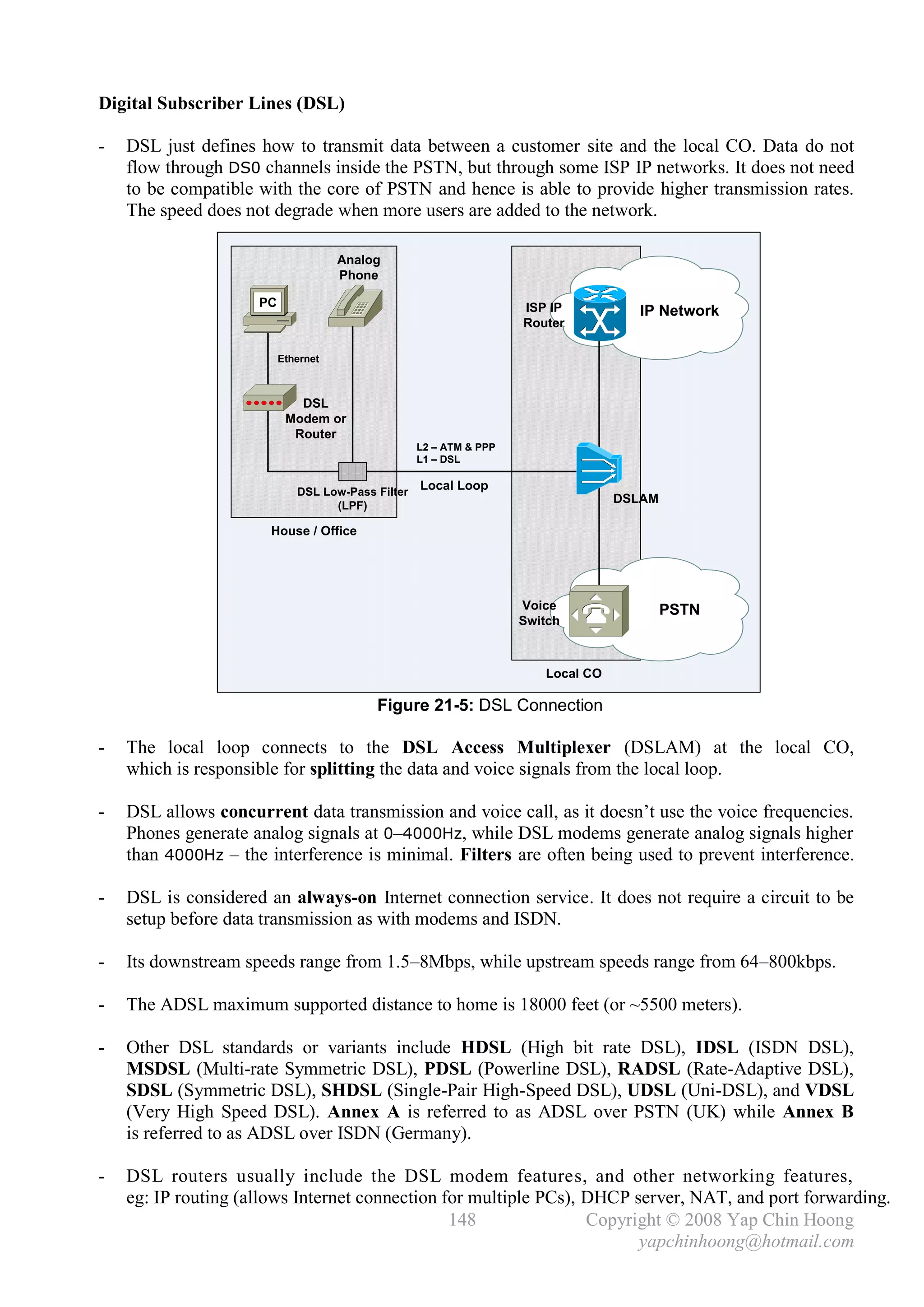 Digital Subscriber Lines (DSL)

-   DSL just defines how to transmit data between a customer site and the local CO. Data do not
    flow through DS0 channels inside the PSTN, but through some ISP IP networks. It does not need
    to be compatible with the core of PSTN and hence is able to provide higher transmission rates.
    The speed does not degrade when more users are added to the network.

                                     Analog
                                     Phone

                     PC                                             ISP IP          IP Network
                                                                    Router

                          Ethernet



                             DSL
                           Modem or
                            Router
                                                   L2 – ATM & PPP
                                                   L1 – DSL


                             DSL Low-Pass Filter
                                                   Local Loop
                                                                                  DSLAM
                                   (LPF)

                       House / Office




                                                                    Voice                 PSTN
                                                                    Switch



                                                                       Local CO

                                          Figure 21-5: DSL Connection

-   The local loop connects to the DSL Access Multiplexer (DSLAM) at the local CO,
    which is responsible for splitting the data and voice signals from the local loop.

-   DSL allows concurrent data transmission and voice call, as it doesn’t use the voice frequencies.
    Phones generate analog signals at 0–4000Hz, while DSL modems generate analog signals higher
    than 4000Hz – the interference is minimal. Filters are often being used to prevent interference.

-   DSL is considered an always-on Internet connection service. It does not require a circuit to be
    setup before data transmission as with modems and ISDN.

-   Its downstream speeds range from 1.5–8Mbps, while upstream speeds range from 64–800kbps.

-   The ADSL maximum supported distance to home is 18000 feet (or ~5500 meters).

-   Other DSL standards or variants include HDSL (High bit rate DSL), IDSL (ISDN DSL),
    MSDSL (Multi-rate Symmetric DSL), PDSL (Powerline DSL), RADSL (Rate-Adaptive DSL),
    SDSL (Symmetric DSL), SHDSL (Single-Pair High-Speed DSL), UDSL (Uni-DSL), and VDSL
    (Very High Speed DSL). Annex A is referred to as ADSL over PSTN (UK) while Annex B
    is referred to as ADSL over ISDN (Germany).

-   DSL routers usually include the DSL modem features, and other networking features,
    eg: IP routing (allows Internet connection for multiple PCs), DHCP server, NAT, and port forwarding.
                                                148               Copyright © 2008 Yap Chin Hoong
                                                                        yapchinhoong@hotmail.com
 