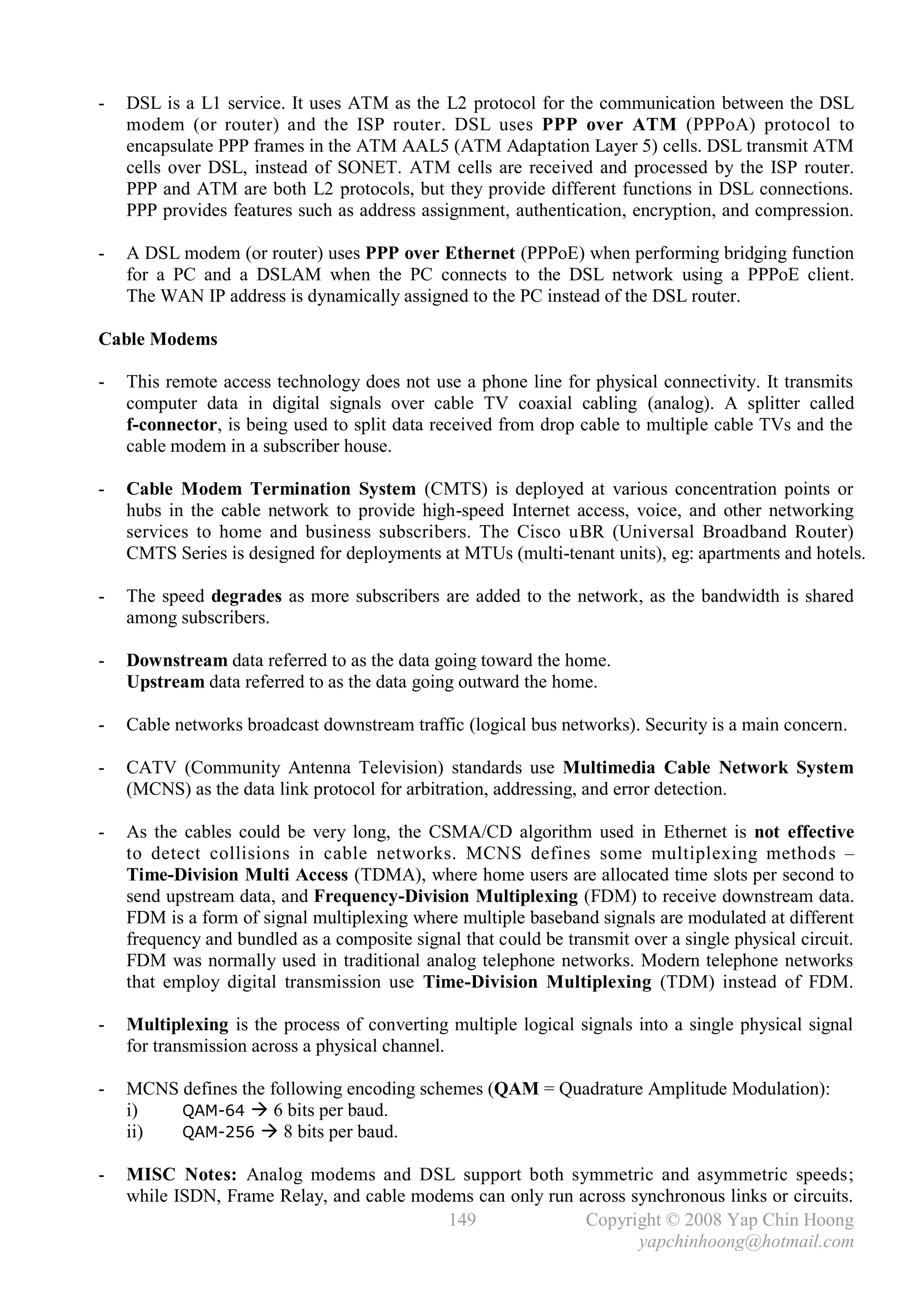 -   DSL is a L1 service. It uses ATM as the L2 protocol for the communication between the DSL
    modem (or router) and the ISP router. DSL uses PPP over ATM (PPPoA) protocol to
    encapsulate PPP frames in the ATM AAL5 (ATM Adaptation Layer 5) cells. DSL transmit ATM
    cells over DSL, instead of SONET. ATM cells are received and processed by the ISP router.
    PPP and ATM are both L2 protocols, but they provide different functions in DSL connections.
    PPP provides features such as address assignment, authentication, encryption, and compression.

-   A DSL modem (or router) uses PPP over Ethernet (PPPoE) when performing bridging function
    for a PC and a DSLAM when the PC connects to the DSL network using a PPPoE client.
    The WAN IP address is dynamically assigned to the PC instead of the DSL router.

Cable Modems

-   This remote access technology does not use a phone line for physical connectivity. It transmits
    computer data in digital signals over cable TV coaxial cabling (analog). A splitter called
    f-connector, is being used to split data received from drop cable to multiple cable TVs and the
    cable modem in a subscriber house.

-   Cable Modem Termination System (CMTS) is deployed at various concentration points or
    hubs in the cable network to provide high-speed Internet access, voice, and other networking
    services to home and business subscribers. The Cisco uBR (Universal Broadband Router)
    CMTS Series is designed for deployments at MTUs (multi-tenant units), eg: apartments and hotels.

-   The speed degrades as more subscribers are added to the network, as the bandwidth is shared
    among subscribers.

-   Downstream data referred to as the data going toward the home.
    Upstream data referred to as the data going outward the home.

-   Cable networks broadcast downstream traffic (logical bus networks). Security is a main concern.

-   CATV (Community Antenna Television) standards use Multimedia Cable Network System
    (MCNS) as the data link protocol for arbitration, addressing, and error detection.

-   As the cables could be very long, the CSMA/CD algorithm used in Ethernet is not effective
    to detect collisions in cable networks. MCNS defines some multiplexing methods –
    Time-Division Multi Access (TDMA), where home users are allocated time slots per second to
    send upstream data, and Frequency-Division Multiplexing (FDM) to receive downstream data.
    FDM is a form of signal multiplexing where multiple baseband signals are modulated at different
    frequency and bundled as a composite signal that could be transmit over a single physical circuit.
    FDM was normally used in traditional analog telephone networks. Modern telephone networks
    that employ digital transmission use Time-Division Multiplexing (TDM) instead of FDM.

-   Multiplexing is the process of converting multiple logical signals into a single physical signal
    for transmission across a physical channel.

-   MCNS defines the following encoding schemes (QAM = Quadrature Amplitude Modulation):
    i)   QAM-64  6 bits per baud.
    ii)  QAM-256  8 bits per baud.

-   MISC Notes: Analog modems and DSL support both symmetric and asymmetric speeds;
    while ISDN, Frame Relay, and cable modems can only run across synchronous links or circuits.
                                           149              Copyright © 2008 Yap Chin Hoong
                                                                   yapchinhoong@hotmail.com
 