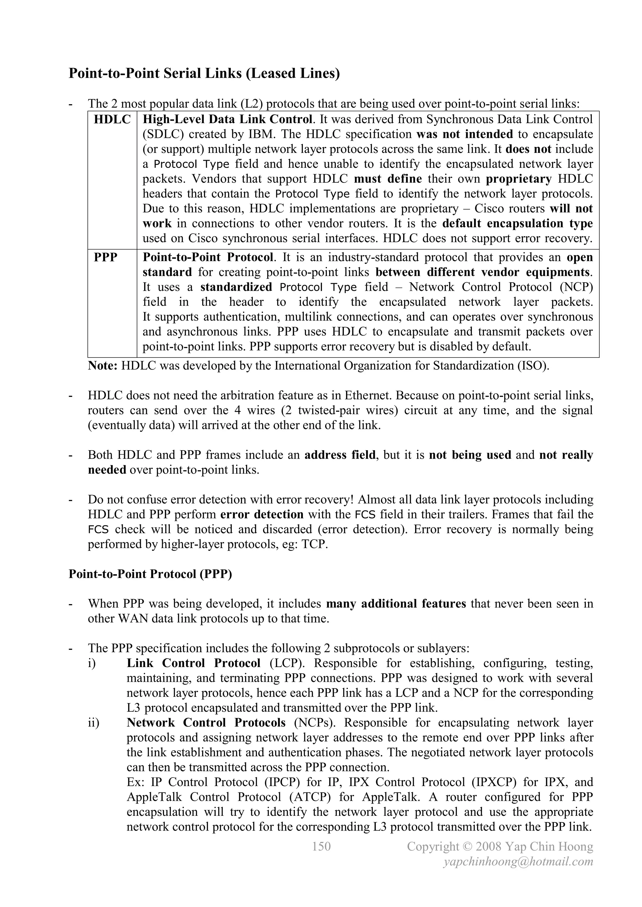 Point-to-Point Serial Links (Leased Lines)
-   The 2 most popular data link (L2) protocols that are being used over point-to-point serial links:
     HDLC High-Level Data Link Control. It was derived from Synchronous Data Link Control
             (SDLC) created by IBM. The HDLC specification was not intended to encapsulate
             (or support) multiple network layer protocols across the same link. It does not include
             a Protocol Type field and hence unable to identify the encapsulated network layer
             packets. Vendors that support HDLC must define their own proprietary HDLC
             headers that contain the Protocol Type field to identify the network layer protocols.
             Due to this reason, HDLC implementations are proprietary – Cisco routers will not
             work in connections to other vendor routers. It is the default encapsulation type
             used on Cisco synchronous serial interfaces. HDLC does not support error recovery.
     PPP     Point-to-Point Protocol. It is an industry-standard protocol that provides an open
             standard for creating point-to-point links between different vendor equipments.
             It uses a standardized Protocol Type field – Network Control Protocol (NCP)
             field in the header to identify the encapsulated network layer packets.
             It supports authentication, multilink connections, and can operates over synchronous
             and asynchronous links. PPP uses HDLC to encapsulate and transmit packets over
             point-to-point links. PPP supports error recovery but is disabled by default.
    Note: HDLC was developed by the International Organization for Standardization (ISO).

-   HDLC does not need the arbitration feature as in Ethernet. Because on point-to-point serial links,
    routers can send over the 4 wires (2 twisted-pair wires) circuit at any time, and the signal
    (eventually data) will arrived at the other end of the link.

-   Both HDLC and PPP frames include an address field, but it is not being used and not really
    needed over point-to-point links.

-   Do not confuse error detection with error recovery! Almost all data link layer protocols including
    HDLC and PPP perform error detection with the FCS field in their trailers. Frames that fail the
    FCS check will be noticed and discarded (error detection). Error recovery is normally being
    performed by higher-layer protocols, eg: TCP.

Point-to-Point Protocol (PPP)

-   When PPP was being developed, it includes many additional features that never been seen in
    other WAN data link protocols up to that time.

-   The PPP specification includes the following 2 subprotocols or sublayers:
    i)    Link Control Protocol (LCP). Responsible for establishing, configuring, testing,
          maintaining, and terminating PPP connections. PPP was designed to work with several
          network layer protocols, hence each PPP link has a LCP and a NCP for the corresponding
          L3 protocol encapsulated and transmitted over the PPP link.
    ii)   Network Control Protocols (NCPs). Responsible for encapsulating network layer
          protocols and assigning network layer addresses to the remote end over PPP links after
          the link establishment and authentication phases. The negotiated network layer protocols
          can then be transmitted across the PPP connection.
          Ex: IP Control Protocol (IPCP) for IP, IPX Control Protocol (IPXCP) for IPX, and
          AppleTalk Control Protocol (ATCP) for AppleTalk. A router configured for PPP
          encapsulation will try to identify the network layer protocol and use the appropriate
          network control protocol for the corresponding L3 protocol transmitted over the PPP link.
                                               150               Copyright © 2008 Yap Chin Hoong
                                                                       yapchinhoong@hotmail.com
 