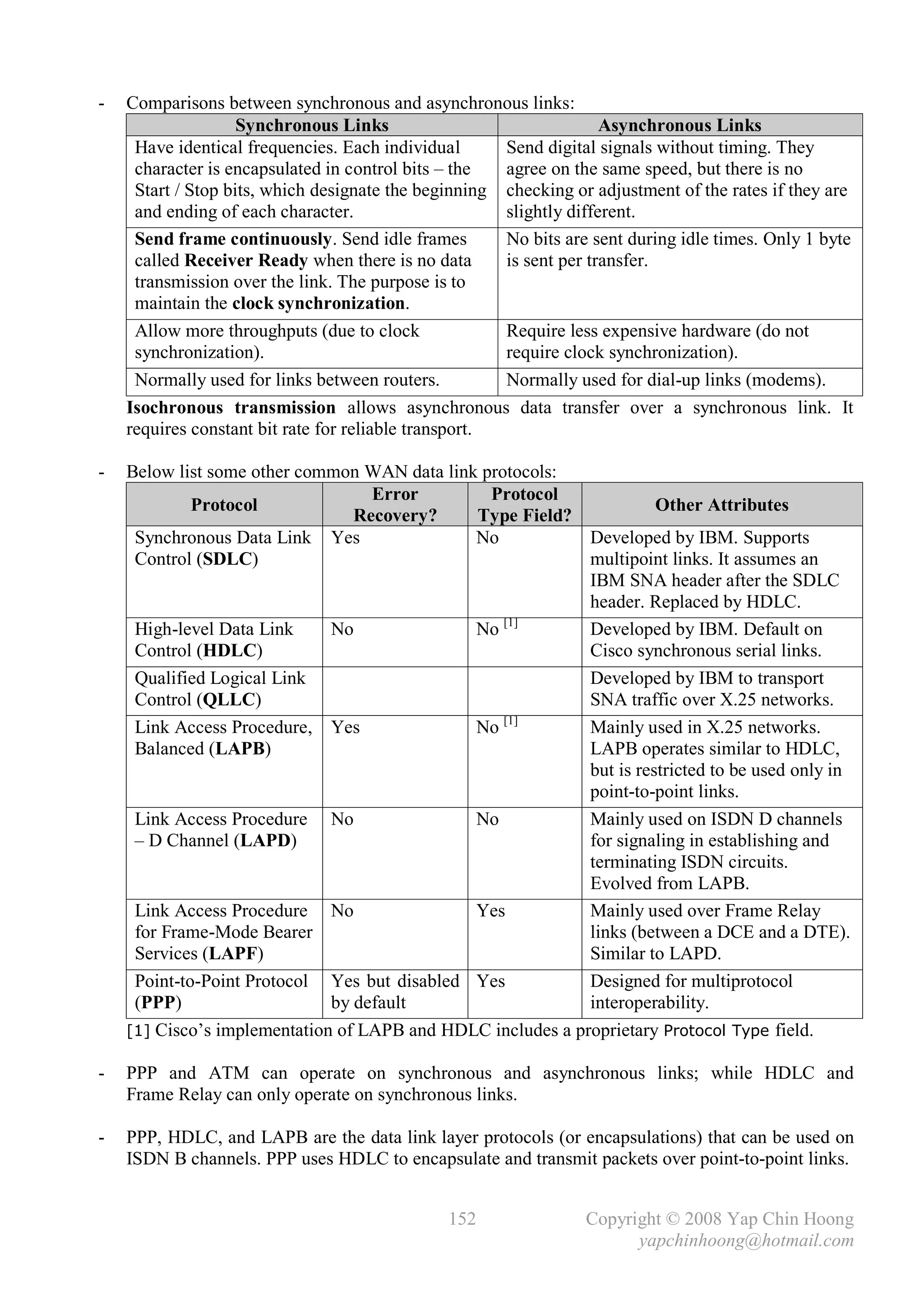 -   Comparisons between synchronous and asynchronous links:
                    Synchronous Links                                Asynchronous Links
     Have identical frequencies. Each individual       Send digital signals without timing. They
     character is encapsulated in control bits – the   agree on the same speed, but there is no
     Start / Stop bits, which designate the beginning checking or adjustment of the rates if they are
     and ending of each character.                     slightly different.
     Send frame continuously. Send idle frames         No bits are sent during idle times. Only 1 byte
     called Receiver Ready when there is no data       is sent per transfer.
     transmission over the link. The purpose is to
     maintain the clock synchronization.
     Allow more throughputs (due to clock              Require less expensive hardware (do not
     synchronization).                                 require clock synchronization).
     Normally used for links between routers.          Normally used for dial-up links (modems).
    Isochronous transmission allows asynchronous data transfer over a synchronous link. It
    requires constant bit rate for reliable transport.

-   Below list some other common WAN data link protocols:
                                   Error        Protocol
             Protocol                                                  Other Attributes
                                 Recovery?    Type Field?
     Synchronous Data Link Yes                No             Developed by IBM. Supports
     Control (SDLC)                                          multipoint links. It assumes an
                                                             IBM SNA header after the SDLC
                                                             header. Replaced by HDLC.
                                                  [1]
     High-level Data Link     No              No             Developed by IBM. Default on
     Control (HDLC)                                          Cisco synchronous serial links.
     Qualified Logical Link                                  Developed by IBM to transport
     Control (QLLC)                                          SNA traffic over X.25 networks.
                                                  [1]
     Link Access Procedure, Yes               No             Mainly used in X.25 networks.
     Balanced (LAPB)                                         LAPB operates similar to HDLC,
                                                             but is restricted to be used only in
                                                             point-to-point links.
     Link Access Procedure No                 No             Mainly used on ISDN D channels
     – D Channel (LAPD)                                      for signaling in establishing and
                                                             terminating ISDN circuits.
                                                             Evolved from LAPB.
     Link Access Procedure No                 Yes            Mainly used over Frame Relay
     for Frame-Mode Bearer                                   links (between a DCE and a DTE).
     Services (LAPF)                                         Similar to LAPD.
     Point-to-Point Protocol Yes but disabled Yes            Designed for multiprotocol
     (PPP)                    by default                     interoperability.
    [1] Cisco’s implementation of LAPB and HDLC includes a proprietary Protocol Type field.

-   PPP and ATM can operate on synchronous and asynchronous links; while HDLC and
    Frame Relay can only operate on synchronous links.

-   PPP, HDLC, and LAPB are the data link layer protocols (or encapsulations) that can be used on
    ISDN B channels. PPP uses HDLC to encapsulate and transmit packets over point-to-point links.


                                               152               Copyright © 2008 Yap Chin Hoong
                                                                       yapchinhoong@hotmail.com
 
