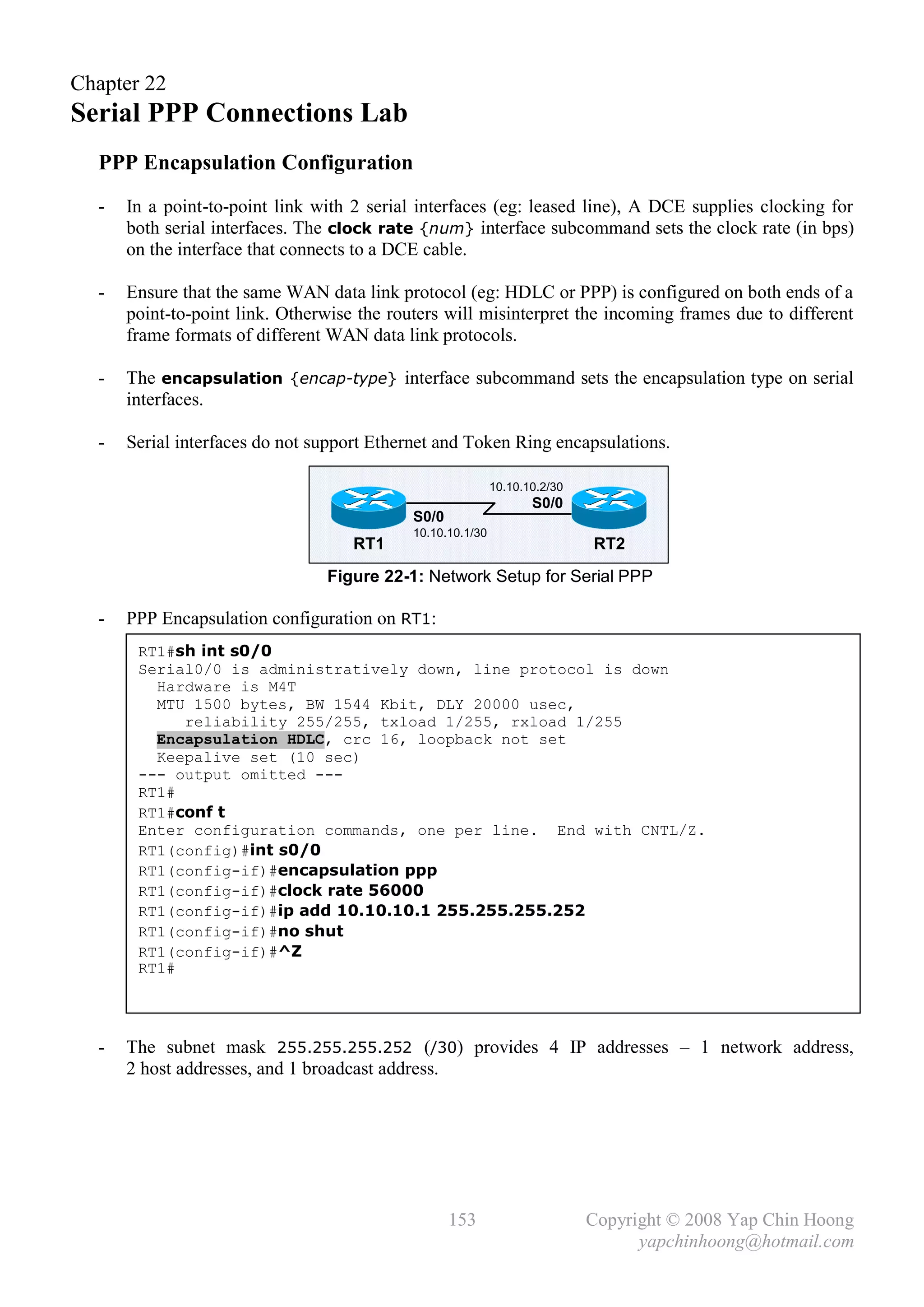 Chapter 22
Serial PPP Connections Lab
  PPP Encapsulation Configuration
  -   In a point-to-point link with 2 serial interfaces (eg: leased line), A DCE supplies clocking for
      both serial interfaces. The clock rate {num} interface subcommand sets the clock rate (in bps)
      on the interface that connects to a DCE cable.

  -   Ensure that the same WAN data link protocol (eg: HDLC or PPP) is configured on both ends of a
      point-to-point link. Otherwise the routers will misinterpret the incoming frames due to different
      frame formats of different WAN data link protocols.

  -   The encapsulation {encap-type} interface subcommand sets the encapsulation type on serial
      interfaces.

  -   Serial interfaces do not support Ethernet and Token Ring encapsulations.

                                                            10.10.10.2/30
                                                                   S0/0
                                            S0/0
                                            10.10.10.1/30
                                    RT1                                     RT2
                                Figure 22-1: Network Setup for Serial PPP

  -   PPP Encapsulation configuration on RT1:
       RT1#sh int s0/0
       Serial0/0 is administratively down, line protocol is down
         Hardware is M4T
         MTU 1500 bytes, BW 1544 Kbit, DLY 20000 usec,
            reliability 255/255, txload 1/255, rxload 1/255
         Encapsulation HDLC, crc 16, loopback not set
         Keepalive set (10 sec)
       --- output omitted ---
       RT1#
       RT1#conf t
       Enter configuration commands, one per line. End with CNTL/Z.
       RT1(config)#int s0/0
       RT1(config-if)#encapsulation ppp
       RT1(config-if)#clock rate 56000
       RT1(config-if)#ip add 10.10.10.1 255.255.255.252
       RT1(config-if)#no shut
       RT1(config-if)#^Z
       RT1#




  -   The subnet mask 255.255.255.252 (/30) provides 4 IP addresses – 1 network address,
      2 host addresses, and 1 broadcast address.




                                                   153                      Copyright © 2008 Yap Chin Hoong
                                                                                  yapchinhoong@hotmail.com
 