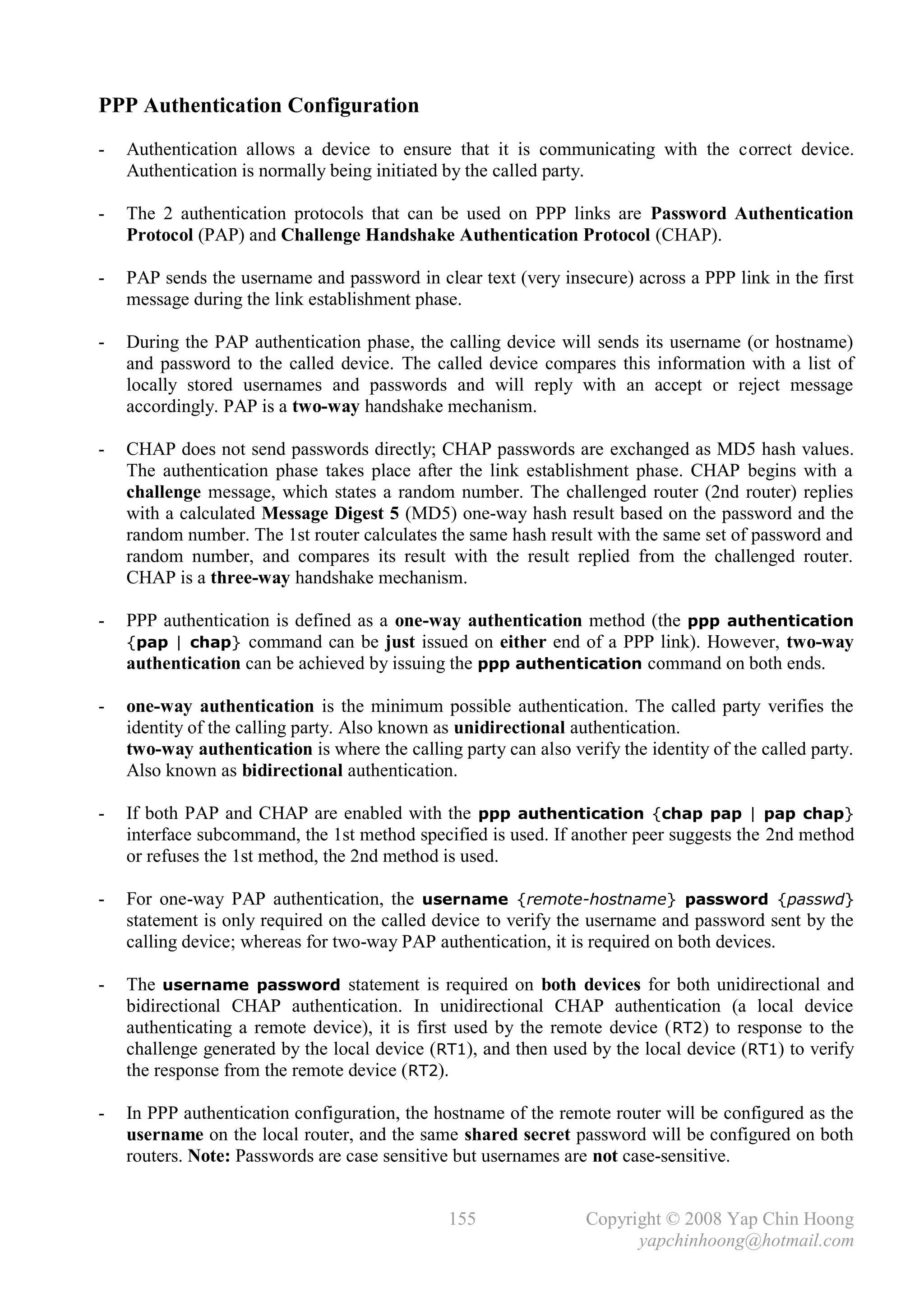 PPP Authentication Configuration
-   Authentication allows a device to ensure that it is communicating with the correct device.
    Authentication is normally being initiated by the called party.

-   The 2 authentication protocols that can be used on PPP links are Password Authentication
    Protocol (PAP) and Challenge Handshake Authentication Protocol (CHAP).

-   PAP sends the username and password in clear text (very insecure) across a PPP link in the first
    message during the link establishment phase.

-   During the PAP authentication phase, the calling device will sends its username (or hostname)
    and password to the called device. The called device compares this information with a list of
    locally stored usernames and passwords and will reply with an accept or reject message
    accordingly. PAP is a two-way handshake mechanism.

-   CHAP does not send passwords directly; CHAP passwords are exchanged as MD5 hash values.
    The authentication phase takes place after the link establishment phase. CHAP begins with a
    challenge message, which states a random number. The challenged router (2nd router) replies
    with a calculated Message Digest 5 (MD5) one-way hash result based on the password and the
    random number. The 1st router calculates the same hash result with the same set of password and
    random number, and compares its result with the result replied from the challenged router.
    CHAP is a three-way handshake mechanism.

-   PPP authentication is defined as a one-way authentication method (the ppp authentication
    {pap | chap} command can be just issued on either end of a PPP link). However, two-way
    authentication can be achieved by issuing the ppp authentication command on both ends.

-   one-way authentication is the minimum possible authentication. The called party verifies the
    identity of the calling party. Also known as unidirectional authentication.
    two-way authentication is where the calling party can also verify the identity of the called party.
    Also known as bidirectional authentication.

-   If both PAP and CHAP are enabled with the ppp authentication {chap pap | pap chap}
    interface subcommand, the 1st method specified is used. If another peer suggests the 2nd method
    or refuses the 1st method, the 2nd method is used.

-   For one-way PAP authentication, the username {remote-hostname} password {passwd}
    statement is only required on the called device to verify the username and password sent by the
    calling device; whereas for two-way PAP authentication, it is required on both devices.

-   The username password statement is required on both devices for both unidirectional and
    bidirectional CHAP authentication. In unidirectional CHAP authentication (a local device
    authenticating a remote device), it is first used by the remote device ( RT2) to response to the
    challenge generated by the local device (RT1), and then used by the local device (RT1) to verify
    the response from the remote device (RT2).

-   In PPP authentication configuration, the hostname of the remote router will be configured as the
    username on the local router, and the same shared secret password will be configured on both
    routers. Note: Passwords are case sensitive but usernames are not case-sensitive.


                                               155                Copyright © 2008 Yap Chin Hoong
                                                                        yapchinhoong@hotmail.com
 