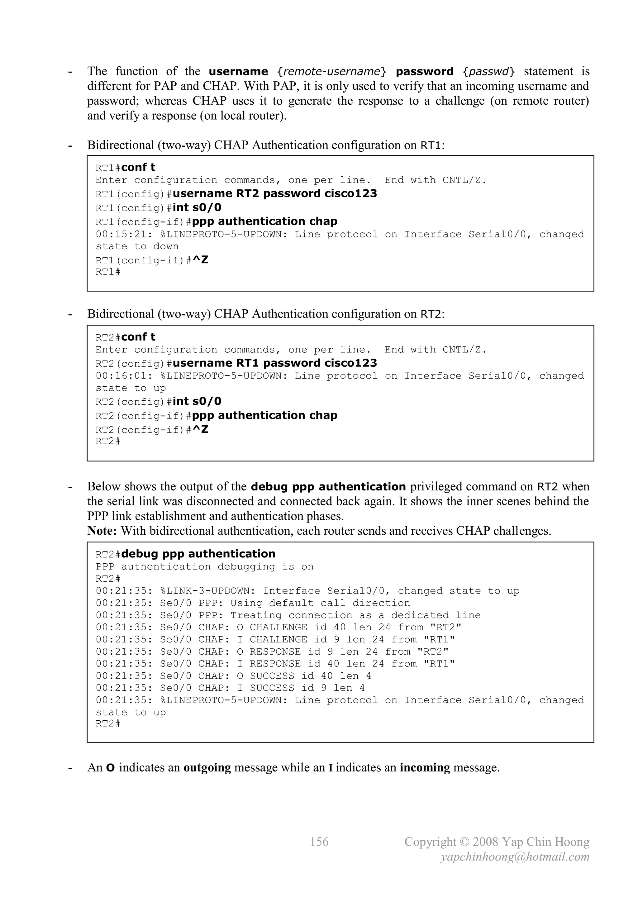 -   The function of the username {remote-username} password {passwd} statement is
    different for PAP and CHAP. With PAP, it is only used to verify that an incoming username and
    password; whereas CHAP uses it to generate the response to a challenge (on remote router)
    and verify a response (on local router).

-   Bidirectional (two-way) CHAP Authentication configuration on RT1:
     RT1#conf t
     Enter configuration commands, one per line. End with CNTL/Z.
     RT1(config)#username RT2 password cisco123
     RT1(config)#int s0/0
     RT1(config-if)#ppp authentication chap
     00:15:21: %LINEPROTO-5-UPDOWN: Line protocol on Interface Serial0/0, changed
     state to down
     RT1(config-if)#^Z
     RT1#



-   Bidirectional (two-way) CHAP Authentication configuration on RT2:
     RT2#conf t
     Enter configuration commands, one per line. End with CNTL/Z.
     RT2(config)#username RT1 password cisco123
     00:16:01: %LINEPROTO-5-UPDOWN: Line protocol on Interface Serial0/0, changed
     state to up
     RT2(config)#int s0/0
     RT2(config-if)#ppp authentication chap
     RT2(config-if)#^Z
     RT2#



-   Below shows the output of the debug ppp authentication privileged command on RT2 when
    the serial link was disconnected and connected back again. It shows the inner scenes behind the
    PPP link establishment and authentication phases.
    Note: With bidirectional authentication, each router sends and receives CHAP challenges.
     RT2#debug ppp authentication
     PPP authentication debugging is on
     RT2#
     00:21:35: %LINK-3-UPDOWN: Interface Serial0/0, changed state to up
     00:21:35: Se0/0 PPP: Using default call direction
     00:21:35: Se0/0 PPP: Treating connection as a dedicated line
     00:21:35: Se0/0 CHAP: O CHALLENGE id 40 len 24 from "RT2"
     00:21:35: Se0/0 CHAP: I CHALLENGE id 9 len 24 from "RT1"
     00:21:35: Se0/0 CHAP: O RESPONSE id 9 len 24 from "RT2"
     00:21:35: Se0/0 CHAP: I RESPONSE id 40 len 24 from "RT1"
     00:21:35: Se0/0 CHAP: O SUCCESS id 40 len 4
     00:21:35: Se0/0 CHAP: I SUCCESS id 9 len 4
     00:21:35: %LINEPROTO-5-UPDOWN: Line protocol on Interface Serial0/0, changed
     state to up
     RT2#



-   An O indicates an outgoing message while an I indicates an incoming message.




                                              156              Copyright © 2008 Yap Chin Hoong
                                                                     yapchinhoong@hotmail.com
 