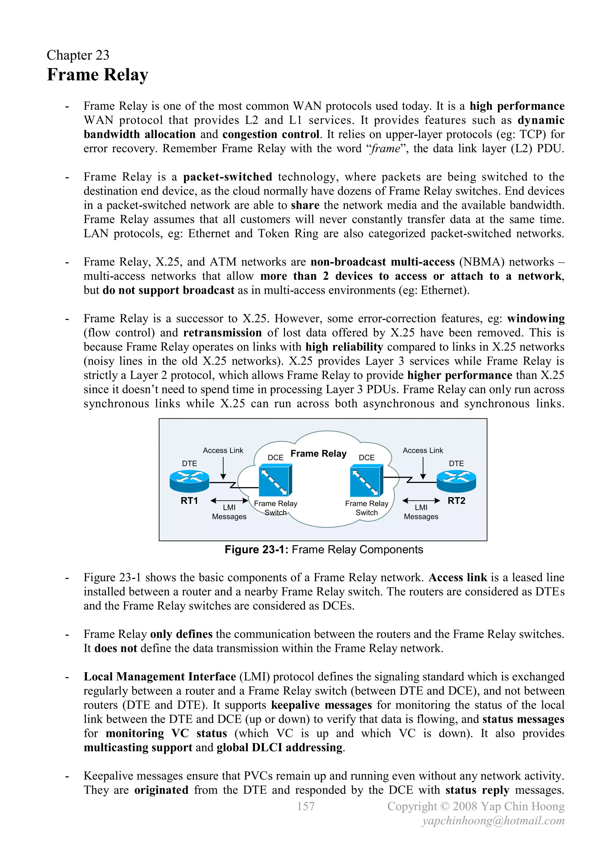 Chapter 23
Frame Relay
  -   Frame Relay is one of the most common WAN protocols used today. It is a high performance
      WAN protocol that provides L2 and L1 services. It provides features such as dynamic
      bandwidth allocation and congestion control. It relies on upper-layer protocols (eg: TCP) for
      error recovery. Remember Frame Relay with the word “frame”, the data link layer (L2) PDU.

  -   Frame Relay is a packet-switched technology, where packets are being switched to the
      destination end device, as the cloud normally have dozens of Frame Relay switches. End devices
      in a packet-switched network are able to share the network media and the available bandwidth.
      Frame Relay assumes that all customers will never constantly transfer data at the same time.
      LAN protocols, eg: Ethernet and Token Ring are also categorized packet-switched networks.

  -   Frame Relay, X.25, and ATM networks are non-broadcast multi-access (NBMA) networks –
      multi-access networks that allow more than 2 devices to access or attach to a network,
      but do not support broadcast as in multi-access environments (eg: Ethernet).

  -   Frame Relay is a successor to X.25. However, some error-correction features, eg: windowing
      (flow control) and retransmission of lost data offered by X.25 have been removed. This is
      because Frame Relay operates on links with high reliability compared to links in X.25 networks
      (noisy lines in the old X.25 networks). X.25 provides Layer 3 services while Frame Relay is
      strictly a Layer 2 protocol, which allows Frame Relay to provide higher performance than X.25
      since it doesn’t need to spend time in processing Layer 3 PDUs. Frame Relay can only run across
      synchronous links while X.25 can run across both asynchronous and synchronous links.


                               Access Link            Frame Relay             Access Link
                                                DCE                 DCE
                         DTE                                                                DTE




                         RT1                 Frame Relay        Frame Relay                 RT2
                                   LMI                                          LMI
                                                Switch             Switch
                                 Messages                                     Messages



                                    Figure 23-1: Frame Relay Components

  -   Figure 23-1 shows the basic components of a Frame Relay network. Access link is a leased line
      installed between a router and a nearby Frame Relay switch. The routers are considered as DTEs
      and the Frame Relay switches are considered as DCEs.

  -   Frame Relay only defines the communication between the routers and the Frame Relay switches.
      It does not define the data transmission within the Frame Relay network.

  -   Local Management Interface (LMI) protocol defines the signaling standard which is exchanged
      regularly between a router and a Frame Relay switch (between DTE and DCE), and not between
      routers (DTE and DTE). It supports keepalive messages for monitoring the status of the local
      link between the DTE and DCE (up or down) to verify that data is flowing, and status messages
      for monitoring VC status (which VC is up and which VC is down). It also provides
      multicasting support and global DLCI addressing.

  -   Keepalive messages ensure that PVCs remain up and running even without any network activity.
      They are originated from the DTE and responded by the DCE with status reply messages.
                                             157               Copyright © 2008 Yap Chin Hoong
                                                                     yapchinhoong@hotmail.com
 