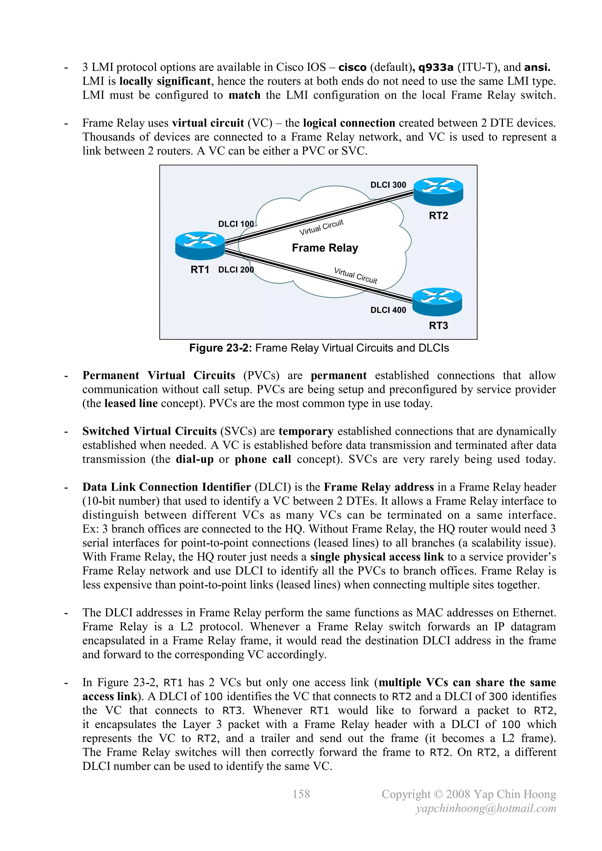 -   3 LMI protocol options are available in Cisco IOS – cisco (default), q933a (ITU-T), and ansi.
    LMI is locally significant, hence the routers at both ends do not need to use the same LMI type.
    LMI must be configured to match the LMI configuration on the local Frame Relay switch.

-   Frame Relay uses virtual circuit (VC) – the logical connection created between 2 DTE devices.
    Thousands of devices are connected to a Frame Relay network, and VC is used to represent a
    link between 2 routers. A VC can be either a PVC or SVC.

                                                                                    DLCI 300


                                                                                                  RT2
                                 DLCI 100                            uit
                                                        a   l Circ
                                                  Virtu

                                                 Frame Relay
                           RT1 DLCI 200                          Virtu
                                                                       a   l Circ
                                                                                    uit



                                                                                    DLCI 400
                                                                                                  RT3

                          Figure 23-2: Frame Relay Virtual Circuits and DLCIs

-   Permanent Virtual Circuits (PVCs) are permanent established connections that allow
    communication without call setup. PVCs are being setup and preconfigured by service provider
    (the leased line concept). PVCs are the most common type in use today.

-   Switched Virtual Circuits (SVCs) are temporary established connections that are dynamically
    established when needed. A VC is established before data transmission and terminated after data
    transmission (the dial-up or phone call concept). SVCs are very rarely being used today.

-   Data Link Connection Identifier (DLCI) is the Frame Relay address in a Frame Relay header
    (10-bit number) that used to identify a VC between 2 DTEs. It allows a Frame Relay interface to
    distinguish between different VCs as many VCs can be terminated on a same interface.
    Ex: 3 branch offices are connected to the HQ. Without Frame Relay, the HQ router would need 3
    serial interfaces for point-to-point connections (leased lines) to all branches (a scalability issue).
    With Frame Relay, the HQ router just needs a single physical access link to a service provider’s
    Frame Relay network and use DLCI to identify all the PVCs to branch offices. Frame Relay is
    less expensive than point-to-point links (leased lines) when connecting multiple sites together.

-   The DLCI addresses in Frame Relay perform the same functions as MAC addresses on Ethernet.
    Frame Relay is a L2 protocol. Whenever a Frame Relay switch forwards an IP datagram
    encapsulated in a Frame Relay frame, it would read the destination DLCI address in the frame
    and forward to the corresponding VC accordingly.

-   In Figure 23-2, RT1 has 2 VCs but only one access link (multiple VCs can share the same
    access link). A DLCI of 100 identifies the VC that connects to RT2 and a DLCI of 300 identifies
    the VC that connects to RT3. Whenever RT1 would like to forward a packet to RT2,
    it encapsulates the Layer 3 packet with a Frame Relay header with a DLCI of 100 which
    represents the VC to RT2, and a trailer and send out the frame (it becomes a L2 frame).
    The Frame Relay switches will then correctly forward the frame to RT2. On RT2, a different
    DLCI number can be used to identify the same VC.

                                                 158                                      Copyright © 2008 Yap Chin Hoong
                                                                                                yapchinhoong@hotmail.com
 