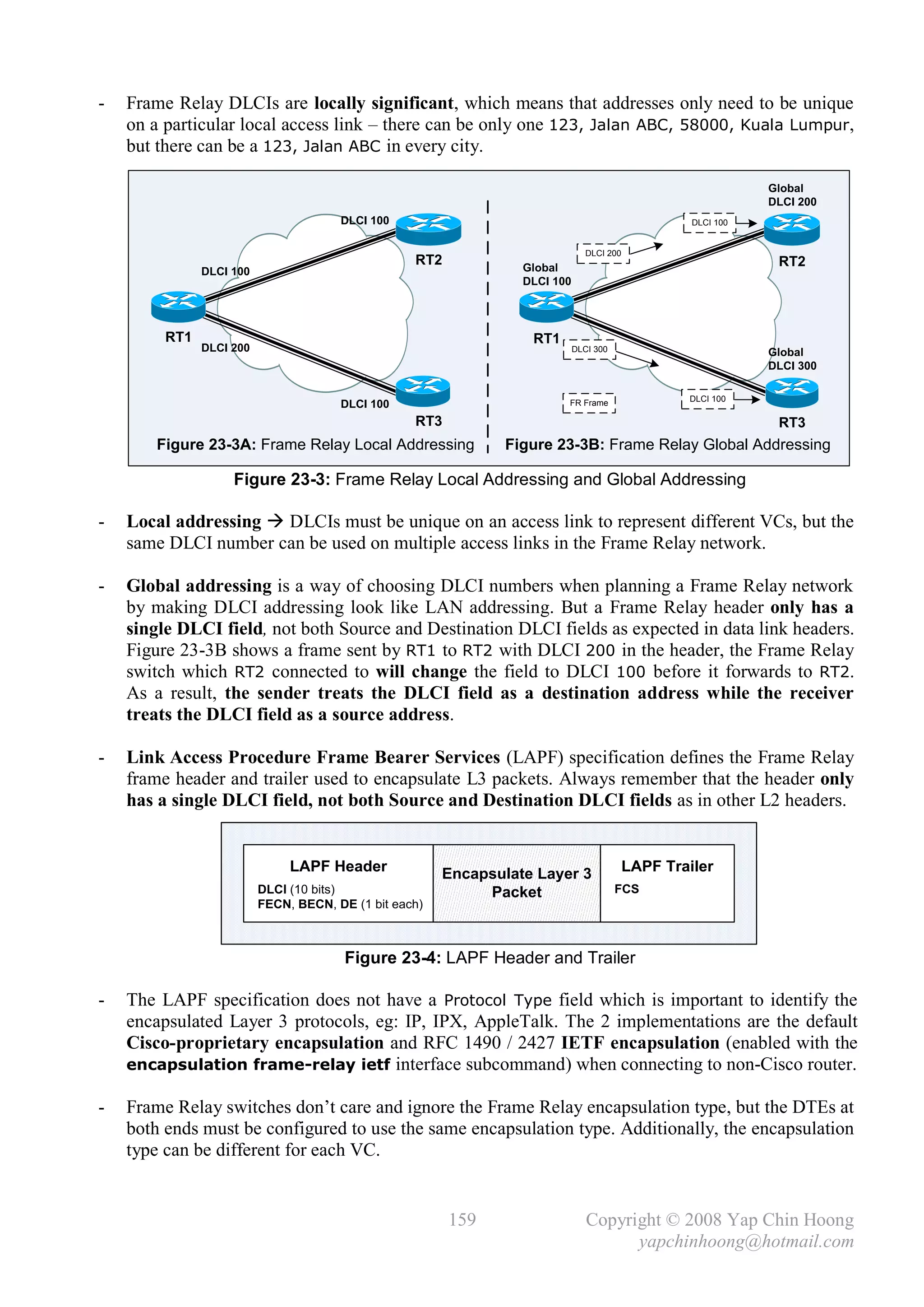 -   Frame Relay DLCIs are locally significant, which means that addresses only need to be unique
    on a particular local access link – there can be only one 123, Jalan ABC, 58000, Kuala Lumpur,
    but there can be a 123, Jalan ABC in every city.

                                                                                                               Global
                                                                                                               DLCI 200
                                       DLCI 100                                                     DLCI 100


                                                                                DLCI 200
                                                   RT2            Global                                        RT2
               DLCI 100
                                                                  DLCI 100




         RT1                                                       RT1
               DLCI 200                                                      DLCI 300                          Global
                                                                                                               DLCI 300

                                                                                                   DLCI 100
                                       DLCI 100                          FR Frame

                                                   RT3                                                          RT3
       Figure 23-3A: Frame Relay Local Addressing               Figure 23-3B: Frame Relay Global Addressing

                    Figure 23-3: Frame Relay Local Addressing and Global Addressing

-   Local addressing  DLCIs must be unique on an access link to represent different VCs, but the
    same DLCI number can be used on multiple access links in the Frame Relay network.

-   Global addressing is a way of choosing DLCI numbers when planning a Frame Relay network
    by making DLCI addressing look like LAN addressing. But a Frame Relay header only has a
    single DLCI field, not both Source and Destination DLCI fields as expected in data link headers.
    Figure 23-3B shows a frame sent by RT1 to RT2 with DLCI 200 in the header, the Frame Relay
    switch which RT2 connected to will change the field to DLCI 100 before it forwards to RT2.
    As a result, the sender treats the DLCI field as a destination address while the receiver
    treats the DLCI field as a source address.

-   Link Access Procedure Frame Bearer Services (LAPF) specification defines the Frame Relay
    frame header and trailer used to encapsulate L3 packets. Always remember that the header only
    has a single DLCI field, not both Source and Destination DLCI fields as in other L2 headers.


                               LAPF Header              Encapsulate Layer 3                LAPF Trailer
                          DLCI (10 bits)                     Packet                     FCS
                          FECN, BECN, DE (1 bit each)



                                        Figure 23-4: LAPF Header and Trailer

-   The LAPF specification does not have a Protocol Type field which is important to identify the
    encapsulated Layer 3 protocols, eg: IP, IPX, AppleTalk. The 2 implementations are the default
    Cisco-proprietary encapsulation and RFC 1490 / 2427 IETF encapsulation (enabled with the
    encapsulation frame-relay ietf interface subcommand) when connecting to non-Cisco router.

-   Frame Relay switches don’t care and ignore the Frame Relay encapsulation type, but the DTEs at
    both ends must be configured to use the same encapsulation type. Additionally, the encapsulation
    type can be different for each VC.


                                                         159                    Copyright © 2008 Yap Chin Hoong
                                                                                      yapchinhoong@hotmail.com
 