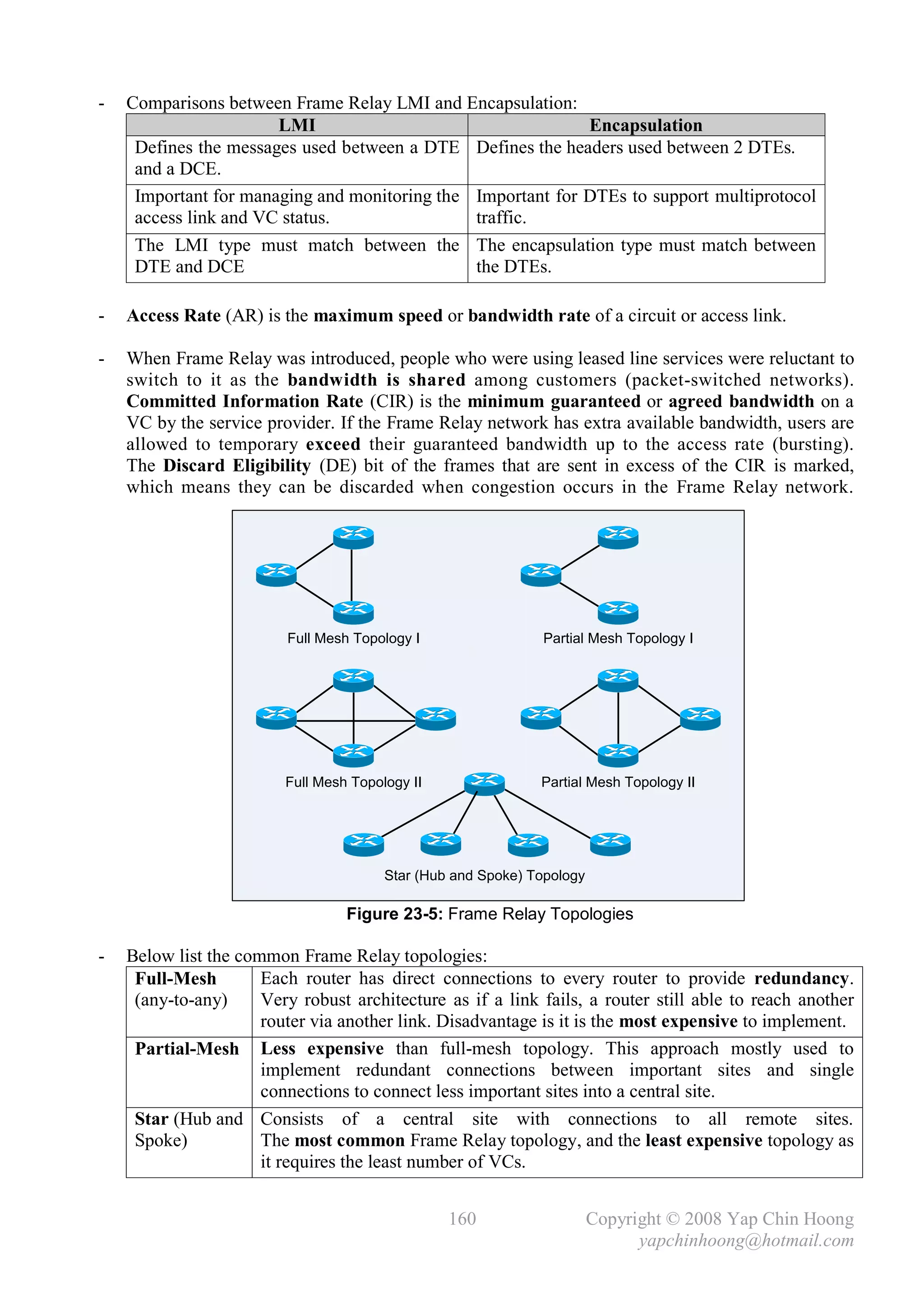 -   Comparisons between Frame Relay LMI and Encapsulation:
                       LMI                                   Encapsulation
     Defines the messages used between a DTE Defines the headers used between 2 DTEs.
     and a DCE.
     Important for managing and monitoring the Important for DTEs to support multiprotocol
     access link and VC status.                traffic.
     The LMI type must match between the The encapsulation type must match between
     DTE and DCE                               the DTEs.

-   Access Rate (AR) is the maximum speed or bandwidth rate of a circuit or access link.

-   When Frame Relay was introduced, people who were using leased line services were reluctant to
    switch to it as the bandwidth is shared among customers (packet-switched networks).
    Committed Information Rate (CIR) is the minimum guaranteed or agreed bandwidth on a
    VC by the service provider. If the Frame Relay network has extra available bandwidth, users are
    allowed to temporary exceed their guaranteed bandwidth up to the access rate (bursting).
    The Discard Eligibility (DE) bit of the frames that are sent in excess of the CIR is marked,
    which means they can be discarded when congestion occurs in the Frame Relay network.




                         Full Mesh Topology I                 Partial Mesh Topology I




                         Full Mesh Topology II                Partial Mesh Topology II




                                        Star (Hub and Spoke) Topology

                                  Figure 23-5: Frame Relay Topologies

-   Below list the common Frame Relay topologies:
     Full-Mesh        Each router has direct connections to every router to provide redundancy.
     (any-to-any)     Very robust architecture as if a link fails, a router still able to reach another
                      router via another link. Disadvantage is it is the most expensive to implement.
     Partial-Mesh Less expensive than full-mesh topology. This approach mostly used to
                      implement redundant connections between important sites and single
                      connections to connect less important sites into a central site.
     Star (Hub and Consists of a central site with connections to all remote sites.
     Spoke)           The most common Frame Relay topology, and the least expensive topology as
                      it requires the least number of VCs.


                                                 160                    Copyright © 2008 Yap Chin Hoong
                                                                              yapchinhoong@hotmail.com
 