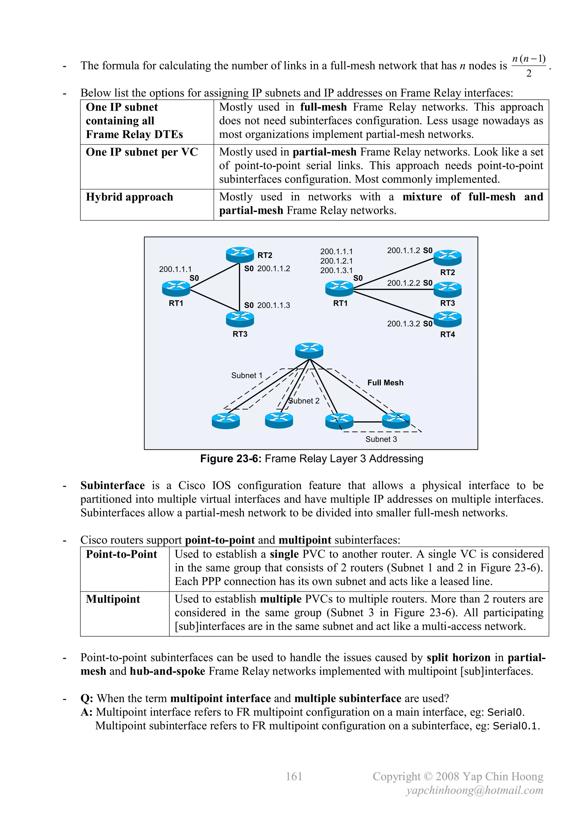 n (n  1)
-   The formula for calculating the number of links in a full-mesh network that has n nodes is                      .
                                                                                                              2
-   Below list the options for assigning IP subnets and IP addresses on Frame Relay interfaces:
     One IP subnet                Mostly used in full-mesh Frame Relay networks. This approach
     containing all               does not need subinterfaces configuration. Less usage nowadays as
     Frame Relay DTEs             most organizations implement partial-mesh networks.
     One IP subnet per VC         Mostly used in partial-mesh Frame Relay networks. Look like a set
                                  of point-to-point serial links. This approach needs point-to-point
                                  subinterfaces configuration. Most commonly implemented.
     Hybrid approach              Mostly used in networks with a mixture of full-mesh and
                                  partial-mesh Frame Relay networks.


                                                               200.1.1.1             200.1.1.2 S0
                                             RT2
                                                               200.1.2.1
                    200.1.1.1            S0 200.1.1.2          200.1.3.1                            RT2
                            S0                                             S0
                                                                                     200.1.2.2 S0

                      RT1                S0 200.1.1.3             RT1                               RT3

                                                                                     200.1.3.2 S0
                                       RT3                                                          RT4




                                      Subnet 1
                                                                                Full Mesh

                                                    Subnet 2



                                                                                Subnet 3

                                 Figure 23-6: Frame Relay Layer 3 Addressing

-   Subinterface is a Cisco IOS configuration feature that allows a physical interface to be
    partitioned into multiple virtual interfaces and have multiple IP addresses on multiple interfaces.
    Subinterfaces allow a partial-mesh network to be divided into smaller full-mesh networks.

-   Cisco routers support point-to-point and multipoint subinterfaces:
     Point-to-Point Used to establish a single PVC to another router. A single VC is considered
                       in the same group that consists of 2 routers (Subnet 1 and 2 in Figure 23-6).
                       Each PPP connection has its own subnet and acts like a leased line.
     Multipoint        Used to establish multiple PVCs to multiple routers. More than 2 routers are
                       considered in the same group (Subnet 3 in Figure 23-6). All participating
                       [sub]interfaces are in the same subnet and act like a multi-access network.

-   Point-to-point subinterfaces can be used to handle the issues caused by split horizon in partial-
    mesh and hub-and-spoke Frame Relay networks implemented with multipoint [sub]interfaces.

-   Q: When the term multipoint interface and multiple subinterface are used?
    A: Multipoint interface refers to FR multipoint configuration on a main interface, eg: Serial0.
       Multipoint subinterface refers to FR multipoint configuration on a subinterface, eg: Serial0.1.



                                                   161                           Copyright © 2008 Yap Chin Hoong
                                                                                       yapchinhoong@hotmail.com
 