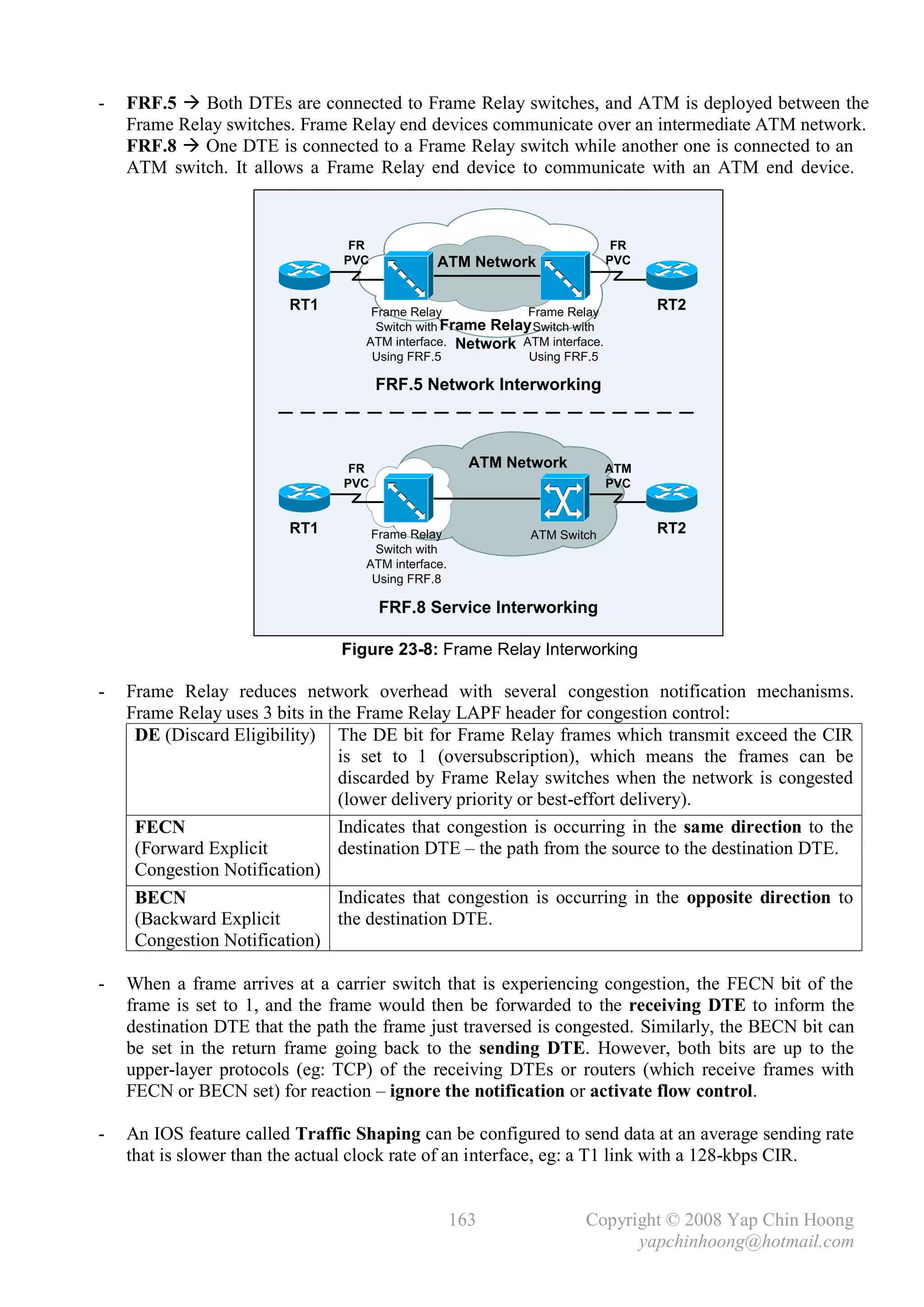 -   FRF.5  Both DTEs are connected to Frame Relay switches, and ATM is deployed between the
    Frame Relay switches. Frame Relay end devices communicate over an intermediate ATM network.
    FRF.8  One DTE is connected to a Frame Relay switch while another one is connected to an
    ATM switch. It allows a Frame Relay end device to communicate with an ATM end device.



                                 FR                                         FR
                                PVC            ATM Network                 PVC


                         RT1        Frame Relay             Frame Relay
                                                                                 RT2
                                     Switch with Frame Relay Switch with
                                   ATM interface. Network ATM interface.
                                    Using FRF.5             Using FRF.5

                                      FRF.5 Network Interworking



                                 FR                   ATM Network          ATM
                                PVC                                        PVC


                         RT1        Frame Relay             ATM Switch           RT2
                                     Switch with
                                   ATM interface.
                                    Using FRF.8

                                      FRF.8 Service Interworking

                                Figure 23-8: Frame Relay Interworking

-   Frame Relay reduces network overhead with several congestion notification mechanisms.
    Frame Relay uses 3 bits in the Frame Relay LAPF header for congestion control:
     DE (Discard Eligibility) The DE bit for Frame Relay frames which transmit exceed the CIR
                                is set to 1 (oversubscription), which means the frames can be
                                discarded by Frame Relay switches when the network is congested
                                (lower delivery priority or best-effort delivery).
     FECN                       Indicates that congestion is occurring in the same direction to the
     (Forward Explicit          destination DTE – the path from the source to the destination DTE.
     Congestion Notification)
     BECN                       Indicates that congestion is occurring in the opposite direction to
     (Backward Explicit         the destination DTE.
     Congestion Notification)

-   When a frame arrives at a carrier switch that is experiencing congestion, the FECN bit of the
    frame is set to 1, and the frame would then be forwarded to the receiving DTE to inform the
    destination DTE that the path the frame just traversed is congested. Similarly, the BECN bit can
    be set in the return frame going back to the sending DTE. However, both bits are up to the
    upper-layer protocols (eg: TCP) of the receiving DTEs or routers (which receive frames with
    FECN or BECN set) for reaction – ignore the notification or activate flow control.

-   An IOS feature called Traffic Shaping can be configured to send data at an average sending rate
    that is slower than the actual clock rate of an interface, eg: a T1 link with a 128-kbps CIR.


                                                    163              Copyright © 2008 Yap Chin Hoong
                                                                           yapchinhoong@hotmail.com
 