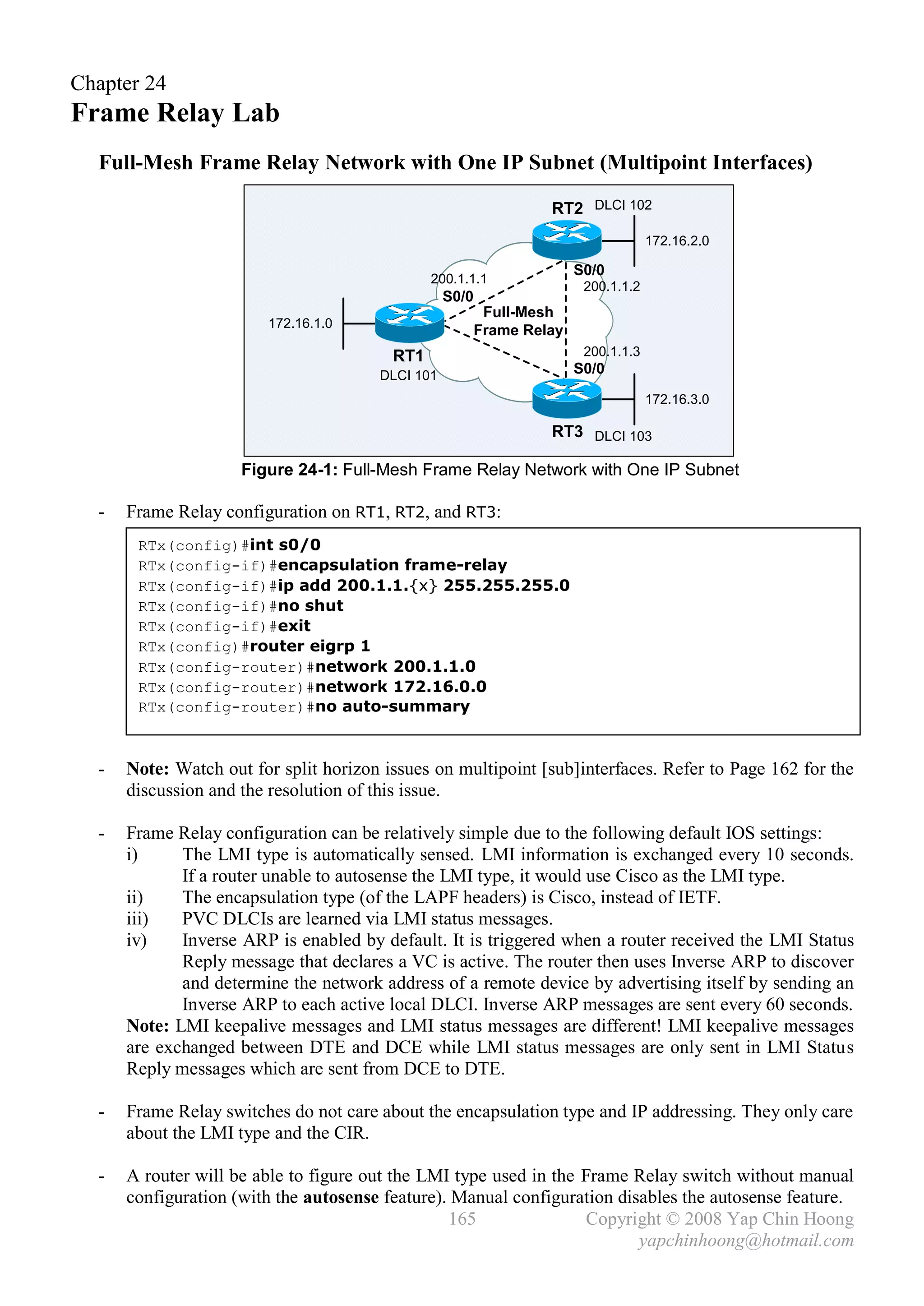Chapter 24
Frame Relay Lab
  Full-Mesh Frame Relay Network with One IP Subnet (Multipoint Interfaces)

                                                              RT2 DLCI 102
                                                                                172.16.2.0

                                                                   S0/0
                                               200.1.1.1
                                                                    200.1.1.2
                                                  S0/0
                                                      Full-Mesh
                        172.16.1.0
                                                     Frame Relay
                                         RT1                        200.1.1.3
                                       DLCI 101                    S0/0

                                                                                172.16.3.0

                                                              RT3 DLCI 103

                     Figure 24-1: Full-Mesh Frame Relay Network with One IP Subnet

  -   Frame Relay configuration on RT1, RT2, and RT3:
       RTx(config)#int s0/0
       RTx(config-if)#encapsulation frame-relay
       RTx(config-if)#ip add 200.1.1.{x} 255.255.255.0
       RTx(config-if)#no shut
       RTx(config-if)#exit
       RTx(config)#router eigrp 1
       RTx(config-router)#network 200.1.1.0
       RTx(config-router)#network 172.16.0.0
       RTx(config-router)#no auto-summary



  -   Note: Watch out for split horizon issues on multipoint [sub]interfaces. Refer to Page 162 for the
      discussion and the resolution of this issue.

  -   Frame Relay configuration can be relatively simple due to the following default IOS settings:
      i)     The LMI type is automatically sensed. LMI information is exchanged every 10 seconds.
             If a router unable to autosense the LMI type, it would use Cisco as the LMI type.
      ii)    The encapsulation type (of the LAPF headers) is Cisco, instead of IETF.
      iii)   PVC DLCIs are learned via LMI status messages.
      iv)    Inverse ARP is enabled by default. It is triggered when a router received the LMI Status
             Reply message that declares a VC is active. The router then uses Inverse ARP to discover
             and determine the network address of a remote device by advertising itself by sending an
             Inverse ARP to each active local DLCI. Inverse ARP messages are sent every 60 seconds.
      Note: LMI keepalive messages and LMI status messages are different! LMI keepalive messages
      are exchanged between DTE and DCE while LMI status messages are only sent in LMI Status
      Reply messages which are sent from DCE to DTE.

  -   Frame Relay switches do not care about the encapsulation type and IP addressing. They only care
      about the LMI type and the CIR.

  -   A router will be able to figure out the LMI type used in the Frame Relay switch without manual
      configuration (with the autosense feature). Manual configuration disables the autosense feature.
                                                 165               Copyright © 2008 Yap Chin Hoong
                                                                          yapchinhoong@hotmail.com
 