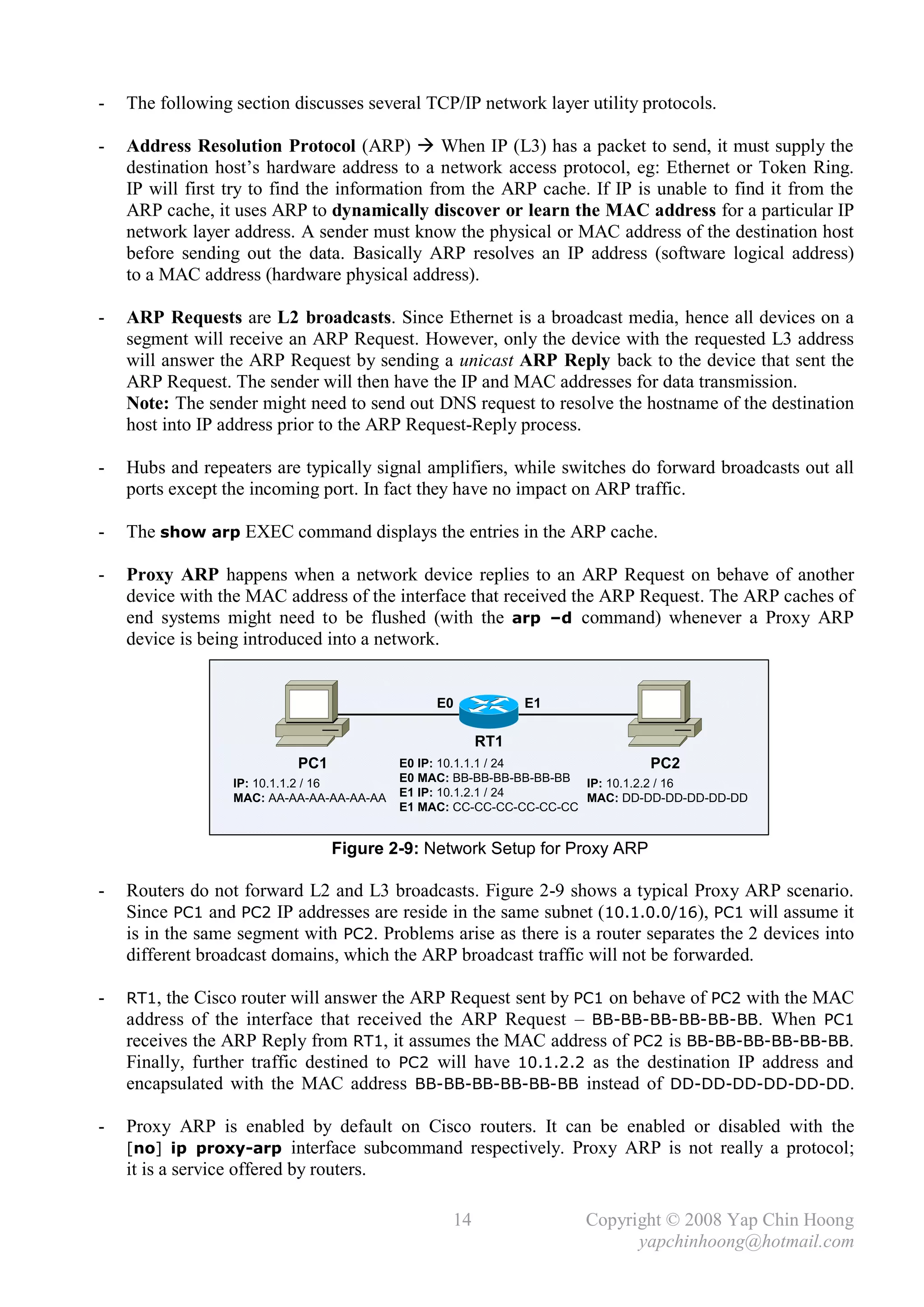 -   The following section discusses several TCP/IP network layer utility protocols.

-   Address Resolution Protocol (ARP)  When IP (L3) has a packet to send, it must supply the
    destination host’s hardware address to a network access protocol, eg: Ethernet or Token Ring.
    IP will first try to find the information from the ARP cache. If IP is unable to find it from the
    ARP cache, it uses ARP to dynamically discover or learn the MAC address for a particular IP
    network layer address. A sender must know the physical or MAC address of the destination host
    before sending out the data. Basically ARP resolves an IP address (software logical address)
    to a MAC address (hardware physical address).

-   ARP Requests are L2 broadcasts. Since Ethernet is a broadcast media, hence all devices on a
    segment will receive an ARP Request. However, only the device with the requested L3 address
    will answer the ARP Request by sending a unicast ARP Reply back to the device that sent the
    ARP Request. The sender will then have the IP and MAC addresses for data transmission.
    Note: The sender might need to send out DNS request to resolve the hostname of the destination
    host into IP address prior to the ARP Request-Reply process.

-   Hubs and repeaters are typically signal amplifiers, while switches do forward broadcasts out all
    ports except the incoming port. In fact they have no impact on ARP traffic.

-   The show arp EXEC command displays the entries in the ARP cache.

-   Proxy ARP happens when a network device replies to an ARP Request on behave of another
    device with the MAC address of the interface that received the ARP Request. The ARP caches of
    end systems might need to be flushed (with the arp –d command) whenever a Proxy ARP
    device is being introduced into a network.


                                                E0           E1

                                                       RT1
                           PC1             E0 IP: 10.1.1.1 / 24                  PC2
                  IP: 10.1.1.2 / 16        E0 MAC: BB-BB-BB-BB-BB-BB IP: 10.1.2.2 / 16
                  MAC: AA-AA-AA-AA-AA-AA   E1 IP: 10.1.2.1 / 24      MAC: DD-DD-DD-DD-DD-DD
                                           E1 MAC: CC-CC-CC-CC-CC-CC


                                 Figure 2-9: Network Setup for Proxy ARP

-   Routers do not forward L2 and L3 broadcasts. Figure 2-9 shows a typical Proxy ARP scenario.
    Since PC1 and PC2 IP addresses are reside in the same subnet (10.1.0.0/16), PC1 will assume it
    is in the same segment with PC2. Problems arise as there is a router separates the 2 devices into
    different broadcast domains, which the ARP broadcast traffic will not be forwarded.

-   RT1, the Cisco router will answer the ARP Request sent by PC1 on behave of PC2 with the MAC
    address of the interface that received the ARP Request – BB-BB-BB-BB-BB-BB. When PC1
    receives the ARP Reply from RT1, it assumes the MAC address of PC2 is BB-BB-BB-BB-BB-BB.
    Finally, further traffic destined to PC2 will have 10.1.2.2 as the destination IP address and
    encapsulated with the MAC address BB-BB-BB-BB-BB-BB instead of DD-DD-DD-DD-DD-DD.

-   Proxy ARP is enabled by default on Cisco routers. It can be enabled or disabled with the
    [no] ip proxy-arp interface subcommand respectively. Proxy ARP is not really a protocol;
    it is a service offered by routers.

                                                  14                Copyright © 2008 Yap Chin Hoong
                                                                          yapchinhoong@hotmail.com
 