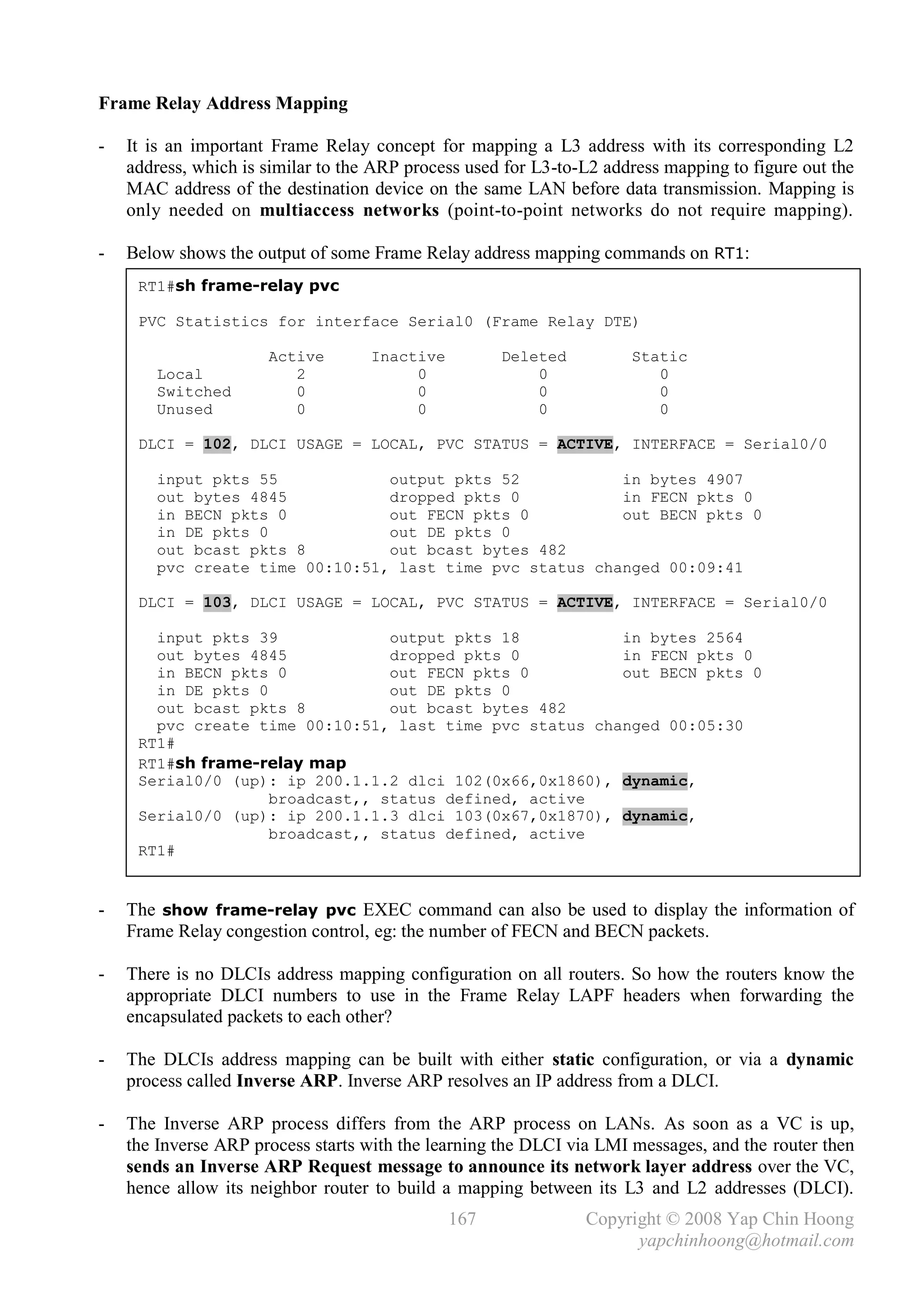Frame Relay Address Mapping

-   It is an important Frame Relay concept for mapping a L3 address with its corresponding L2
    address, which is similar to the ARP process used for L3-to-L2 address mapping to figure out the
    MAC address of the destination device on the same LAN before data transmission. Mapping is
    only needed on multiaccess networks (point-to-point networks do not require mapping).

-   Below shows the output of some Frame Relay address mapping commands on RT1:
     RT1#sh frame-relay pvc

     PVC Statistics for interface Serial0 (Frame Relay DTE)

                      Active        Inactive         Deleted          Static
        Local            2               0               0               0
        Switched         0               0               0               0
        Unused           0               0               0               0

     DLCI = 102, DLCI USAGE = LOCAL, PVC STATUS = ACTIVE, INTERFACE = Serial0/0

        input pkts 55            output pkts 52           in bytes 4907
        out bytes 4845           dropped pkts 0           in FECN pkts 0
        in BECN pkts 0           out FECN pkts 0          out BECN pkts 0
        in DE pkts 0             out DE pkts 0
        out bcast pkts 8         out bcast bytes 482
        pvc create time 00:10:51, last time pvc status changed 00:09:41

     DLCI = 103, DLCI USAGE = LOCAL, PVC STATUS = ACTIVE, INTERFACE = Serial0/0

       input pkts 39             output pkts 18          in bytes 2564
       out bytes 4845            dropped pkts 0          in FECN pkts 0
       in BECN pkts 0            out FECN pkts 0         out BECN pkts 0
       in DE pkts 0              out DE pkts 0
       out bcast pkts 8          out bcast bytes 482
       pvc create time 00:10:51, last time pvc status changed 00:05:30
     RT1#
     RT1#sh frame-relay map
     Serial0/0 (up): ip 200.1.1.2 dlci 102(0x66,0x1860), dynamic,
                    broadcast,, status defined, active
     Serial0/0 (up): ip 200.1.1.3 dlci 103(0x67,0x1870), dynamic,
                    broadcast,, status defined, active
     RT1#


-   The show frame-relay pvc EXEC command can also be used to display the information of
    Frame Relay congestion control, eg: the number of FECN and BECN packets.

-   There is no DLCIs address mapping configuration on all routers. So how the routers know the
    appropriate DLCI numbers to use in the Frame Relay LAPF headers when forwarding the
    encapsulated packets to each other?

-   The DLCIs address mapping can be built with either static configuration, or via a dynamic
    process called Inverse ARP. Inverse ARP resolves an IP address from a DLCI.

-   The Inverse ARP process differs from the ARP process on LANs. As soon as a VC is up,
    the Inverse ARP process starts with the learning the DLCI via LMI messages, and the router then
    sends an Inverse ARP Request message to announce its network layer address over the VC,
    hence allow its neighbor router to build a mapping between its L3 and L2 addresses (DLCI).
                                               167              Copyright © 2008 Yap Chin Hoong
                                                                      yapchinhoong@hotmail.com
 
