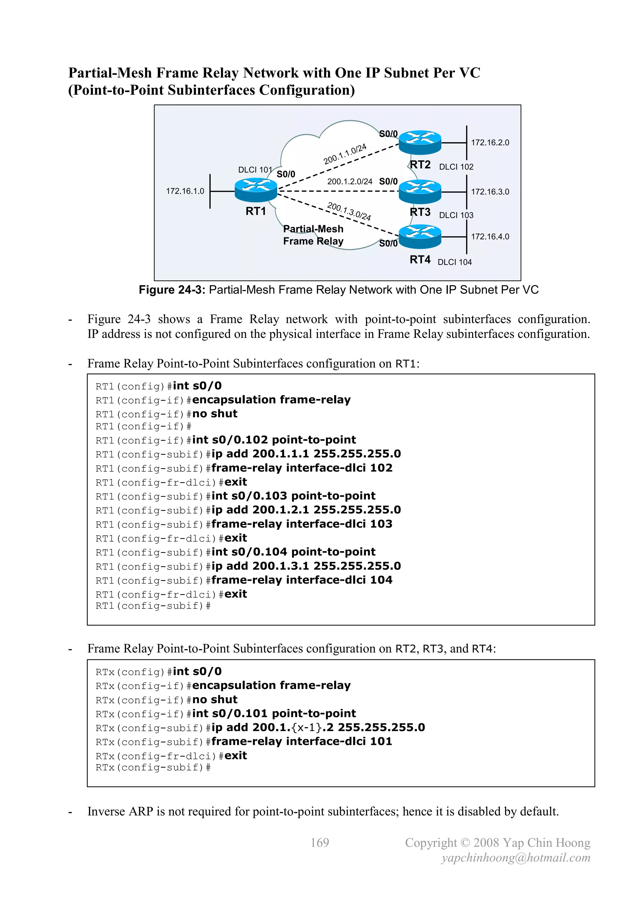 Partial-Mesh Frame Relay Network with One IP Subnet Per VC
(Point-to-Point Subinterfaces Configuration)

                                                                             S0/0
                                                                                                 172.16.2.0
                                                                        24
                                                                .   1.0/
                                                      2   0 0. 1
                                  DLCI 101
                                                                                    RT2   DLCI 102
                                             S0/0
                                                      200.1.2.0/24 S0/0
                   172.16.1.0                                                                    172.16.3.0
                                                      200
                                   RT1                   .1.3
                                                             .0/2
                                                                         4          RT3   DLCI 103
                                              Partial-Mesh
                                                                                                 172.16.4.0
                                              Frame Relay                    S0/0
                                                                                    RT4   DLCI 104


              Figure 24-3: Partial-Mesh Frame Relay Network with One IP Subnet Per VC

-   Figure 24-3 shows a Frame Relay network with point-to-point subinterfaces configuration.
    IP address is not configured on the physical interface in Frame Relay subinterfaces configuration.

-   Frame Relay Point-to-Point Subinterfaces configuration on RT1:
     RT1(config)#int s0/0
     RT1(config-if)#encapsulation frame-relay
     RT1(config-if)#no shut
     RT1(config-if)#
     RT1(config-if)#int s0/0.102 point-to-point
     RT1(config-subif)#ip add 200.1.1.1 255.255.255.0
     RT1(config-subif)#frame-relay interface-dlci 102
     RT1(config-fr-dlci)#exit
     RT1(config-subif)#int s0/0.103 point-to-point
     RT1(config-subif)#ip add 200.1.2.1 255.255.255.0
     RT1(config-subif)#frame-relay interface-dlci 103
     RT1(config-fr-dlci)#exit
     RT1(config-subif)#int s0/0.104 point-to-point
     RT1(config-subif)#ip add 200.1.3.1 255.255.255.0
     RT1(config-subif)#frame-relay interface-dlci 104
     RT1(config-fr-dlci)#exit
     RT1(config-subif)#



-   Frame Relay Point-to-Point Subinterfaces configuration on RT2, RT3, and RT4:
     RTx(config)#int s0/0
     RTx(config-if)#encapsulation frame-relay
     RTx(config-if)#no shut
     RTx(config-if)#int s0/0.101 point-to-point
     RTx(config-subif)#ip add 200.1.{x-1}.2 255.255.255.0
     RTx(config-subif)#frame-relay interface-dlci 101
     RTx(config-fr-dlci)#exit
     RTx(config-subif)#



-   Inverse ARP is not required for point-to-point subinterfaces; hence it is disabled by default.

                                                    169                             Copyright © 2008 Yap Chin Hoong
                                                                                          yapchinhoong@hotmail.com
 