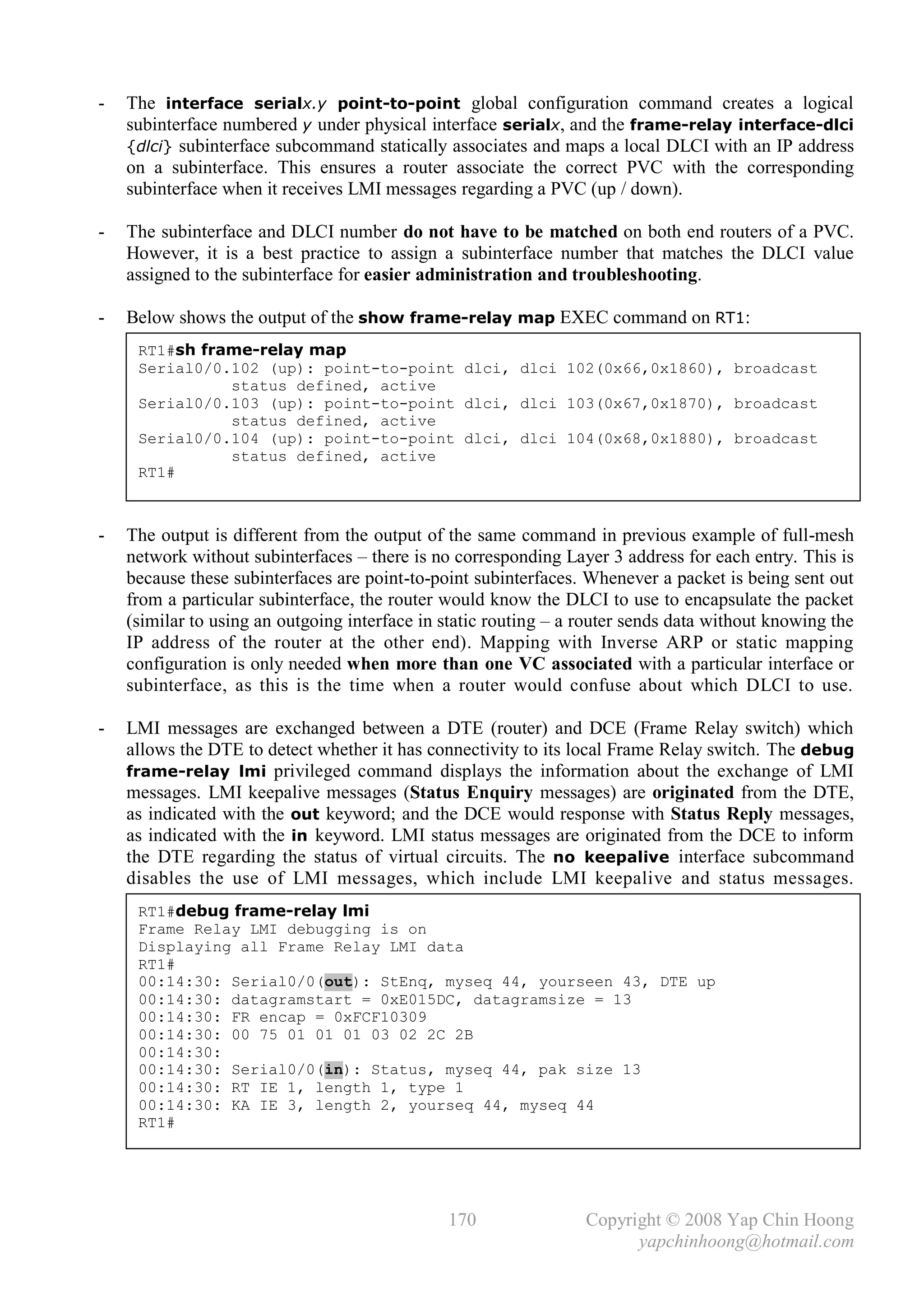 -   The interface serialx.y point-to-point global configuration command creates a logical
    subinterface numbered y under physical interface serialx, and the frame-relay interface-dlci
    {dlci} subinterface subcommand statically associates and maps a local DLCI with an IP address
    on a subinterface. This ensures a router associate the correct PVC with the corresponding
    subinterface when it receives LMI messages regarding a PVC (up / down).

-   The subinterface and DLCI number do not have to be matched on both end routers of a PVC.
    However, it is a best practice to assign a subinterface number that matches the DLCI value
    assigned to the subinterface for easier administration and troubleshooting.

-   Below shows the output of the show frame-relay map EXEC command on RT1:
     RT1#sh frame-relay map
     Serial0/0.102 (up): point-to-point dlci, dlci 102(0x66,0x1860), broadcast
               status defined, active
     Serial0/0.103 (up): point-to-point dlci, dlci 103(0x67,0x1870), broadcast
               status defined, active
     Serial0/0.104 (up): point-to-point dlci, dlci 104(0x68,0x1880), broadcast
               status defined, active
     RT1#



-   The output is different from the output of the same command in previous example of full-mesh
    network without subinterfaces – there is no corresponding Layer 3 address for each entry. This is
    because these subinterfaces are point-to-point subinterfaces. Whenever a packet is being sent out
    from a particular subinterface, the router would know the DLCI to use to encapsulate the packet
    (similar to using an outgoing interface in static routing – a router sends data without knowing the
    IP address of the router at the other end). Mapping with Inverse ARP or static mapping
    configuration is only needed when more than one VC associated with a particular interface or
    subinterface, as this is the time when a router would confuse about which DLCI to use.

-   LMI messages are exchanged between a DTE (router) and DCE (Frame Relay switch) which
    allows the DTE to detect whether it has connectivity to its local Frame Relay switch. The debug
    frame-relay lmi privileged command displays the information about the exchange of LMI
    messages. LMI keepalive messages (Status Enquiry messages) are originated from the DTE,
    as indicated with the out keyword; and the DCE would response with Status Reply messages,
    as indicated with the in keyword. LMI status messages are originated from the DCE to inform
    the DTE regarding the status of virtual circuits. The no keepalive interface subcommand
    disables the use of LMI messages, which include LMI keepalive and status messages.
     RT1#debug frame-relay lmi
     Frame Relay LMI debugging is on
     Displaying all Frame Relay LMI data
     RT1#
     00:14:30: Serial0/0(out): StEnq, myseq 44, yourseen 43, DTE up
     00:14:30: datagramstart = 0xE015DC, datagramsize = 13
     00:14:30: FR encap = 0xFCF10309
     00:14:30: 00 75 01 01 01 03 02 2C 2B
     00:14:30:
     00:14:30: Serial0/0(in): Status, myseq 44, pak size 13
     00:14:30: RT IE 1, length 1, type 1
     00:14:30: KA IE 3, length 2, yourseq 44, myseq 44
     RT1#
     _




                                               170                Copyright © 2008 Yap Chin Hoong
                                                                        yapchinhoong@hotmail.com
 