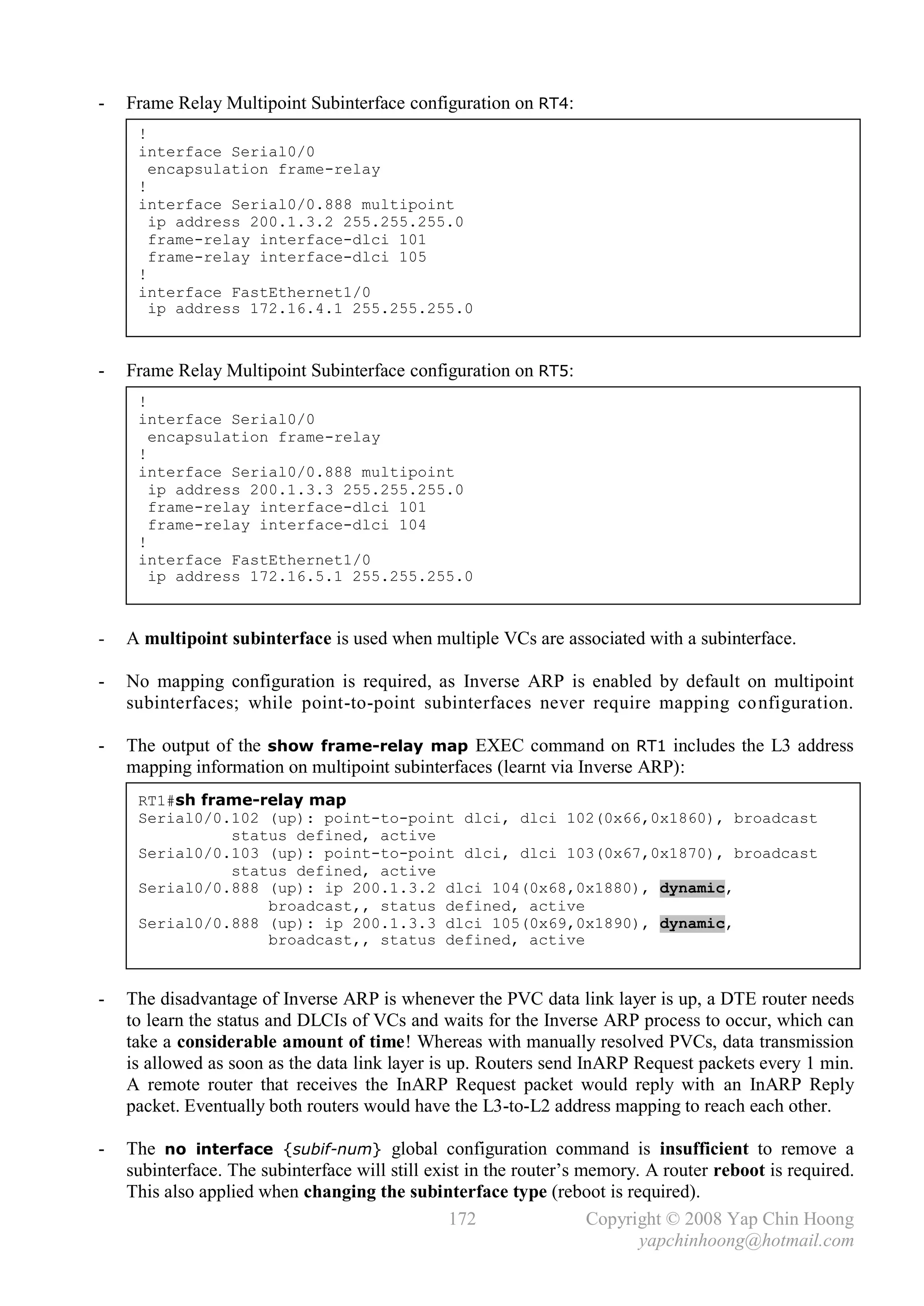 -   Frame Relay Multipoint Subinterface configuration on RT4:
     !
     interface Serial0/0
       encapsulation frame-relay
     !
     interface Serial0/0.888 multipoint
       ip address 200.1.3.2 255.255.255.0
       frame-relay interface-dlci 101
       frame-relay interface-dlci 105
     !
     interface FastEthernet1/0
       ip address 172.16.4.1 255.255.255.0



-   Frame Relay Multipoint Subinterface configuration on RT5:
     !
     interface Serial0/0
       encapsulation frame-relay
     !
     interface Serial0/0.888 multipoint
       ip address 200.1.3.3 255.255.255.0
       frame-relay interface-dlci 101
       frame-relay interface-dlci 104
     !
     interface FastEthernet1/0
       ip address 172.16.5.1 255.255.255.0



-   A multipoint subinterface is used when multiple VCs are associated with a subinterface.

-   No mapping configuration is required, as Inverse ARP is enabled by default on multipoint
    subinterfaces; while point-to-point subinterfaces never require mapping co nfiguration.

-   The output of the show frame-relay map EXEC command on RT1 includes the L3 address
    mapping information on multipoint subinterfaces (learnt via Inverse ARP):
     RT1#sh frame-relay map
     Serial0/0.102 (up): point-to-point dlci, dlci 102(0x66,0x1860), broadcast
               status defined, active
     Serial0/0.103 (up): point-to-point dlci, dlci 103(0x67,0x1870), broadcast
               status defined, active
     Serial0/0.888 (up): ip 200.1.3.2 dlci 104(0x68,0x1880), dynamic,
                   broadcast,, status defined, active
     Serial0/0.888 (up): ip 200.1.3.3 dlci 105(0x69,0x1890), dynamic,
                   broadcast,, status defined, active


-   The disadvantage of Inverse ARP is whenever the PVC data link layer is up, a DTE router needs
    to learn the status and DLCIs of VCs and waits for the Inverse ARP process to occur, which can
    take a considerable amount of time! Whereas with manually resolved PVCs, data transmission
    is allowed as soon as the data link layer is up. Routers send InARP Request packets every 1 min.
    A remote router that receives the InARP Request packet would reply with an InARP Reply
    packet. Eventually both routers would have the L3-to-L2 address mapping to reach each other.

-   The no interface {subif-num} global configuration command is insufficient to remove a
    subinterface. The subinterface will still exist in the router’s memory. A router reboot is required.
    This also applied when changing the subinterface type (reboot is required).
                                                 172                 Copyright © 2008 Yap Chin Hoong
                                                                           yapchinhoong@hotmail.com
 