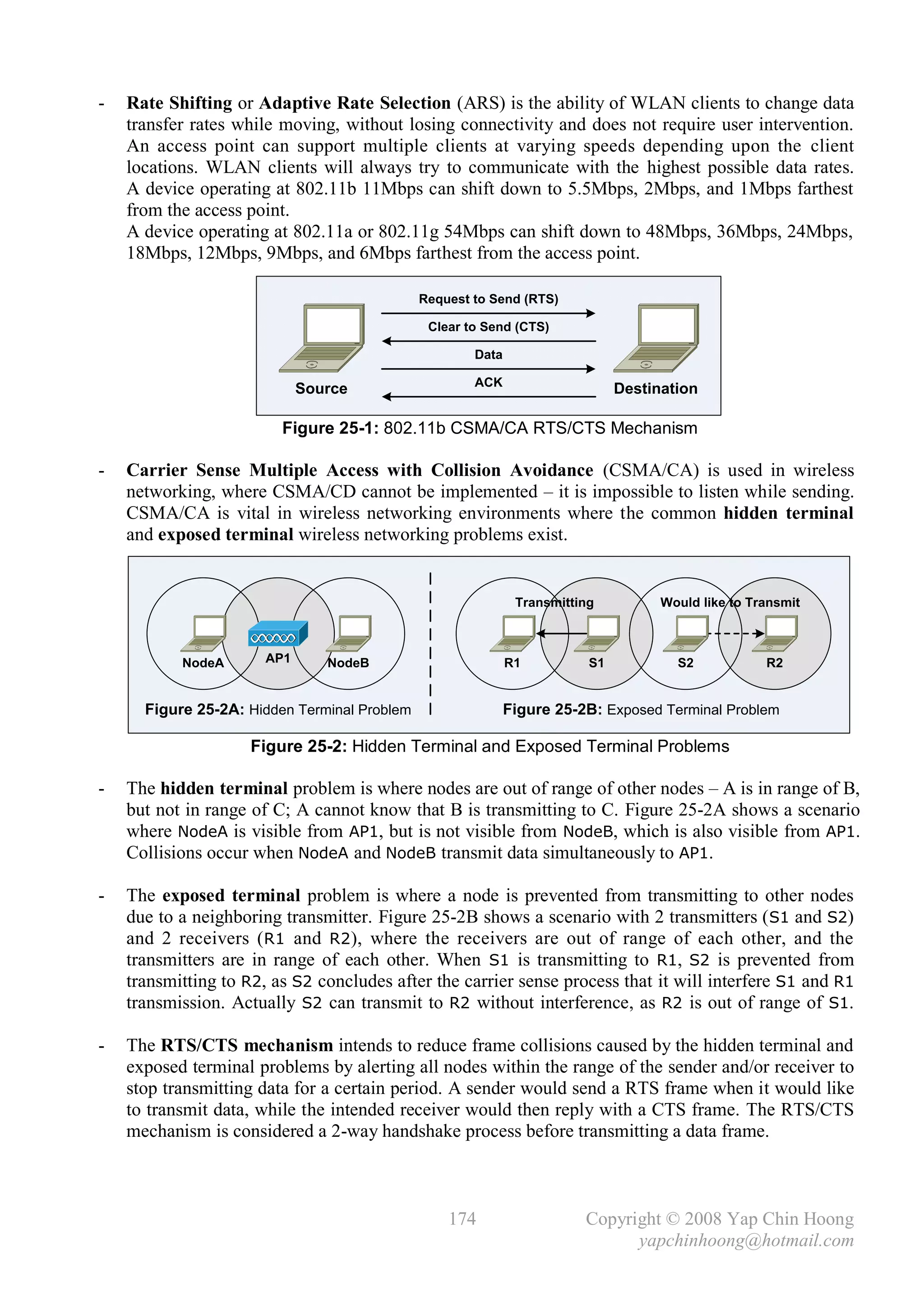 -   Rate Shifting or Adaptive Rate Selection (ARS) is the ability of WLAN clients to change data
    transfer rates while moving, without losing connectivity and does not require user intervention.
    An access point can support multiple clients at varying speeds depending upon the client
    locations. WLAN clients will always try to communicate with the highest possible data rates.
    A device operating at 802.11b 11Mbps can shift down to 5.5Mbps, 2Mbps, and 1Mbps farthest
    from the access point.
    A device operating at 802.11a or 802.11g 54Mbps can shift down to 48Mbps, 36Mbps, 24Mbps,
    18Mbps, 12Mbps, 9Mbps, and 6Mbps farthest from the access point.

                                              Request to Send (RTS)

                                               Clear to Send (CTS)

                                                      Data

                                                      ACK
                             Source                                           Destination

                         Figure 25-1: 802.11b CSMA/CA RTS/CTS Mechanism

-   Carrier Sense Multiple Access with Collision Avoidance (CSMA/CA) is used in wireless
    networking, where CSMA/CD cannot be implemented – it is impossible to listen while sending.
    CSMA/CA is vital in wireless networking environments where the common hidden terminal
    and exposed terminal wireless networking problems exist.


                                                              Transmitting          Would like to Transmit



           NodeA       AP1      NodeB                        R1          S1           S2            R2


      Figure 25-2A: Hidden Terminal Problem                  Figure 25-2B: Exposed Terminal Problem

                     Figure 25-2: Hidden Terminal and Exposed Terminal Problems

-   The hidden terminal problem is where nodes are out of range of other nodes – A is in range of B,
    but not in range of C; A cannot know that B is transmitting to C. Figure 25-2A shows a scenario
    where NodeA is visible from AP1, but is not visible from NodeB, which is also visible from AP1.
    Collisions occur when NodeA and NodeB transmit data simultaneously to AP1.

-   The exposed terminal problem is where a node is prevented from transmitting to other nodes
    due to a neighboring transmitter. Figure 25-2B shows a scenario with 2 transmitters ( S1 and S2)
    and 2 receivers ( R1 and R2), where the receivers are out of range of each other, and the
    transmitters are in range of each other. When S1 is transmitting to R1, S2 is prevented from
    transmitting to R2, as S2 concludes after the carrier sense process that it will interfere S1 and R1
    transmission. Actually S2 can transmit to R2 without interference, as R2 is out of range of S1.

-   The RTS/CTS mechanism intends to reduce frame collisions caused by the hidden terminal and
    exposed terminal problems by alerting all nodes within the range of the sender and/or receiver to
    stop transmitting data for a certain period. A sender would send a RTS frame when it would like
    to transmit data, while the intended receiver would then reply with a CTS frame. The RTS/CTS
    mechanism is considered a 2-way handshake process before transmitting a data frame.



                                                  174                   Copyright © 2008 Yap Chin Hoong
                                                                              yapchinhoong@hotmail.com
 