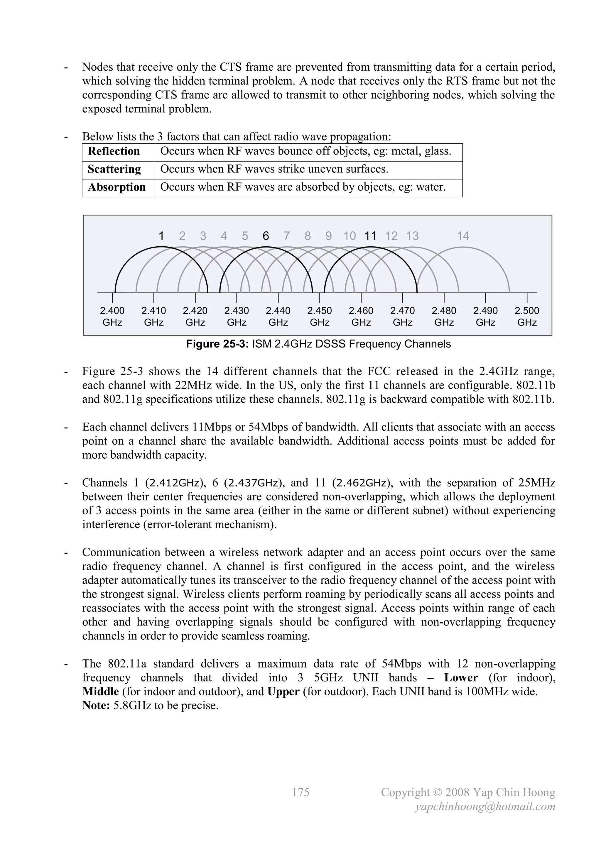 -   Nodes that receive only the CTS frame are prevented from transmitting data for a certain period,
    which solving the hidden terminal problem. A node that receives only the RTS frame but not the
    corresponding CTS frame are allowed to transmit to other neighboring nodes, which solving the
    exposed terminal problem.

-   Below lists the 3 factors that can affect radio wave propagation:
     Reflection      Occurs when RF waves bounce off objects, eg: metal, glass.
     Scattering      Occurs when RF waves strike uneven surfaces.
     Absorption Occurs when RF waves are absorbed by objects, eg: water.



                   1    2     3   4   5   6   7     8   9 10 11 12 13                14




       2.400    2.410    2.420    2.430   2.440     2.450   2.460    2.470   2.480        2.490   2.500
       GHz      GHz      GHz      GHz     GHz       GHz     GHz      GHz     GHz          GHz     GHz

                            Figure 25-3: ISM 2.4GHz DSSS Frequency Channels

-   Figure 25-3 shows the 14 different channels that the FCC released in the 2.4GHz range,
    each channel with 22MHz wide. In the US, only the first 11 channels are configurable. 802.11b
    and 802.11g specifications utilize these channels. 802.11g is backward compatible with 802.11b.

-   Each channel delivers 11Mbps or 54Mbps of bandwidth. All clients that associate with an access
    point on a channel share the available bandwidth. Additional access points must be added for
    more bandwidth capacity.

-   Channels 1 (2.412GHz), 6 (2.437GHz), and 11 (2.462GHz), with the separation of 25MHz
    between their center frequencies are considered non-overlapping, which allows the deployment
    of 3 access points in the same area (either in the same or different subnet) without experiencing
    interference (error-tolerant mechanism).

-   Communication between a wireless network adapter and an access point occurs over the same
    radio frequency channel. A channel is first configured in the access point, and the wireless
    adapter automatically tunes its transceiver to the radio frequency channel of the access point with
    the strongest signal. Wireless clients perform roaming by periodically scans all access points and
    reassociates with the access point with the strongest signal. Access points within range of each
    other and having overlapping signals should be configured with non-overlapping frequency
    channels in order to provide seamless roaming.

-   The 802.11a standard delivers a maximum data rate of 54Mbps with 12 non-overlapping
    frequency channels that divided into 3 5GHz UNII bands – Lower (for indoor),
    Middle (for indoor and outdoor), and Upper (for outdoor). Each UNII band is 100MHz wide.
    Note: 5.8GHz to be precise.




                                                  175               Copyright © 2008 Yap Chin Hoong
                                                                          yapchinhoong@hotmail.com
 