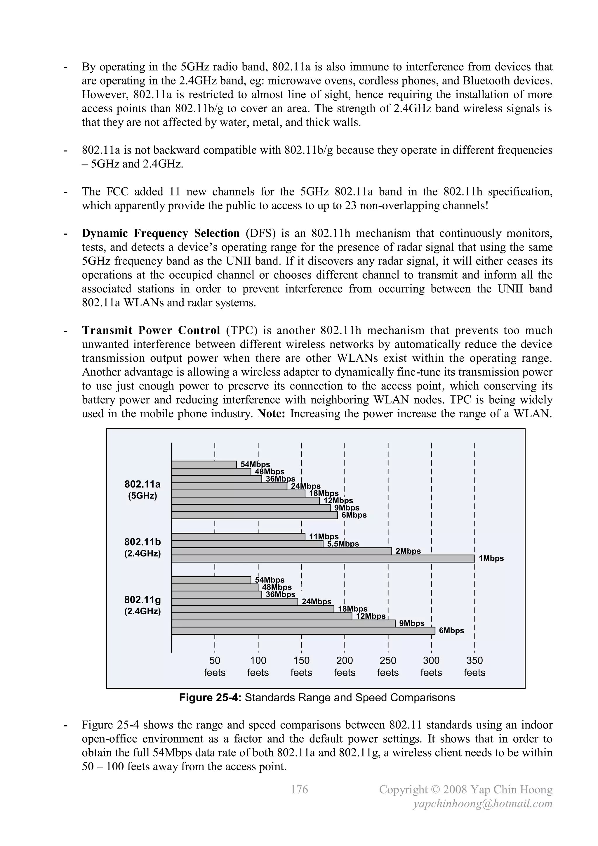 -   By operating in the 5GHz radio band, 802.11a is also immune to interference from devices that
    are operating in the 2.4GHz band, eg: microwave ovens, cordless phones, and Bluetooth devices.
    However, 802.11a is restricted to almost line of sight, hence requiring the installation of more
    access points than 802.11b/g to cover an area. The strength of 2.4GHz band wireless signals is
    that they are not affected by water, metal, and thick walls.

-   802.11a is not backward compatible with 802.11b/g because they operate in different frequencies
    – 5GHz and 2.4GHz.

-   The FCC added 11 new channels for the 5GHz 802.11a band in the 802.11h specification,
    which apparently provide the public to access to up to 23 non-overlapping channels!

-   Dynamic Frequency Selection (DFS) is an 802.11h mechanism that continuously monitors,
    tests, and detects a device’s operating range for the presence of radar signal that using the same
    5GHz frequency band as the UNII band. If it discovers any radar signal, it will either ceases its
    operations at the occupied channel or chooses different channel to transmit and inform all the
    associated stations in order to prevent interference from occurring between the UNII band
    802.11a WLANs and radar systems.

-   Transmit Power Control (TPC) is another 802.11h mechanism that prevents too much
    unwanted interference between different wireless networks by automatically reduce the device
    transmission output power when there are other WLANs exist within the operating range.
    Another advantage is allowing a wireless adapter to dynamically fine-tune its transmission power
    to use just enough power to preserve its connection to the access point, which conserving its
    battery power and reducing interference with neighboring WLAN nodes. TPC is being widely
    used in the mobile phone industry. Note: Increasing the power increase the range of a WLAN.



                                     54Mbps
                                        48Mbps
                                          36Mbps
            802.11a                            24Mbps
             (5GHz)                                18Mbps
                                                      12Mbps
                                                        9Mbps
                                                          6Mbps

                                                     11Mbps
            802.11b                                      5.5Mbps
            (2.4GHz)                                                      2Mbps
                                                                                             1Mbps

                                        54Mbps
                                          48Mbps
                                           36Mbps
            802.11g                                 24Mbps
            (2.4GHz)                                         18Mbps
                                                                 12Mbps
                                                                             9Mbps
                                                                                     6Mbps


                              50       100      150           200     250         300     350
                             feets    feets    feets         feets   feets       feets   feets

                        Figure 25-4: Standards Range and Speed Comparisons

-   Figure 25-4 shows the range and speed comparisons between 802.11 standards using an indoor
    open-office environment as a factor and the default power settings. It shows that in order to
    obtain the full 54Mbps data rate of both 802.11a and 802.11g, a wireless client needs to be within
    50 – 100 feets away from the access point.
                                               176                   Copyright © 2008 Yap Chin Hoong
                                                                           yapchinhoong@hotmail.com
 