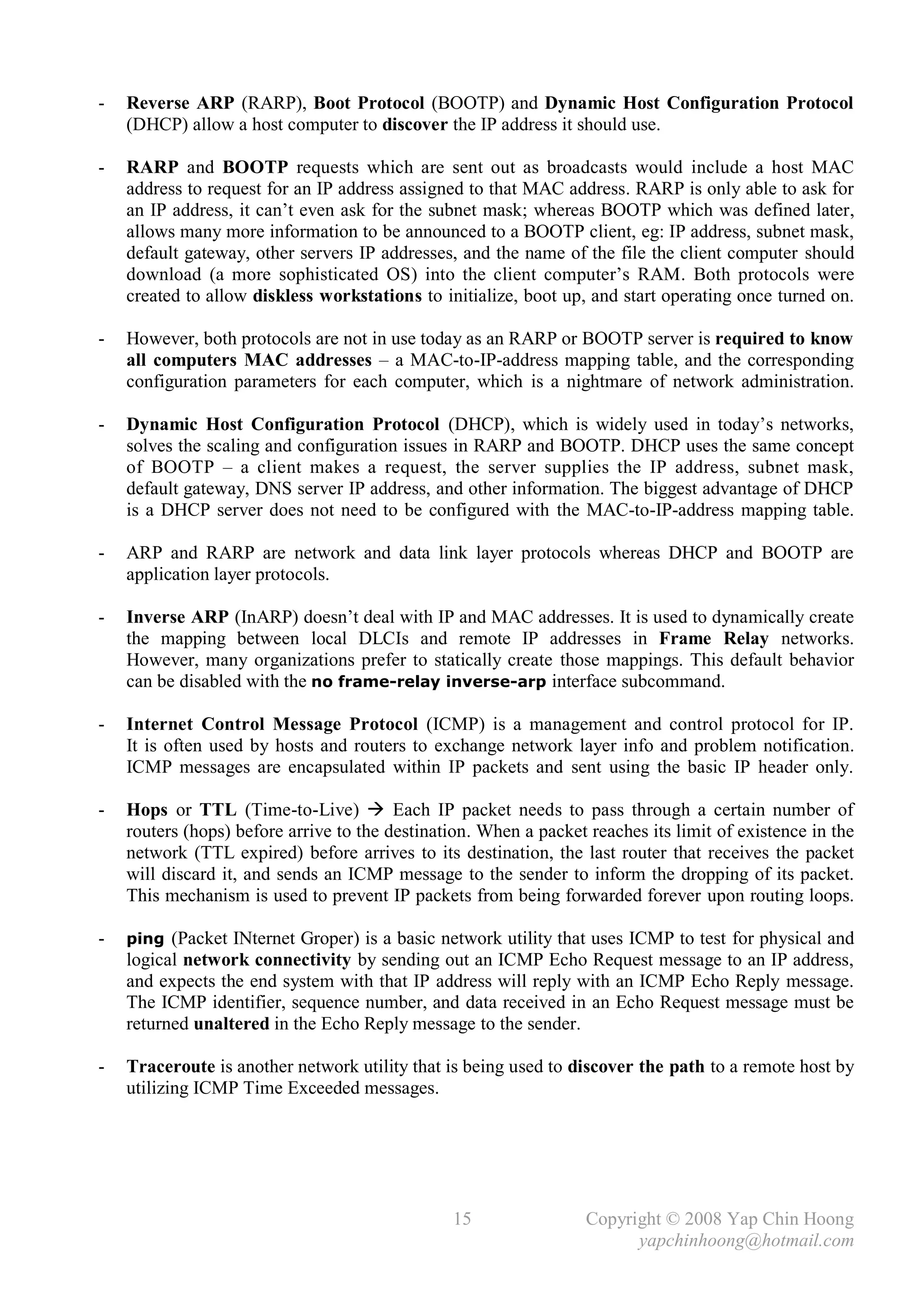 -   Reverse ARP (RARP), Boot Protocol (BOOTP) and Dynamic Host Configuration Protocol
    (DHCP) allow a host computer to discover the IP address it should use.

-   RARP and BOOTP requests which are sent out as broadcasts would include a host MAC
    address to request for an IP address assigned to that MAC address. RARP is only able to ask for
    an IP address, it can’t even ask for the subnet mask; whereas BOOTP which was defined later,
    allows many more information to be announced to a BOOTP client, eg: IP address, subnet mask,
    default gateway, other servers IP addresses, and the name of the file the client computer should
    download (a more sophisticated OS) into the client computer’s RAM. Both protocols were
    created to allow diskless workstations to initialize, boot up, and start operating once turned on.

-   However, both protocols are not in use today as an RARP or BOOTP server is required to know
    all computers MAC addresses – a MAC-to-IP-address mapping table, and the corresponding
    configuration parameters for each computer, which is a nightmare of network administration.

-   Dynamic Host Configuration Protocol (DHCP), which is widely used in today’s networks,
    solves the scaling and configuration issues in RARP and BOOTP. DHCP uses the same concept
    of BOOTP – a client makes a request, the server supplies the IP address, subnet mask,
    default gateway, DNS server IP address, and other information. The biggest advantage of DHCP
    is a DHCP server does not need to be configured with the MAC-to-IP-address mapping table.

-   ARP and RARP are network and data link layer protocols whereas DHCP and BOOTP are
    application layer protocols.

-   Inverse ARP (InARP) doesn’t deal with IP and MAC addresses. It is used to dynamically create
    the mapping between local DLCIs and remote IP addresses in Frame Relay networks.
    However, many organizations prefer to statically create those mappings. This default behavior
    can be disabled with the no frame-relay inverse-arp interface subcommand.

-   Internet Control Message Protocol (ICMP) is a management and control protocol for IP.
    It is often used by hosts and routers to exchange network layer info and problem notification.
    ICMP messages are encapsulated within IP packets and sent using the basic IP header only.

-   Hops or TTL (Time-to-Live)  Each IP packet needs to pass through a certain number of
    routers (hops) before arrive to the destination. When a packet reaches its limit of existence in the
    network (TTL expired) before arrives to its destination, the last router that receives the packet
    will discard it, and sends an ICMP message to the sender to inform the dropping of its packet.
    This mechanism is used to prevent IP packets from being forwarded forever upon routing loops.

-   ping (Packet INternet Groper) is a basic network utility that uses ICMP to test for physical and
    logical network connectivity by sending out an ICMP Echo Request message to an IP address,
    and expects the end system with that IP address will reply with an ICMP Echo Reply message.
    The ICMP identifier, sequence number, and data received in an Echo Request message must be
    returned unaltered in the Echo Reply message to the sender.

-   Traceroute is another network utility that is being used to discover the path to a remote host by
    utilizing ICMP Time Exceeded messages.




                                                15                 Copyright © 2008 Yap Chin Hoong
                                                                         yapchinhoong@hotmail.com
 